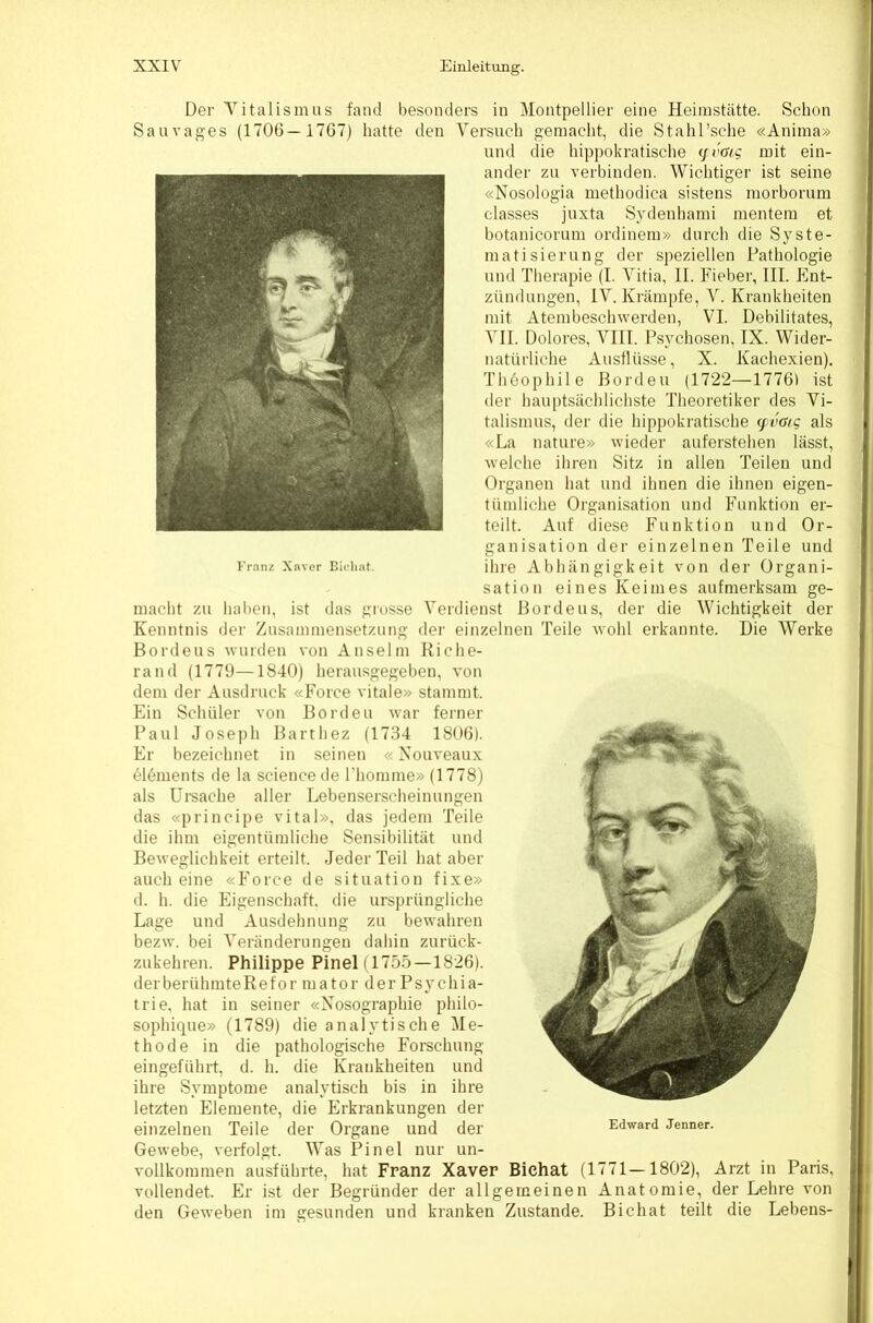 Der Yitalismus fand besonders in Montpellier eine Heimstcätte. Schon Sau vages (1706—1767) liatte den Versuch gemacht, die Stahl’sclie «Anima» und die hippokratische (fvßig mit ein- ander zu verbinden. Wichtiger ist seine «Nosologia methodica sistens morborum classes juxta Sydenhami mentem et botanicorum ordinem» durch die Syste- matisierung der speziellen Pathologie und Therapie (I. Vitia, II. Fieber, III. Ent- zündungen, IV. Krämpfe, V. Krankheiten mit Atembeschwerden, VI. Debilitates, VII. Dolores, VIII. Psychosen, IX. Wider- natürliche Ausflüsse, X. Kachexien). Th6ophile Pordeu (1722—17761 ist der hauptsächlichste Theoretiker des Vi- talismus, der die hippokratische (pvaig als «La nature» wieder auferstehen lässt, welche ihren Sitz in allen Teilen und Organen hat und ihnen die ihnen eigen- tümliche Organisation und Funktion er- teilt. Auf diese Funktion und Or- ganisation der einzelnen Teile und Franz Xnver Bicliat. üire Abhängigkeit voll der Organi- sation eines Keimes aufmerksam ge- macht zu haben, ist das giosse Verdienst Borde ns, der die Wichtigkeit der Kenntnis der Zusammensetzung der einzelnen Teile wohl erkannte. Die Werke Bordeus wurden von Anselm Kiche- ran d (1779—1840) herausgegeben, von dem der Ausdruck «Force vitale» stammt. Ein Schüler von Borden war ferner Paul Joseph Barthez (1734 1806). Er bezeichnet in seinen «Xouveaux 616ments de la Science de riiomme» (1778) als Ureache aller Lebenserscheinnngen das «principe vital», das jedem Teile die ihm eigentümliche Sensibilität und Beweglichkeit erteilt. Jeder Teil hat aber auch eine «Force de Situation fixe» d. h. die Eigenschaft, die ursprüngliche Lage und Ausdehnung zu bewahren bezw. bei Veränderungen dahin zurück- zukehren. Philippe Pinel (1755—1826). derberühmteEefor mator der Psychia- trie, hat in seiner «Nosographie philo- sophique» (1789) die analytische Me- thode in die pathologische Forschung eingeführt, d. h. die Krankheiten und ihre Symptome analytisch bis in ihre letzten Elemente, die Erkrankungen der einzelnen Teile der Organe und der Gewebe, verfolgt. Was Pinel nur un- vollkommen ausführte, hat Franz Xaver Bichat (1771—1802), Arzt in Paris, vollendet. Er ist der Begründer der allgemeinen Anatomie, der Lehre von den Geweben im gesunden und kranken Zustande. Bichat teilt die Lebens- Edward Jenner.