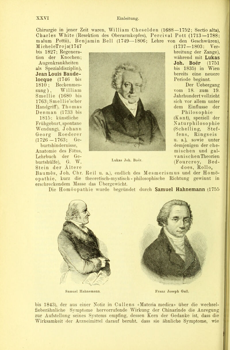 Chirurgie in jener Zeit waren, William Cheselden (1688—1752; Sectio alta), Charles White (Resektion des Oberarmkopfes), Percival Pott (1713—1788; malum Pottii), Benjamin Bell (1749—1806; Lehre von den Geschwüren), MicheleTroja(1747 bis 1827; Regenera- tion der Knochen; Augenkrankheiten als Spezialdisziplin), Jean Louis Baude- locque (1746 bis 1810; Beckenmes- sung), William Smellie (1680 bis 1763; Smellie’scher Handgriff), Thomas Denman (1733 bis 1815; künstliche Frühgeburt, spontane Wendung), Johann Georg Roederer (1726 -1763; Ge- burtshindernisse, Anatomie des Fötus, Lehrbuch der Ge- burtshülfe), G. W. Stein der Ältere Baumbs, Joh. Chr. opathie, kurz die (1737—1803: Ver- breitung der Zange), während mit Lukas Joh. Boep (1751 bis 1835) in Wien bereits eine neuere Periode beginnt. Der Uebergang vom 18. zum 19. Jahrhundert vollzieht sich vor allem unter dem Einflüsse der Philosophie (Kant), speziell der Naturphilosophie (Schelling, Stef- fens, Ringseis u. a.), sowie unter demjenigen der che- mischen und gal- vanischenTheorien (Fourcroy, Bed- does, Rollo, Reil u. a.), endlich des Mesmerismus und der Homö- theoretisch-mystisch - philosophische Richtung gewinnt in erschreckendem Masse das Übergewicht. Die Homöopathie wurde begründet durch Samuel Hahnemann (1755 Lukas Joh. Boer. Samuel Hahnemann, Franz Joseph Gail. bis 1843), der aus einer Notiz in Cullens «Materia medica» über die wechsel- fieberähnliche Symptome hervorrufende Wirkung der Chinarinde die Anregung zur Aufstellung seines Systems empfing, dessen Kern der Gedanke ist, dass die Wirksamkeit der Arzneimittel darauf beruht, dass sie ähnliche Symptome, wie