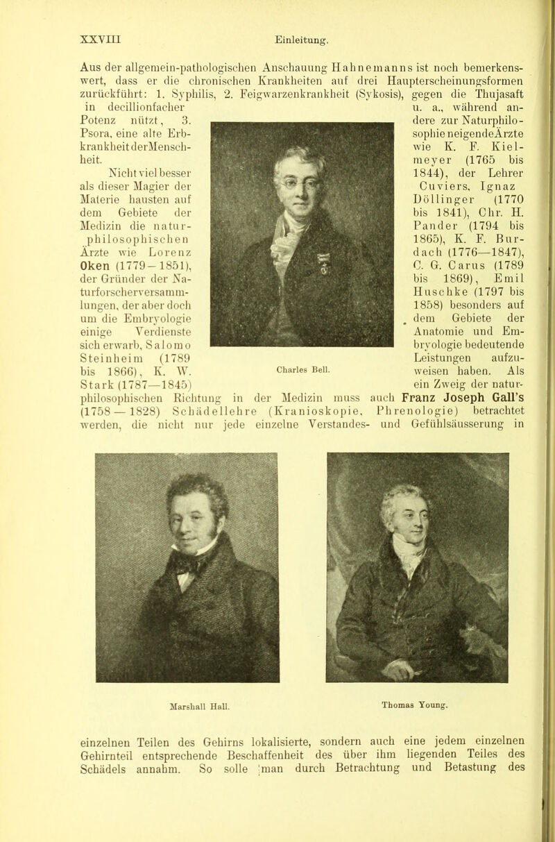 Aus der allgemein-pathologischen Anschauung Hahne mann s ist noch bemerkens- wert, dass er die chronischen Krankheiten auf drei Haupterscheinungsformen zurückführt: 1. Syphilis, 2. Feigwarzenkrankheit (Sykosis), gegen die Thujasaft in decillionfacher u. a., während an- Potenz nützt, 3. dere zur Naturphilo- Fsora. eine alte Erb- sophieneigendeÄrzte krankheitdei'Mensch- F. Kiel- Nicht viel besser 1844), der Lehrer als dieser Magier der Cuviers, Ignaz Materie hausten auf Döllinger (1770 dem Gebiete der bis 1841), Ohr. H. Medizin die natur- Pander (1794 bis 1865), K. F. ßur- Ärzte Lorenz ^ (1776—1847), Oken 0. G. Carus der Gründer der Na- Emil Huschke um die Embryologie . Gebiete Anatomie und Em- sich erwarb, Salomo bryologie bedeutende Stein heim (1789 Leistungen aufzu- bis 1866), K. Mh Charles Beil. weisen haben. Als Stark (1787—1845) ein Zweig der natur- philosophischen Richtung in der Medizin muss auch Franz Joseph Gall’s (1758 — 1828) Schädellehre (Kranioskopie, Phrenologie) betrachtet w'erden, die nicht nur jede einzelne Verstandes- und Gefühlsäusserung in Marshall Hall. Thomas Young. einzelnen Teilen des Gehirns lokalisierte, sondern auch eine jedem einzelnen Gehirnteil entsprechende Beschaffenheit des über ihm liegenden Teiles des Schädels annahm. So solle hnan durch Betrachtung und Betastung des