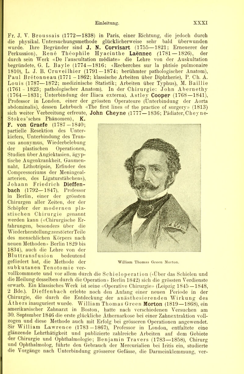 Fr. J. V. Broussais (1772—1838) in Paris, einer Eicbtung, die jedoch durch die physikal. Untersuchungsmethode glücklicherweise sehr bald überwunden wurde. Ihre Begründer sind J. N. Corvisart (1755—1821; Erneuerer der Perkussion), Rene Thöophile Hyacinthe Laennec (1781 —1826), der durch sein Werk «De l’auscultation mddiate» die Lehre von der Auskultation begründete, G. L Bayle (1774—1816; «Recherches sur la plitisie pulmonaire 1810), L. J. B. Cruveilhier (1791—1874; berühmter pathologischer Anatom), Paul Bretonneau (1771 -1862; klassische Arbeiten über Diphtherie), P. Ch. A. Louis (1787—1872; medizinische Statistik; Arbeiten über Typhus), M. Baillie (1761 - 1823; pathologischer Anatom). In der Chirurgie; John Abernethy (1764 — 1831; Unterbindung der Iliaca externa), Astley Cooper (1768—1841), Professor in London, einer der grössten Operateure (Unterbindung der Aorta abdominalis), dessen Lehrbuch «The first lines of the practice of surgery» (1813) sich weiter Verbreitung erfreute, John Cheyne (1777—1836; Pädiater,Cheyne- Stokes’sches Phänomen), K. F. von Graefe (1787—1840; partielle Resektion des Unter- kiefers, Unterbindung des Trun- cus anonymus, Wiederbelebung der plastischen Operationen, Studien über Angiektasien, ägyp- tische Augenkrankheit, Gaumen- naht, Lithotripsie, Erfinder des Compressoriums der Meningeal- arterien, des Ligaturstäbchens), Johann Friedrich Dieffen- baeh (1792—1847), Professor in Berlin, einer der grössten Chirurgen aller Zeiten, der der Schöpfer der modernen pla- stischen Chirurgie genannt werden kann («Chirurgische Er- fahrungen, besonders über die WiederherstellungzerstörterTeile des menschlichen Körpers nach neuen Methoden» Berlin 1829 bis 1834), auch die Lehre von der Bluttransfusion bedeutend gefördert hat, die Methode der William Thomas Green Morton, subkutanen Tenotomie ver- vollkommnete und vor allem durch die Schieloperat ion («Über das Schielen und die Heilung desselben durch die Operation» Berlin 1842) sich die grössten Verdienste erwarb. Ein klassisches Werk ist seine «Operative Chirurgie» (Leipzig 1845 — 1848, 2 Bde.). Dieffenbach erlebte noch den Anfang einer neuen Periode in der Chirurgie, die durch die Entdeckung der anästhesierenden Wirkung des Äthers inauguriert wurde. William Thomas Green Morton (1819—1868), ein amerikanischer Zahnarzt in Boston, hatte nach verschiedenen Versuchen am 30. September 1846 die erste glückliche Äthernarkose bei einer Zahnextraktion voll- zogen und diese Methode auch mit Erfolg bei grösseren Operationen angewendet. Sir William Lawrence (1783—1867), Professor in London, entfaltete eine glänzende Lehrthätigkeit und publizierte zahlreiche Arbeiten auf dem Gebiete der Chirurgie und Ophthalmologie; Benjamin Travers (1783—1858), Chirurg und Ophthalmolog, führte den Gebrauch der Mercurialien bei Iritis ein, studierte die Vorgänge nach Unterbindung grösserer Gefässe, die Darmeinklemmung, ver-