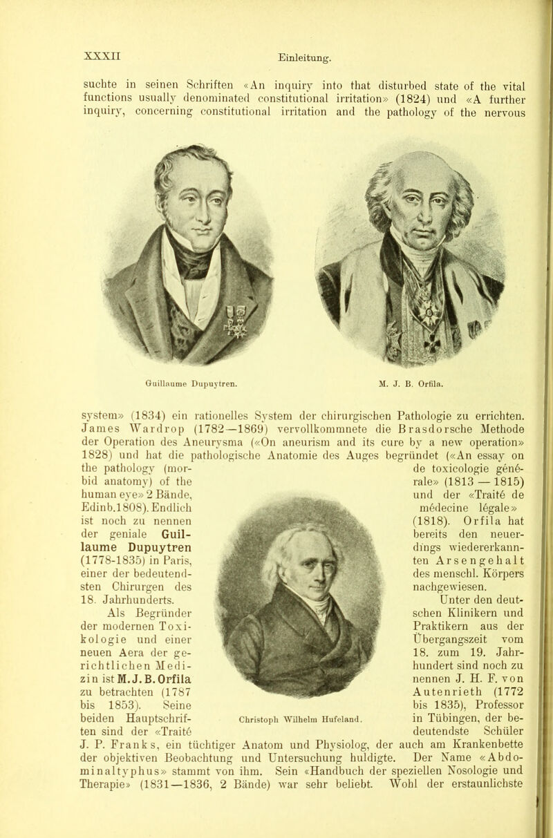 suchte in seinen Schriften «An inquiry into that distnrbed state of the vital functions usnally denominated constitutional irritation» (1824) und «A further inquiry, concerning constitutional Irritation and the pathology of the nervous Guillnunie Dupuytren. M. J. B. Orfila. System» (1834) ein rationelles System der chirurgischen Pathologie zu errichten. James Wardrop (1782—1869) vervollkommnete die Brasdorsche Methode der Operation des Aneurysma («On aneurism and its eure by a new Operation» 1828) und hat die pathologische Anatomie des Auges begründet («An essay on the pathology (mor- bid anatomy) of the human eye» 2 Bände, Edinb.l 808). Endlich ist noch zu nennen der geniale Guil- laume Dupuytren (1778-1835) in Paris, einer der bedeutend- sten Chirurgen des 18. Jahrhunderts. Als Begründer der modernen Toxi- kologie und einer neuen Aera der ge- richtlichen Medi- zin ist M.J.B. Orfila zu betrachten (1787 bis 1853). Seine beiden Hauptschrif- ten sind der «Traite Christoph Wilhelm Hufeland. de toxicologie gene- rale» (1813—1815) und der «Trait6 de medecine legale» (1818). Orfila hat bereits den neuer- dings wiedererkann- ten Arsengehalt des menschl. Körpers nachgewiesen. Unter den deut- schen Klinikern und Praktikern aus der Übergangszeit vom 18. zum 19. Jahr- hundert sind noch zu nennen J. H. F. von Autenrieth (1772 bis 1835), Professor in Tübingen, der be- deutendste Schüler J. P. Franks, ein tüchtiger Anatom und Physiolog, der auch am Krankenbette der objektiven Beobachtung und Untersuchung huldigte. Der Name «Abdo- minaltyphus» stammt von ihm. Sein «Handbuch der speziellen Nosologie und Therapie» (1831—1836, 2 Bände) war sehr beliebt. Wohl der erstaunlichste