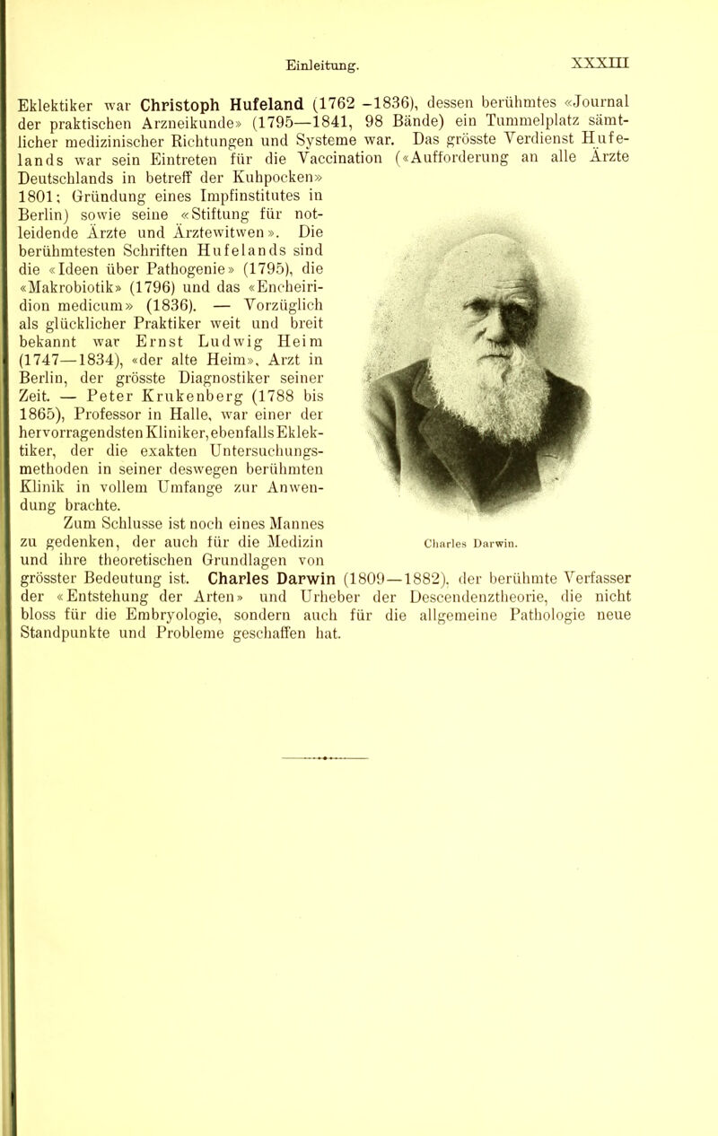 Eklektiker war Christoph Hufeland (1762 -1836), dessen berühmtes «Journal der praktischen Arzneikunde» (1795—1841, 98 Bände) ein Tummelplatz sämt- licher medizinischer Richtungen und Systeme war. Das grösste Verdienst Hufe- lands war sein Eintreten für die Vaccination («Aufforderung an alle Ärzte Deutschlands in betreff der Kuhpocken» 1801; Gründung eines Impfinstitutes in Berlin) sowie seine «Stiftung für not- leidende Ärzte und Ärztewitwen». Die berühmtesten Schriften Hufelands sind die «Ideen über Pathogenie» (1795), die «Makrobiotik» (1796) und das «Encheiri- dion medicum» (1836). — Vorzüglich als glücklicher Praktiker weit und breit bekannt war Ernst Ludwig Heim (1747—1834), «der alte Heim», Arzt in Berlin, der grösste Diagnostiker seiner Zeit. — Peter Krukenberg (1788 bis 1865), Professor in Halle, war einer der hervorragendsten Kliniker, ebenfallsEklek- tiker, der die exakten Untersuchungs- methoden in seiner deswegen berühmten Klinik in vollem Umfange zur Anwen- dung brachte. Zum Schlüsse ist noch eines Mannes zu gedenken, der auch für die Medizin Charles Darwin, und ihre theoretischen Grundlagen von grösster Bedeutung ist. Charles Darwin (1809—1882). der berühmte Verfasser der «Entstehung der Arten» und Urlieber der Descendenztlieorie, die nicht bloss für die Embryologie, sondern auch für die allgemeine Pathologie neue Standpunkte und Probleme geschaffen hat.