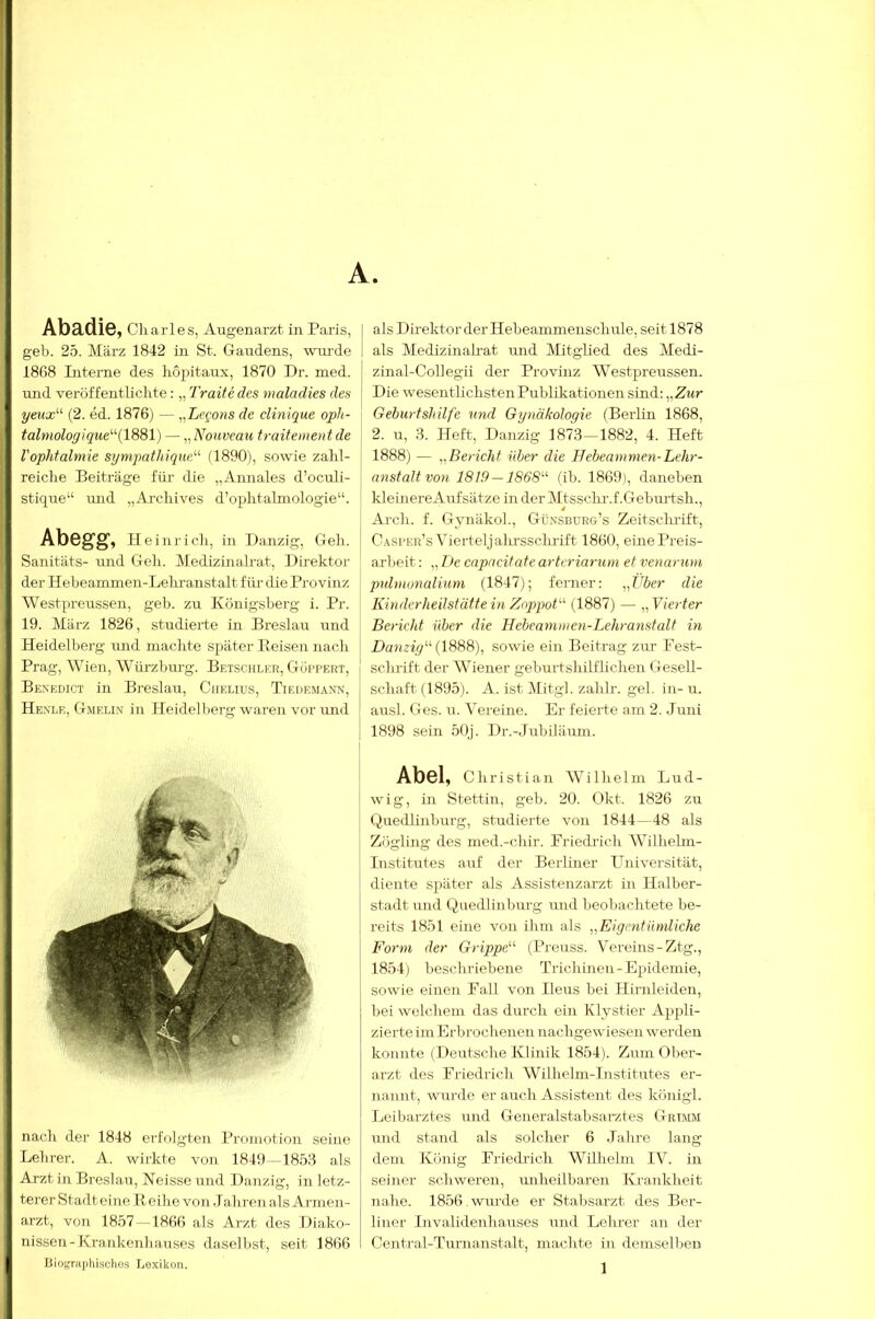 geh. 25. März 1842 in St. Gaudens, wm-de 1808 Literne des hopitaux, 1870 Dr. med. und veröffentlichte: „ Traite des malndies des yeux'-'' (2. ed. 1876) — „Le^ons de clinique oph- talmologique‘‘''{\SBl) — „ Nouveau fraitenien t de Vophtalmie sympathiqueN (1890), sowie zahl- reiche Beiträge für die „Annales d’oculi- stique“ und „Archives d’ophtalmologie“. Abegg, Heinrich, in Danzig, Geh. Sanitäts- und Geh. Medizinalrat, Direktor der Heheammen-Lehranstalt für die Provinz Westpreussen, geh. zu Königsberg i. Pr. 19. März 1826, studierte in Breslau und Heidelberg und machte später Boisen nach Prag, Wien, Würzburg. Betschleu, Gui’pert, Be:nedict in Breslau, Ciielius, Tif.drmann, Henle, Gmklim in Heidelberg waren vor imd nach der 1848 erfolgten Promotion seine Lehrer. A. wirkte von 1849-—1853 als Arzt in Breslau, Neisse und Danzig, in letz- terer Stadteine Reihe von Jahren als Armen- arzt, von 1857 -1866 als Arzt des Diako- nissen-Krankenhauses daselbst, seit 1866 Biographisdio-s Lexikon. als Medizinah-at und Mitglied des Medi- zinal-Collegii der Provinz Westpreussen. Die wesentlichsten Publikationen sind: „Zwr Geburtshilfe und Gynäkologie (Berlin 1868, 2. u, 3. Heft, Danzig 1873—1882, 4. Heft 1888) — ^.Bericht über die Hebeanimen-Lehr- anstalt von 1819 —1868'’^ (ib. 1869), daneben kleinereAufsätze in der Mtssclu-.f.Geburtsh., Arch. f. Gynäkol., Günsbürg’s Zeitsclu’ift, C.^ri'er’s Viertel jalu'ssclirift 1860, eine Preis- arbeit : „ iJe capacitate artcriarum et venarum pulvionalium (1847); ferner: ^,Über die Kinderheilstätte in Z(ppoV^ (1887) — „ Vierter Bericht über die Hebcaminen-Lehranstalt in Danzig''^ (1888), sowie ein Beitrag zm- Pest- sclndft der Wiener geburtshilflichen Gesell- schaft (1895). A. ist Mitgl. zahlr. gel. in- u. ausl. Ges. u. Vereine. Er feierte am 2. Juni 1898 sein 50J. Dr.-Jubiläum. Abel, Christian Wilhel m Lud- wig, in Stettin, geh. 20. Okt. 1826 zu Quedlinburg, studierte von 1844—48 als Zögling des med.-chir. Priedidch Wilhelm- Institutes auf der Berliner LTniversität, diente si^äter als Assistenzarzt in Halber- staJt und Quedlinburg und beobachtete be- reits 1851 eine von ihm als „Eigentümliche Form der Grippe^'' (Preuss. V'ereins-Ztg., 1854) beschriebene Trichinen-Epidemie, sowie einen Fall von Ileus hei Hirnleiden, bei welchem das durch ein Klystier Appli- zierte im Erbrochenen nachgewiesen werden konnte (Deutsche Klinik 1854). Zum Qber- arzt des Friedrich Wilhelm-Institutes er- nannt, wurde er auch Assistent des königl. Leibarztes und Generalstabsai’ztes GaniM und stand als solcher 6 Jahre lang dem König Friedrich Wilhelm IV. in seiner schweren, unheilbaren Krankheit nahe. 1856.wurde er Stabsarzt des Ber- liner Invalidenhauses und Lehrer an der Centi-al-Turnanstalt, machte in demselljeu 1