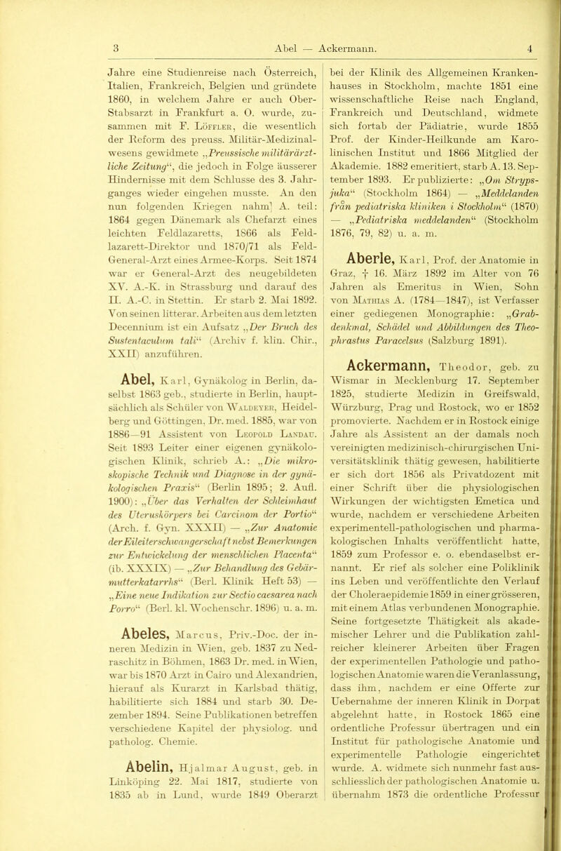 Jalu-e eine Studienreise nach Österreich, Italien, Erankreich, Belgien imd gründete 1860, in welchem Jalu'e er auch Ober- Stabsarzt in Frankfurt a. 0. wurde, zu- sammen mit F. Löffler, die wesenthch der Reform des preuss. Militär-Medizinal- wesens gewidmete „Preussische militärärzt- liche Zeitung''^ die jedoch in Folge äusserer Hindernisse mit dem Schlüsse des 3. Jalu'- ganges wieder eingelien musste. An den mm folgenden Kriegen nahm^ A. teil: 1864 gegen Dänemai-k als Chefarzt eines leichten Feldlazaretts, 1866 als Feld- lazarett-Direktor und 1870/71 als Feld- General-Arzt eüies Armee-Korps. Seit 1874 war er General-Arzt des neugebildeten XV. A.-K. in Strassburg und darauf des II. A.-C. in Stettin. Er starb 2. Idai 1892. ^Mn seinen litterar. Arbeiten aus dem letzten Decennium ist ein Aufsatz „Der Bruch des Susfentacidum tali^‘ (Archiv f. klin. Chir., XXII) anzuführen. Abel, Karl, Gj-näkolog in Berlin, da- selbst 1863 geb., studierte in Berlin, haupt- sächlich als Schüler von Waldeyer, Heidel- berg und Göttingen, Dr. med. 1885, war von 1886—91 Assistent von Leopold Landau. Seit 1893 Leiter einer eigenen gjmäkolo- gischen Klinik, scludeb A.: „Die mikro- skopische Technik und Diagnose in der gynä- kologischen Praxis'’'- (Berlin 1895; 2. Aufl. 1900): „i'öer das Verhalten der Schleimhaut des Uteruskorpers bei Carcinom der Portio'’'’ (Arch. f. G3m. XXXII) — „Zur Anatomie derEileiterschoangerschaft nebst Bemerkungen zur Entwickelung der menschlichen Placenta'-'’ (ib. XXXIX) — nZur Behandlung des Gebär- mutterkatarrhs'’'’ (Berl. Klinik Heft 53) — „Eine neue Indikation zur Sectio caesarea nach Porro“ (Berl. kl. Wochenschr. 1896) u. a. m. Abeies, Marcus, Priv.-Doc. der in- neren Medizin in Wien, geb. 1837 zu Xed- raschitz in Bölunen, 1863 Dr. med. in Wien, war bis 1870 Ai'zt in Caho und Alexandiien, hierauf als Kui-arzt in Karlsbad thätig, habihtierte sich 1884 nnd starb 30. De- zember 1894. Seine Publikationen betreffen verschiedene Kapitel der physiolog. und patholog. Chemie. Abelin, Hjalmar August, geb. in Linköping 22. Mai 1817, studierte von 1835 ab in Lmid, wui’de 1849 Oberarzt bei der Klinik des Allgemeinen Kranken- hauses in Stocldiolm, machte 1851 eine wissenschaftliche Reise nach England, Frankreich und Deutschland, widmete sich fortab der Pädiatrie, wurde 1855 Prof, der Kinder-Heilkunde am Karo- linischen Listitut und 1866 Mitglied der Akademie. 1882 emeritiert, starb A. 13. Sep- tember 1893. Er publizierte: „Om Str-yps- juka'’'’ (Stockholm 1864) — „Meddelanden fran pediatriska kliniken i Stockholm'’'’ (1870) — „Pediatriska meddelanden'’'’ (Stockholm 1876, 79, 82) u. a. m. Aberle, Karl, Prof, der Anatomie in Graz, j 16. März 1892 im Alter von 76 Jalnen als Emeritus in Wien, Sohn von Mathias A. G784—1847), ist Verfasser einer gediegenen Monogi'aphie: „Grab- denkmal, Schädel und Abbildungen des Theo- phrastus Paracelsus (Salzburg 1891). Ackermann, Theodor, geb. zu Wismar in Mecklenburg 17. September 1825, studierte Medizin in Greifswald, Würzburg, Prag und Rostock, wo er 1852 promovierte. Nachdem er in Rostock einige I Jalu'e als Assistent an der damals noch vereinigten medizinisch-chirui-gischen Uni- versitätsklinik thätig gewesen, habilitierte er sich dort 1856 als Privatdozent mit einer Schrift über die physiologischen Wü'kungen der wichtigsten Emetica und wurde, nachdem er verschiedene Arbeiten experimentell-pathologischen und phai-ma- kologischen Inhalts veröffentlicht hatte, 1859 zum Professor e. o. ebendaselbst er- nannt. Er rief als solcher eine Poliklinik ins Leben und veröffentlichte den Verlauf der Choleraepidemie 1859 in einer grösseren, mit einem Atlas verbundenen Monographie. Seine fortgesetzte Thätigkeit als akade- mischer Lelu'er und die Publikation zalil- reicher kleinerer Arbeiten über Fragen der experimentellen Pathologie und patho- logischen Anatomie waren die Veranlassung, dass ilrm, nachdem er eine Offerte zur Uebemahme der inneren Klinik in Dorpat abgelehnt hatte, in Rostock 1865 eine ordenthehe Professur übertragen und ein Institut füi’ pathologische Anatomie rmd experimentelle Pathologie eingerichtet ■rnirde. A. widmete sich nunmelir fast aus- scliliesslich der pathologischen Anatomie u. übernahm 1873 die ordentliche Professur