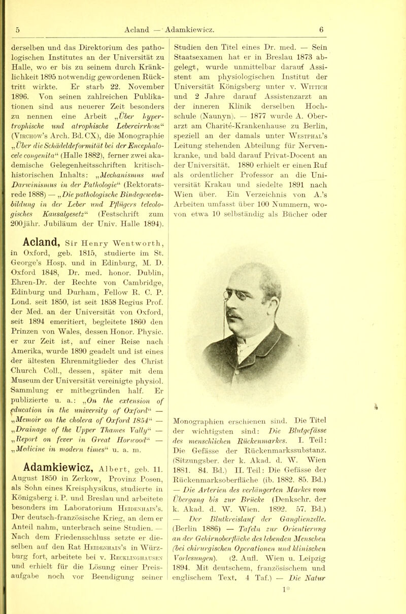 derselben und das Direktorium des patko- logisclien Institutes an der Universität zu Halle, wo er bis zu seinem durch Ilränk- lichkeit 1895 notwendig gewordenen Eück- tritt wirkte. Er starb 22. November 1896. Von seinen zahlreichen Publika- tionen sind aus neuerer Zeit besonders zu nennen eine Arbeit „Über hyper- trophische und atrophische Lebercirrhost'-'- (ViRCHOw’s Arch. Bd. CX), die Monographie „Über dieSchädeldeforniitüt bei derEncephalo- cele congenita'-'- (Halle 1882), ferner zwei aka- demische Gelegenheitsschriften kritisch- historischen Inhalts: „Mechanismus und Darivmismus in der Pathologie'-'- (Eektorats- rede 1888) — „Diepathologische Bindegewebs- bildung in der Leber und Pflügers teleolo- gisches Kausalgesetz'-'- (Eestschrift zum 200jälu-. Jubiläum der Univ. Halle 1894). Acland, Slr Henry Went worth, in Oxford, geb. 1815, studierte im St. George’s Hosp. und in Edinburg, IM. D. Oxford 1848, Dr. med. honor. Dublin, Eliren-Dr. der Rechte von Cambridge, Edinburg ruid Durham, Fellow R. C. P. Lond. seit 1850, ist seit 1858 Regius Prof, der Med. an der Universität von Oxford, seit 1894 emeritiert, begleitete 1860 den Prinzen von Wales, dessen Honor. Physic. er zur Zeit ist, auf einer Reise nach Amerika, wurde 1890 geadelt und ist eines der ältesten Ehrenmitglieder des Christ Chui'ch Coli., dessen, später mit dem Museum der Universität vereinigte physiol. Sanunlung er mitbegründen half. Er publizierte u. a.: „On the extension of ^ducation in the university of Oxford'-'- — „Menioir on the cholera of Oxford 1854- — „Drainage of the Upper Thames Vally- — „Beport on fever in Great Horirood- — „Medicine in modern times u. a. m. Adamkiewicz, Albert, geh. 11. August 1850 in Zerkow, Provmz Posen, als Sohn eines Kreisphysikus, studierte in Königsberg i.P. und Breslau mid arbeitete besonders im Laboratorium Hridexiiain’s. Der deutsch-französische Krieg, an dem er Anteil nahm, unterbrach seine Studien. — Nach dem Friedensschluss setzte er die- selben auf den Rat Hridbnhain’s inWiirz- burg fort, arbeitete bei v. Rkcklixgiiausex und erhielt für die Lösung einer Preis- aufgabe noch vor Beendigung seiner j Studien den Titel eines Dr. med. — Sein I Staatsexamen hat er in Breslau 1873 ab- gelegt, wurde unmittelbar darauf Assi- stent am physiologischen Institut der Universität Königsberg unter v. Wiitich und 2 Jahre darauf Assistenzarzt an der inneren Ivlinik derselben Hoch- schule (Naunyn). — 1877 wurde A. Ober- arzt am Charite-Ki-ankenhause zu Berlin, speziell an der damals unter Westphal’s Leitmig stehenden Abteilimg flü- Nerven- kranke, luid bald darauf Privat-Docent au der Universität. 1880 erhielt er einen Ruf als ordentlicher Professor an die Uni- versität Ki-akau und siedelte 1891 nach Wien über. Ein Verzeichnis von A.’s Arbeiten umfasst über 100 Nummern, wo- von etwa 10 sell)ständig als Bücher oder Monogi'aplüen erschienen sind. Die Titel der wichtigsten sind: T>ie Blutgefässe des menschlichen Rückenmarhes. I. Teil: Die Gefiisse der Rückenmarkssubstanz. (Sitzungsber. der k. Akad. d. W. Wien 1881. 84. Bd.) II. Teil: Die Gefässe der Rückenmarksoberfläche (il). 1882. 85. Bd.) — Die Arterien des verlängerten Markes vom jibergang bis zur Brücke (Denkschr. der k. Akad. d. W. Wien. 1892. 57. Bd.) — Der Blutkreislauf der Ganglienzelle. (Berlin 1886) — Tafeln zur Orientierung an der Gehirnobcrfläche des lebenden Menschen (bei chirurgischen Operationen und klinischen Vorlesungen). (2. Aufl. Wien u. Leipzig 1894. Mit deutschem, französischem und englischem Text. 4 Taf.) — Die Natur V'