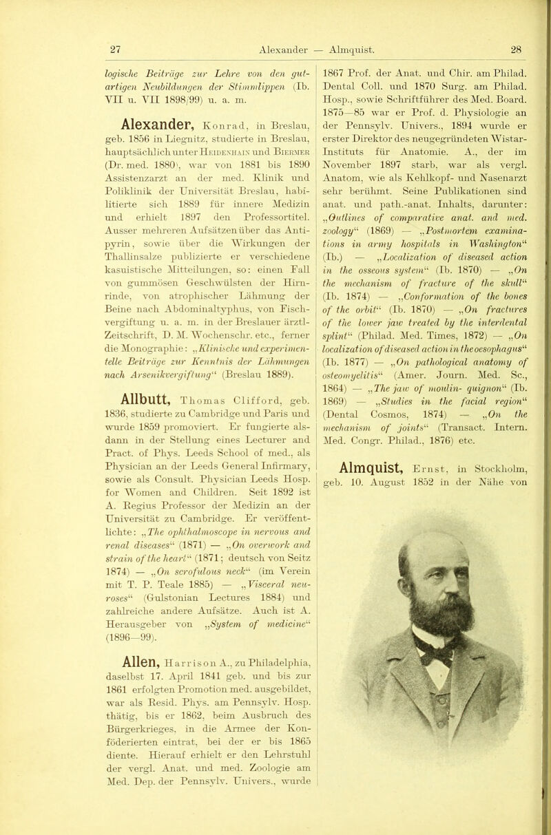 logische Beitrüge zur Lehre von den gut- artigen Neubildungen der Stimvdippen (Ib. VII u. VII 1898/99) n. a. m. Alexander, Konrad, in Breslau, geb. 1856 in Liegnitz, studierte in Breslau, hairptsäclilicbruiter Heidenhaix luid Biermer (Dr. med. 1880', war von 1881 bis 1890 Assistenzarzt an der ined. Klinik imd Poliklinik der Universität Breslau, liabi- litierte sieb 1889 für- innere Medizin und erhielt 1897 den Professortitel. Ausser melu-eren Aufsätzen über das Anti- pyrin, sowie ül)er die Wirkungen der Thallinsalze prrbliziertc er verscliiedene kasuistische Mitteilungen, so: einen Fall von gummösen (-reschwülsten der Hirn- rinde, von atrophischer Lähmung der Beine nach Abdominaltyjdius, von Fisch- vergiftung u. a. m. in der Breslauer ärztl- Zeitschrift, I). ]\[. Wochenschr. etc., ferner die Monographie: „Klinische und experimen- telle Beitrüge zur Kenntnis der Lühmungen nach Arsenikvergiftung (Breslau 1889). Allbutt, Thomas Clifford, geb. 1836, studierte zu Cambi’idge und Paris und wurde 1859 promoviert. Er fungierte als- dann in der Stellung eines Lectm-er and Pract. of Phys. Leeds School of med., als Physician an der Leeds General Infirmary, sowie als Consult. Physician Leeds Hosp. for Women and Childi-en. Seit 1892 ist A. Begius Professor der Medizin an der Universität zu Cambridge. Er veröffent- lichte: „The ophthcdmoscope in nervous and renal diseases'''’ (1871) — „On overwork and strain ofthe heart (1871; deutsch von Seitz 1874) — „On scrofidous neck (im Verein mit T. P. Teale 1885) — „Visceral neu- roses (Gulstonian Lectm-es 1884) und zahh-eiche andere Aufsätze. Auch ist A. Herausgeber von „System of medicine (1896—99). Allen, Harrison A., zu Philadelphia, daselbst 17. April 1841 geb. und bis zur 1861 erfolgten Promotion med. ausgebildet, war als Eesid. Phys. am Pennsylv. Hosp. thätig, bis er 1862, beim Ausbruch des Bürgerkrieges, in die Ai-mee der Kon- föderierten eintrat, bei der er bis 1865 diente. Hierauf erhielt er den Lehrstuhl der vergl. Anat. und med. Zoologie am Med. Dep. der Pennsylv. Univers., vuirde 1867 Prof, der Anat. und Chir. am Philad. Dental Coli, mid 1870 Sm’g. am Philad. Hosp., sowie Scluiftführer des Med. Board. 1875—85 war er Prof. d. Physiologie an der Pennsylv. Univers., 1894 wurde er erster Direktor des neugegründeten Wistar- Instituts füi- Anatomie. A., der im November 1897 starb, war als vergl. Anatom, wie als Kehlkopf- und Nasenarzt sehr berülunt. Seine Publikationen sind aTiat. und path.-anat. Inhalts, darmiter: „Outlines of comparative anat. and med. zoology (1869) — „Postmortem examina- tions in army hospitals in Washington (Ib.) — „Localization of diseased action hl the osseous System (Ib. 1870) — „On the mcchanism of fracture of the skull (Ib. 1874) — „Conformation of the bones of the Orbit (Ib. 1870) — „On fractures of the lower jaiv treafed by the interdental Splint (Philad. Med. Times, 1872) — „On localization of diseased actionin theoesophagus (Ib. 1877) — „On pathological anatomy of Osteomyelitis (Amer. Journ. Med. Sc., 1864) — „The jaw of moidin- quignon (Ib. 1869) — „Studies in the facial region (Dental Cosmos, 1874; — „On the ntechanism of joints (Transact. Intern. Med. Congr. Philad., 1876) etc. Almquist, Ernst, in Stockholm, geb. 10. August 1852 in der Nähe von