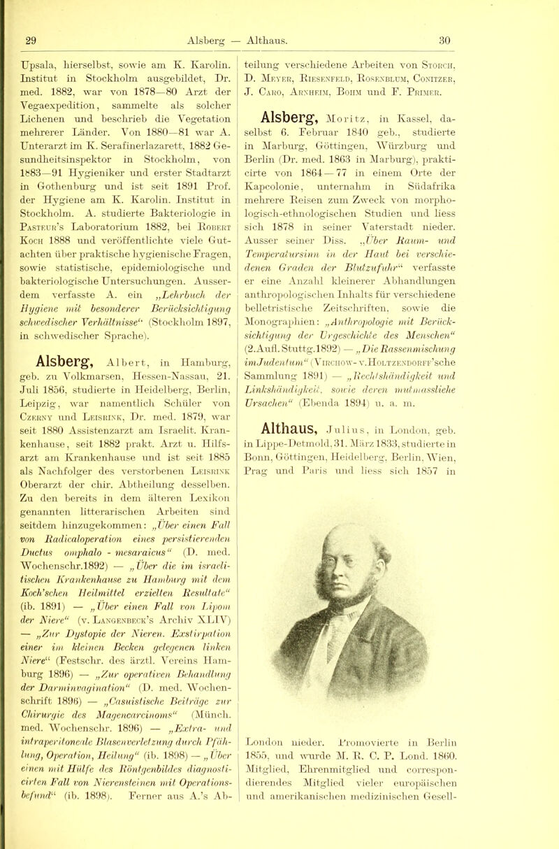 Upsala, liierselbst, sowie am K. Karolin. Institut in Stockliolm ausgebildet, Dr. med. 1882, war von 1878—80 Arzt der Vegaexpedition, sammelte als solclier Liclienen und besclu’ieb die Vegetation melirerer Länder. Von 1880—81 war A. Unterarzt im K. Serafineidazarett, 1882 Ge- sundlieitsinspektor in Stockliolm, von 1883—91 Hygieniker und erster Stadtarzt in Gotlienbm-g mid ist seit 1891 Prof, der Hygiene am K. Karolin. Institut in Stockliolm. A. studierte Bakteriologie in ^ Pasteur’s Laboratorium 1882, bei lIoiiERT Koch 1888 und veröffentliclite viele Gut- achten über praktische hygienische Fragen, sowie statistische, epidemiologische und bakteriologische Untersuchungen. Ausser- dem verfasste A. ein „Lehrbuch der Hygiene mit besonderer Berücksichtigung scimedischer Yerhältnisse'' (Stockliolm 1897, in schwedischer Sprache). Alsberg, Albert, in Hamburg, geb. zu Volkmarsen, Hessen-Nassau, 21. Juli 185(), studierte in Heidelberg, Berlin, Leipzig, war namentlich Schüler von Czerny und Leisrink, Dr. med. 1879, war seit 1880 Assistenzarzt am Israelit. Kran- kenhause, seit 1882 prakt. Arzt u. Hilfs- arzt am Krankenhause und ist seit 1885 als Nachfolger des verstorbenen Leisrink Oberarzt der chir. Abtheilung desselben. Zu den bereits in dem älteren Lexikon genannten litterarischen Arbeiten sind seitdem hinzugekommen: „Vber einen Fall von Radicaloperation eines persistierenden i Ductus omphalo - mesaraicus“ (D. med. Wochensclir.1892) — „ Über die im israeli- tischen Krankenhause zu Hamburg mit dem Knch’schen Heilmittel erzielten Resultate“ (ib. 1891) — „Über einen Fall von Lipom der Kiere“ (v. Langenbeck’s Archiv XJdV) — „Zur Dystopie der Nieren. Exstirpation einer im kleinen Becken gelegenen linken Niere^‘ (Festschr. des ärztl. Vereins Ham- burg 1890) — „Zur operatiren Behandlung der Darminvagination“ (I). med. Wochen- schrift 189B) — „Casuistischc Beiträge zur j Chirurgie des Magenenreiuoms“ (Münch, med. Wochenschr. 1890) — „Extra- und intraperitoneale Blascnverlctzung durch Bläh- j lang, Operation, Heilung“ (ih. 1898) — „ Über i emen mit Hülfe des Röntgenbildes diagnosti- j cirten Fall ?'ow Nierensteinen mit Operations- be/imrF lih. 1898). Ferner aus A.’s Ab- ! teilung verschiedene Arbeiten von Storch, D. Meyer, Eiesknf?;lp, Eosknblum, Conitzee, J. Caro, Arnheim, Bohm und F. Primer. Alsberg, Moritz, in Kassel, da- selbst 0. Februar 1840 geb., studierte in Marbm-g, Göttingen, AVüi-zburg mid Berlin (Dr. med. 1803 in Marburg), prakti- cirte von 1804 — 77 in einem Orte der Kapcolonie, unternahm in Südafrika melu'ere Eeisen zum Zweck von morpho- logisch-etluiologischen Studien und liess sich 1878 in seiner Vaterstadt nieder. Airsser seüier Diss. „Über Raum- und Temperatursinn in der Haut bei verschie- denen Graden der BlutzufuhG'- vei’fasste er eine Anzahl Ideinerer Abhandlungen antlu-oxiologischen Inhalts für verschiedene belletristische Zeitsclu-iften. sowie die (Monographien: „Anthropologie mit Berück- sichtigung der Urgeschichte des Menschen“ (2.Aulb Stuttg.1892) — „Die Rassenmischung zim/MdcROtm v.Holtzendore r’sche Sammlung 1891) — „Rechtshändigkeit und Linkshändigkeit, sowie deren mutmassliehe Ursachen“ (Ebenda 1894) u. a. m. Althaus, j ulins, in London, geb. in Lippe-1 fetmold, 31. Dlärz 1833, studierte in Bonn, Göttingen, Heidelberg, Berlin. Wien, Prag und Paris un<l liess sich 1857 in London nieder. Promovierte in Berlin 1855, und uuu'de M. E. C. P. Lond. 1800. Mitglied, Ehrenmitglied und correspon- dieremles Mitglied vieler europäisclien und amerikanischen medizinischen Gesell-