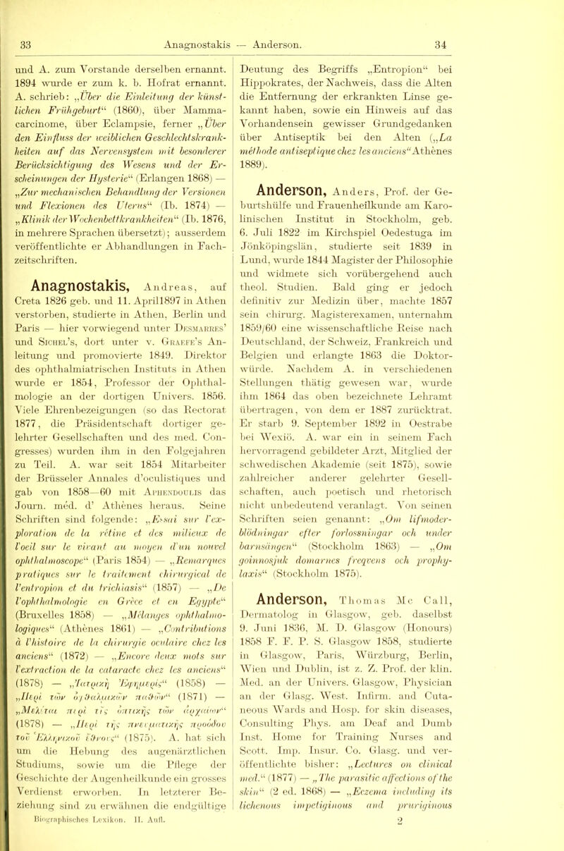 und A. zum Vorstande derselben ernannt. 1894 wm-de er zimi k. b. Ilofrat ernannt. A. sclu'ieb: „Über die Einleitung der künst- lichen Frühgeburt'-'- (1860), über Mamma- carcinome, über Eclampsie, ferner „Über den Einfluss der iceiblichen Geschlechtskrank- heiten auf das Nervensystem mit besonderer Berücksichtigung des Wesens %md der Er- scheinungen der Hysterie'-'- (Erlangen 1868) — „Zur mechanischen Behandlung der Versionoi und Flexionen des Uterus'-'- (Ib. 1874) — „Klinik derWoclmnbettkrankheitoU (Ib. 1876, in melirere Sprachen übersetzt); ausserdem veröffentlichte er Abhandlungen in Fach- zeitsclu’iften. Anagnostakis, Andreas, auf Greta 1826 geh. und 11. A2U'ill897 in Athen verstorben, studierte in Athen, Berlin und Paris — hier vorwiegend unter Dksmarrf.s’ und Siciiel’s, dort unter v. (Irakfe’s An- leitung und promovierte 1849. Direktor des ophthalmiatrischen Instituts in Athen wm’de er 18.Ö4, Professor der Ojdithal- mologie an der dortigen ITnivers. 1856. Viele Ehrenbezeigungen (so das Eectorat 1877, die Präsidentschaft dortiger ge- lehrter Gesellschaften und des med. Con- gresses) wurden ihm in deii Folgejahrcn zu Teil. A. war seit 1854 Mitarbeiter der Brüsseler Annales d’oculisti<2ues und gab von 1858- 60 mit Afiik.ndoui.is das Jomu. med. d’ Athenes heraus. Seine Schriften sind folgende: „Essai snr l'ex- ploration de la retine et des milieux de l’oeil sur Ic vivant au mögen d'un nouvcl ophthalmoscope- (Paris 1854) — „Bemarques pratiqucs sur le trailinumt chirurgical de l’entropion et du frichiasi.s'-'- (1857) — „I>e VOphthalmologie cn Grrcc et cn Egypte (Bruxelles 1858) — „Miinnges ophthalmo- \ logiques- (Athenes 1861) — „Contributions j ä Vhistoirc de la Chirurgie oculairc chez Ics \ anciens'-'- (1872) — „Encore deux mots sur j Vextraction de la cataractc chez les anciens'-' ^ (1878) — „'[(iTo/yq (1858) ■— i „Iltqi Tihr ö/!}aXgixdr nuüiri'“ (1871) — „MtXiuu 7H()i Tii onTixfji toh’ aq/aiior (1878) — „Htfil lifi TtrtegaTt-xr]? nqood'ov TOC dUuipaxov i'th’oii“ (1875). A. hat sich um die Hebung des äugen ärztlichen Studiums, sowie um die Pflege der Geschichte der Augenheilkunde ein grosses Verdienst erworben. ln letzterer Be- ziehung sind zu erwähnen die endgültige Bioi;rn]iliisflies Lexikon. II. Aull. Deutung des Begriffs „Entroj^ion“ bei Hip2)oki-ates, der Nachweis, dass die Alten die Entfemmig der erkrankten Linse ge- kannt haben, sowie ein Hinweis auf das Vorhandensein gewisser Grundgedanken über Antisejjtik bei den Alten („La methode antiseptique chez lesancieiis“ALhhnes 1889). Anderson, Anders, Prof, der Ge- burtshülfe und Frauenheilkunde am Karo- linischen Institut in Stockholm, geh. 6. Juli 1822 ün Kii’chsjiiel Oedestuga im Jönköjiingslän, studierte seit 1839 in Lund, wurde 1844 Magister der Philosopihie mid widmete sich vorübergehend auch theol. Studien. Bald ging er jedoch definitiv zur Medizin über, machte 1857 sein chirm-g. Magisterexamen, unternahm 1859/60 eine wissenschaftliche Heise nach Deutscldand, der Schweiz, Franlu-eich und Belgien und erlangte 18(i3 die Doktor- würde. Nachdem A. in verschiedenen Stellungen thätig gewesen war, wurde ihm 1864 das oben bezeiclmete Lehramt übertragen, von dem er 1887 zmlicktrat. Er stai'b 9. Septemljer 1892 in Oestrabe hei Wexiö. A. war ein in seinem Fach hervorragend gebildeter Arzt, Mitglied der schwedischen Akademie (seit 1875), sowie zahlreicher anderer gelehrter Gesell- schaften, auch jioetisch und riietorisch nicht unbedeutend veranlagt. Von seinen Sclu’iften seien genannt: „Om lifniodcr- blbdningar eftcr forlossningar och under barnsängen (Stockholm 1863) — iiOni goinnosjuk domarnes freqvens och qirophy- laxis (Stockholm 1875). Anderson, Thomas IMc Call, Dermatolog in Glasgow, geh. daselbst 9. Juni 1836, M. D. Glasgow (Ilonom-s) 1858 F. F. P. S. Glasgow 1858, studierte in (.ilasgow, Paris, Würzbui-g, Berlin, Wien und Dublin, ist z. Z. Prof, der klin. Med. an der Uuivers. Glasgow, I’liysician au der (;rlasg. West. Intirin. and Cuta- neons AVards and llosp. for skin diseases, Consulting Phys. am Deaf and DumI) Inst. Home for Training Nurses and Scott. Imp. Insur. Co. Glasg. und ver- öffentlichte bislier: „Ledurcs on clinical )iicd. (1877) — „The parasitic ajfections ofthe skin (2 ed. 1868) — „Eczema induding its iiehenous impefiginous and pruriginous