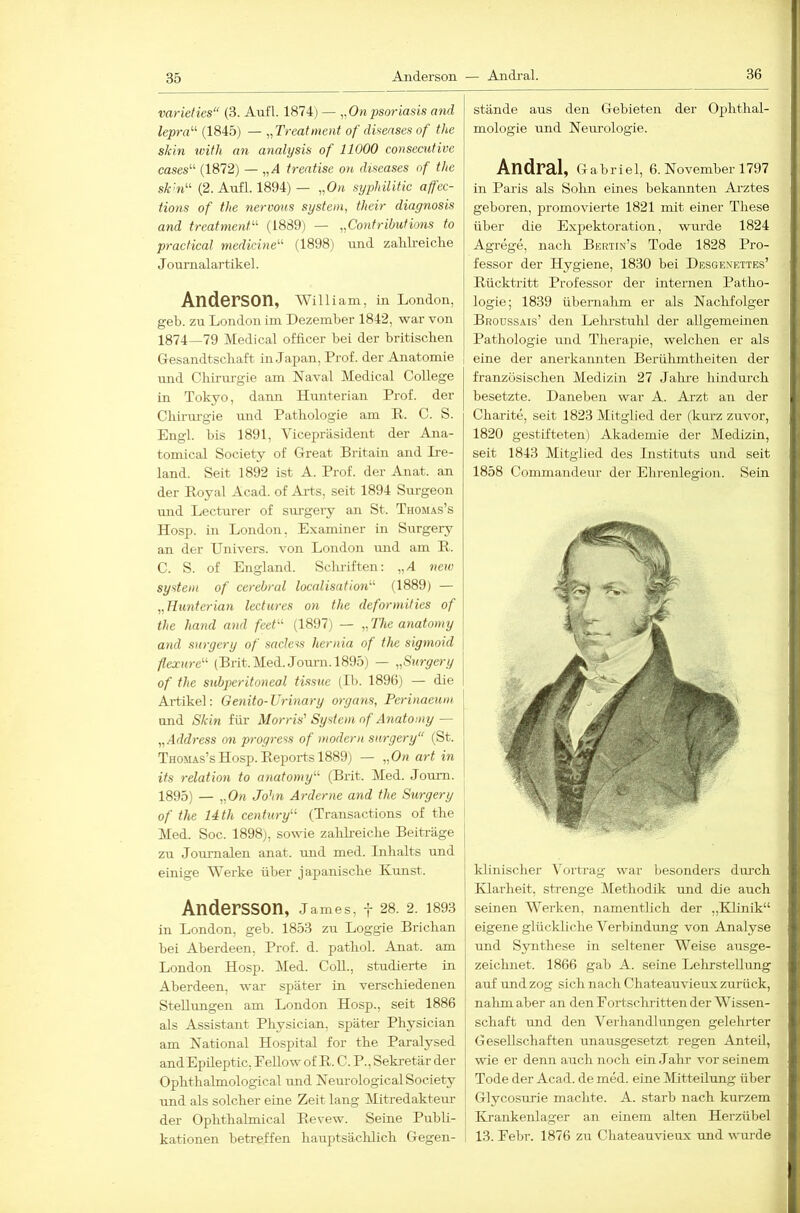 36 varieties“ (3. Aufl. 1874) — „Onpsoriasis and lepra'-'' (1845) — „Treatment of diseases of the skin ivitli an analysis of 11000 consecutive cases“ (1872) — „A treatise on diseases of the sk'n^'- (2. Anfl. 1894) — „On syphilitic aff'ec- tions of the nervous System, their diagnosis and treatmenT'' (1889) — „Contributions to practica! medicine“ (1898) und zalilreiclie Journalartikel. Anderson, William, in London, geb. zu London im Dezember 1842, war von 1874—79 Medical officer bei der britischen Gesandtschaft in Japan, Prof, der Anatomie imd Chirurgie am Naval Medical College in Tokyo, dann Hunterian Prof, der Chirurgie und Pathologie am R. C. S. Engl, bis 1891, Vicepräsident der Ana- tomical Society of Great Britain and Ire- land. Seit 1892 ist A. Prof, der Anat. an der Royal Acad. of Ai’ts, seit 1894 Surgeon mid Lecturer of surgery an St. Thomas’s Hosp. in London. Examiner in Surgery an der Univers. von London mid am R. C. S. of England. Schriften: „J neiv System of cerebral localisation'''' (1889) — „Hunterian lectures on the deformities of the hand and feet-‘‘ (1897) — „ The anatomy and surgery of sacless hernia of the sigmoid fiexure'-'- (Brit. Med. Journ. 1895) — „Surgery j of the subperitoneal tissiie (Ib. 1896) — die 1 Ai'tikel: Ge7iito-Urinary orga^is, Perinaeum \ und Skiti für Morris' System of A^iatomy — j „Address on progrcss of modemi surgery“ (St. ' Thomas’s Hosp. Reports 1889) — „On art in its 7-elation to anatomy'’'' (Brit. Med. Joum. 1895) — „On John Arderne and the Surgery of the 14th Century’-'- (Transactions of the Med. Soc. 1898), sowie zalilreiclie Beiträge zu Journalen anat. und med. Lihalts und einige Werke über japanische Kunst. Andersson, j ames, y 28. 2. 1893 in London, geh. 1853 zu Loggie Brichan bei Aberdeen, Prof. d. pathol. Anat. am London Hosp. Med. CoU., studierte in Aberdeen, war später in verschiedenen Stellungen am London Hosp., seit 1886 als Assistant Physician, später Physician am National Hospital for the Paralysed andEpileptic, Fellow of R. C. P., Sekretär der Ophthahnological und Neurological Society und als solcher eine Zeit lang Mitredakteur der Ophthalmical Revew. Seine Publi- kationen betreffen hauptsäclilich Gegen- stände aus den Gebieten der Ophthal- mologie und Nem-ologie. Andral, Gabriel, 6. November 1797 in Paris als Sohn eines bekannten Arztes geboren, promovierte 1821 mit einer These über die Expektoration, wurde 1824 Agrege, nach Bkrtin’s Tode 1828 Pro- fessor der Hygiene, 1830 bei Desgexettes’ Rücktritt Professor der internen Patho- logie; 1839 übernalim er als Nachfolger Broüssais’ den Lehrstuhl der allgemeinen Pathologie und Therapie, welchen er als eine der anerkannten Berülimtheiten der französischen Medizin 27 Jahre hindurch besetzte. Daneben war A. Arzt an der Charite, seit 1823 Mitglied der (kurz zuvor, 1820 gestifteten) Akademie der Medizin, seit 1843 Mitglied des Instituts und seit 1858 Commandeur der Ehrenlegion. Sein klinischer A'ortrag war besonders durch IHarheit, strenge Methodik und die auch seinen Werken, namentlich der „Klinik“ eigene glückliche Verbindung von Analyse und Synthese in seltener Weise ausge- zeichnet. 1866 gab A. seine Lelirstellimg auf und zog sich nach Chateauvieux zurück, nalun aber an den Fortschritten der Wissen- schaft und den Verhandlungen gelehrter Gesellschaften unausgesetzt regen Anteil, wie er denn auch noch ein Jahr vor seinem Tode der Acad. de med. eine Mitteilung über Glycosurie machte. A. starb nach kurzem Ki-ankenlager an einem alten Herzübel 13. Febr. 1876 zu Chateauvieux und wurde