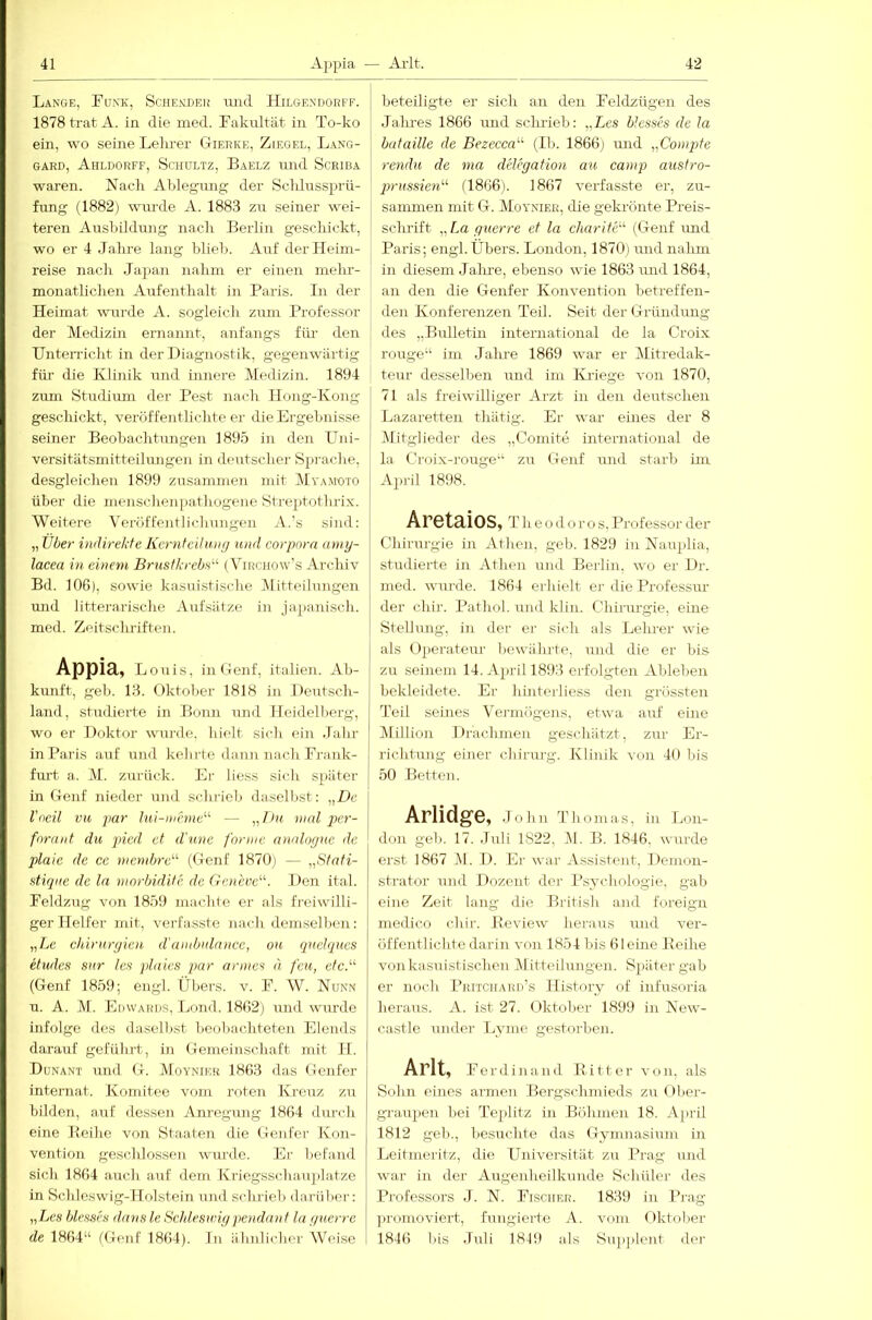 Lange, Eunk, Schendeu luid Hilgendorfe. 1878 trat A. in die med. Fakultät in To-ko ein, wo seine Lekrer Gierke, Ziegel, Lang- GARD, AhLDORFF, ScHULTZ, BaELZ und SCRIBA waren. Nach Ablegung; der Sclilussj^rü- fung (1882) wurde A. 1883 zu seiner wei- teren Ausbildung nach Berlin geschickt, wo er 4 Jalu'e lang blieb. Auf der Heim- reise nach Japan nahm er einen mehr- monatlichen Aufenthalt in Paris. In der Heimat wurde A. sogleich zum Professor der Medizin ernannt, anfangs für den Unterricht in der Diagnostik, gegenwärtig für die Klinik und innere (Medizin. 1894 zum Studium der Pest nach Hong-Kong geschickt, veröffenthchte er die Ergebnisse seiner Beobachtungen 1895 in den Uni- versitätsmitteilungen in deutscher Sprache, desgleichen 1899 zusammen mit AEyamoto über die menschenpathogene Streptotbrix. Weitere Veröffentlichungen .V.'s sind: „ Über indirekfe KcrntciJnug und Corpora amy- lacea m einem Brustkrebs^'’ (V^irchow’s Archiv Bd. 106), sowie kasuistische Alitteilungen und 1 itterarische Aufsätze in japanisch, med. Zeitschriften. Appia, Louis, in Genf, italien. Ab- kunft, geh. 13. Oktober 1818 in Deutsch- land, studierte in Bonn und Heidelberg, wo er Doktor wurde, hielt sich ein Jahr in Paris auf und kehrte dann nach Frank- furt a. AI. zurück. Er liess sich später in Genf nieder und schrieb daselbst: „De l'oeil VH par hii-nihne'’' — ,,/ü« mal pcr- foraiit du picd et d'unc forme analognc de plaie de cc membrc’ (Genf 1870) — „Stafi- stiqiie de la morbidUe de Geneve. Den ital. Feldzug von 1859 machte er als freiwilli- ger Helfer mit, verfasste nach demselben: „Le Chirurgien d'ambulance, ou quetques etwles sur les plaies par armes d feu, etc.''’ (Genf 1859; engl. Übei's. v. F. AV. Nunn u. A. M. Edwariis, Lnnd. 1802) und wurde infolge des daselbst beobachteten Elends darauf geführt, in Gemeinschaft mit II. Dunant und G. AEoyniek 1863 das Genfer Internat. Komitee vom roten Kreuz zu bilden, auf desseii Anregung 1864 durch eine Reihe von Staaten die Genfer Ivon- vention gescldossen wurde. Er befand sich 1804 auch auf dem Kriegsschauplätze in Schleswig-Holstein und schrieb darüber: „Les blrsses dans le Schleswigpendau f la guerre de 1864“ (Genf 1864). Li älinlicher Weise beteiligte er sich an den Feldzügen des Jalu-es 1866 rmd sclmeb: „Les btesses de la butaille de Bezecca'' (II). 1866) und „Compite rendu de ma delegafion au camp austro- prussien'-'- (1866). 1867 verfasste er, zu- sammen mit G. AIoynier, die geki’önte Preis- schrift „La guerre et la charife'' (Genf und Paris; engl.Übers. London, 1870) und nahm in diesem Jalire, ebenso wie 1863 und 1864, an den die Genfer Konvention betreffen- de]! Konferenzen Teil. Seit der Gründung des „Bulletin international de la Croix rouge“ im Jahre 1869 war er Alitredak- teur desselben und im Kriege von 1870, 71 als freiwilliger Arzt in den deutschen Lazaretten thätig. Er war eines der 8 AÜtglieder des „Comite international de la, Croix-rouge“ zu Genf und starb im April 1898. Aretaios, r h e o d o r o s. Professor der Chirurgie in Athen, geh. 1829 in Nauplia, studierte in Athen und Berlin, wo er Dr. med. wui’de. 1864 erhielt er die Professur der chir. Pathol. und klin. Chiriu-gie, eine Stellung, in der er sich als Lelner wie als Ojierateur bewährte, und die er bis zu seinem 14. April 1893 erfolgten Ableben bekleidete. Er hinterliess den grössten Teil seines Vermögens, etwa auf eine Alillion Drachmen geschätzt, zur Er- richtung einer chirmg-. Klinik von 40 bis 50 Betten. Arlidge, John Thoma.s, in Lon- don geh. 17. Juli 1822, AI. B. 1846. wurde erst 1867 AI. D. Er war Assistent, Demon- strator und Dozent der Psychologie, gab eine Zeit lang die British and foreign inedico chir. Review lieraus und ver- öffentlichte darin von 1854 bis 6leine Reihe von kasuistischen Afitteilungen. Spätergab er noch Pritchard’s History of infusoria heraus. A. ist 27. Oktober 1899 in New- castle under Lyme gestorben. Arlt, Ferdinand Ritter von, als Sohn eines armen Bergschmieds zuOber- graupen bei Te^ilitz in Böhmen 18. April 1812 geh., besiichte das Gymnasium in Leitniei'itz, die Universitä.t zu Prag und war in der Augenheilkunde Schüler des Professors J. N. Fischer. 1839 in Prag ])romoviert, fungierte A. vom Oktober 1846 bis Juli 1819 als Snjiplcnt der