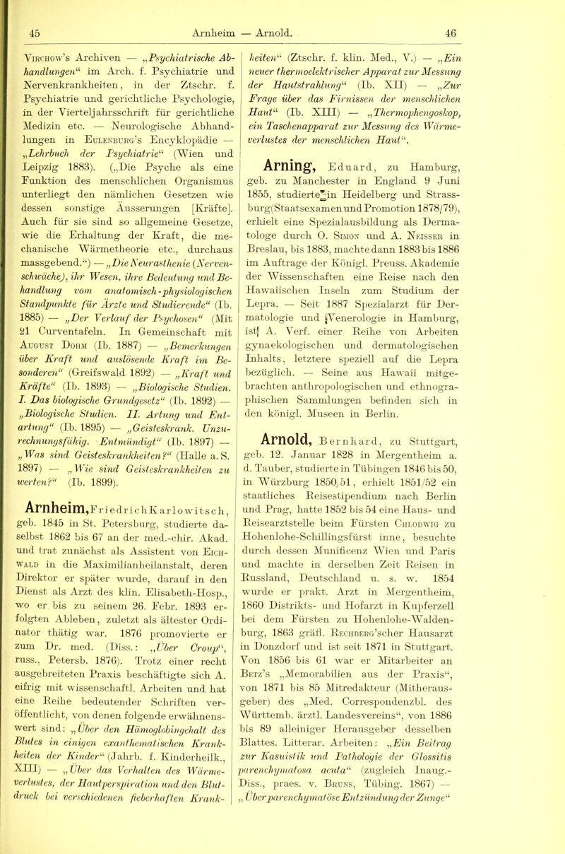 ViRCHOw’s Ai'cliiven — „Psychiatrische Ah- hancUungen^^ im Arcli. f. Psychiatrie und Nervenkrankheiten, in der Ztsclir. f. Psychiatrie und gerichthche Psychologie, in der Vierteljakrsschi-ift für gerichtliche Medizin etc. — Neurologische Abhand- lungen in Eulenbüeg’s Encyklopädie — „Lehrbuch der Psychiatrie^'- (Wien mid | Leipzig 1883). („Die Psyche als eine | Punktion des mensclüichen Organismus unterliegt den nämlichen Gesetzen wie dessen sonstige Äusserrmgen [Kräfte]. Auch für sie sind so allgemeine Gesetze, wie die Erhaltung der Kraft, die me- chanische Wärmetheorie etc., durchaus massgebend.“) — „Die Neurasthenie {Nerven- schtcücheJi ihr Wesen, ihre Bedeutung und Be- handlung vom anatomisch-physiologischen Stamlpunkte für Arzte und Studierende“ (Ib. 1885) — „Der Verlauf der Psychosen“ (JVLt ‘Jl Curventafehi. In Gemeinschaft mit August Dohm (Ib. 1887) — „Bemerkungen über Kraft und anslösende Kraft im Be- sonderen“ (Greifswald 1892) — „Kraft und Kräfte“ (Ib. 1893) — „Biologische Studien. I. Das biologische Grundgesetz“ (Ib. 1892) — „Biologische Studien. II. Artung und Ent- artung“ (Ib. 1895) — „Geisteskrank. TJnzu- reDmunysfähig. Entmündigt“ (Ib. 1897) — | „Was sind Geisteskrankheiten?“ (Halle a. S. j 1897) — „Wie sind Geisteskrankheiten zu werten?“ (Ib. 1899). Arnheim ,E r i e d r i c h K a r 1 o w i t s c h, geb. 1845 in St. Petersburg, studierte da- selbst 1862 bis 67 an der med.-chir. Akad. und trat zunächst als Assistent von Eich- wald in die Maximilianheilanstalt, deren Direktor er später winrde, darauf in den Dienst als Arzt des klin. Elisabeth-Hosp., wo er bis zu seinem 26. Pebr. 1893 er- folgten Ableben, zuletzt als ältester Ordi- nator thätig war. 1876 jjromovierte er zum Dr. med. (Diss.; „Über Croup“, russ., Petersb. 1876). Trotz einer recht ausgebreiteten Praxis beschäftigte sich A. eifrig mit wissenschaftl. Arbeiten und hat eine Peihe bedeutender Schriften ver- öffentlicht, von denen folgende erwähnens- wert sind: „Über den Hämoglobingehalt des Blutes in einigen exanthematisehen Krank- heiten der Kinder“ (.lalub. f. Kinderheilk., — „ über das Verhalten des Würme- verlustes, der Hautperspiration und den Blut- druck bei verschiedenen fieberhaften Krank- heiten“ (Ztschr. f. khn. Med., V.) — „Ein neuer thermoelektrischer Apparat zur Messung der Hautstrahlung“ (Ib. XII) — „Zur Erage über das Firnissen der menschlichen Haut“ (Ib. XIII) — „Thermophengoskop, ein Taschenapparat zur Messung des Wärme- verlustes der menschlichen Haut“. Arning, Ed uard, zu Hambui-g, geb. zu Manchester in England 9 Juni 1855, studierte^in Heidelberg rmd Strass- bm-g(Staatsexamen und Promotion 1878/79), erlüelt eine Spezialausbildimg als Derma- tologe durch 0. SiJiON mid A. Neisser in Breslau, bis 1883, machte dann 1883 bis 1886 im Aufträge der Königl. Preuss. Akademie der Wissenschaften eine Eeise nach den Haw'aiischen Iiisehi zuut Studiimi der Lepra. — Seit 1887 Spezialarzt für Der- matologie und ^Venerologie in Hamburg, ist] A. Verf. einer Peihe von AiPeiten gynaekologischen \md dermatologischen Inhalts, letztere speziell auf die Lepra bezügheh. — Seine aus Hawaii mitge- brachten anthropologischen mid etlmogra- phischen Sammlungen befinden sich in den königl. Museen in Berlin. Arnold, Be rnliard, zu Stuttgart, geb. 12. Januar 1828 in Mergentheim a. d. Tauber, studierte in Tübingen 1846 bis 50, in Würzburg 1850,51, erhielt 1851/52 ein staatliches Eeisestipendium nacli Berlin und Prag, hatte 1852 bis 54 eine Haus- imd BeisearztsteUe beim Pm-sten Chlodwig zu Hohenlohe-Schillingsfürst inne, besuchte durch dessen Munificenz AVien und Paris und machte in derselben Zeit Peisen in Pussland, Deutschland u. s. w. 1854 wm-de er prakt. Arzt in Mergentheim, 1860 Distrikts- und Hofarzt in Kupferzell bei dem Pürsten zu Hohenlohe-Walden- biu-g, 1863 gräfl. PECUBERG’scher Hausarzt in Donzdorf und ist seit 1871 in Stuttgart. Von 1856 bis 61 war er Mitarbeiter an Betz’s „Memorabilien ans der Praxis“, von 1871 bis 85 Mitredaktem' (Mitheraus- geber) des „Med. Correspondenzbl. des Württemb. ärztl. Landesverehis“, von 1886 bis 89 alleiniger Herausgeber desselben Blattes. Litterar. Arbeiten: „Ein Beitrag zur Kasuistik und Pathologie der Glossitis pnrenchyniatosa acuta“ (zugleich Inaug.- Diss., praes. v. Bruns, Tübing. 1867) — „ Über parenchymatöse Entzündung der Zunge“