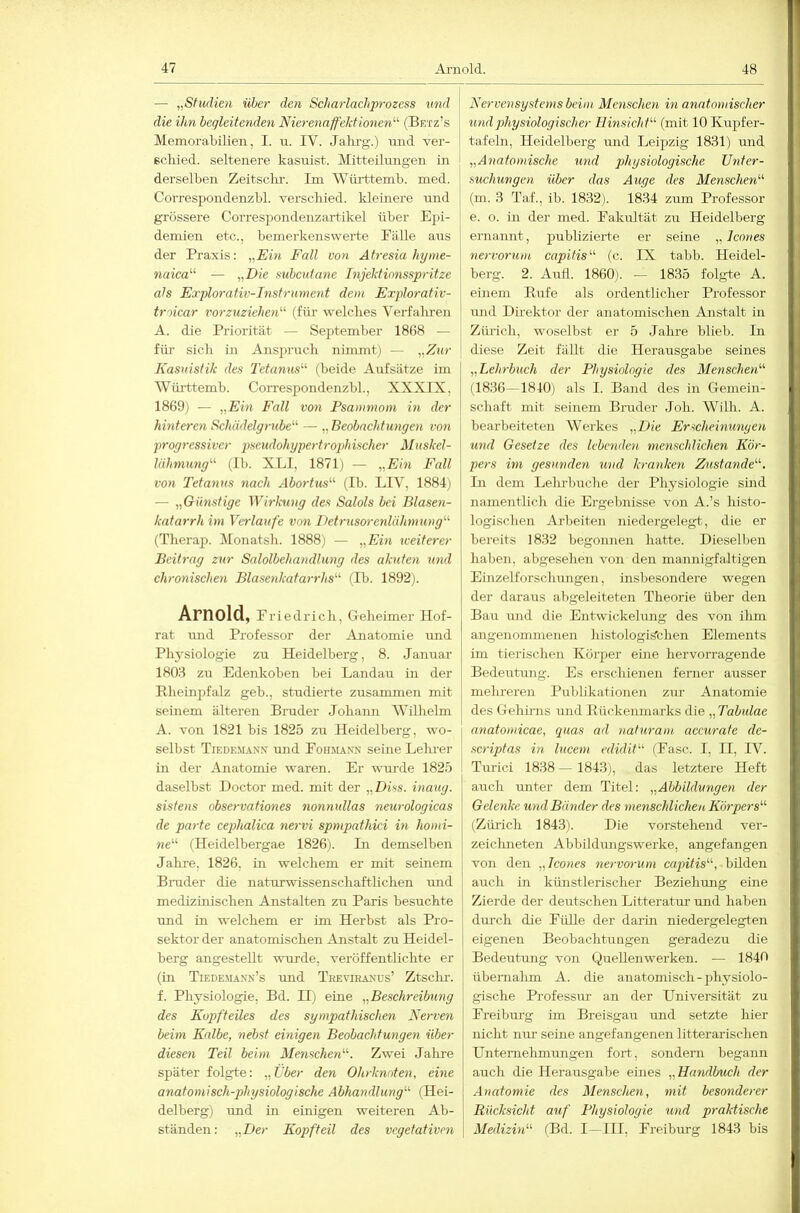 — „Studien über den Scharlachprozess und die ihn begleitenden Nierenaffekt Ionen'-'- (Betz’s Memorabilien, I. u. IV. Jahrg.) nnd ver- schied. seltenere kasnist. Mitteilimgen in derselben Zeitsclir. Im Wilrttemb. med. Correspondenzbl. verschied. Idetnere und grössere Corresjjondenzartikel über Ej^i- demien etc., bemerkenswerte Fälle aus der Praxis; „Ein Fall von Atresia hyme- naica'-'- — subcutane Injektionsspritze als Explorativ-Instrument dem Explorativ- troicar vorzuziehen'-'- (füi’ welches Vei'falu'en A. die Priorität — September 1868 — für sich in Ansj)ruch nimmt) — „Znr Kasuistik des Tetanus- (beide Aufsätze im Württemb. Coi’respondenzbl., XXXIX, 1869) — „Ein Fall von Psammom in der hinteren Schädelgrube'-' — „ Beobachtungen von progressiver pseudohypertrophischer Muskel- lähmung'-'- (Ib. XLI, 1871) — „Ein Fall von Tetanus nach Abortus'-'- (Ib. LIV, 1884) — „Günstige Wirkung des Salols bei Blasen- katarrh im Verlaufe von Detrusorenlähniung (Therap. Monatsh. 1888) — „Ein Keitcrer Beitrag zur Salolbehandlung des akuten und chronischen Blasenkatarrhs (Ib. 1892). Arnold, f riedrich. Geheimer Hof- rat und Professor der Anatomie imd Physiologie zu Heidelberg, 8. Januar 1803 zu Edenkoben bei Landau in der Rheinpfalz geb., studierte zusammen mit seinem älteren Bruder Johann Wilhelm A. von 1821 bis 1825 zu Heidelberg, wo- j selbst Tiede-man.n' und Foibunx seine Lelu-er in der Anatomie waren. Er wui-de 1825 daselbst Doctor med. mit der „Diss. inaug. i sistens observationes nonnullas neurologicas | de parte cephalica nervi spmpathici in homi- we“ (Heidelbergae 1826). Li demselben Jahre. 1826, in welchem er mit seinem Binder die naturwissenschaftlichen imd medizinischen Anstalten zu Paris besuchte und in welchem er im Herbst als Pro- sektor der anatomischen Anstalt zu Heidel- berg angestellt wurde, veröffentlichte er (in Tiedemaxx’s und Treviraxds’ Ztsclu-. f. Physiologie, Bd. U) eine „Beschreibung des Kopfteiles des sympathischen Nerven beim Kalbe, nebst einigen Beobachtungen über diesen Teil beim Menschen'-'-. Zwei Jalme später folgte: „über den Ohrknoten, eine anatomisch-physiologische Abhandlung'-' (Hei- j delberg) und in einigen weiteren Ab- | ständen: „Per Kopfteil des vegetativen \ Nervensystems beim Menschen in anatomischer und physiologischer Hinsicht- (mit 10 Kupfer- tafehi, Heidelberg und Leipzig 1831) und „Anatomische und physiologische Unter- suchungen über das Auge des Menschen (m. 3 Taf., ib. 1832). 1834 zum Professor e. o. in der med. Fakultät zu Heidelberg ernannt, publizierte er seine „Jcones nervorum capitis'-'- (c. IX tabb. Heidel- berg. 2. Auü. 1860). — 1835 folgte A. einem Rufe als ordentlicher Professor und Dhektor der anatomischen Anstalt in Zürich, woselbst er 5 Jalu-e blieb. In diese Zeit fällt die Herausgabe seines „Lehrbuch der Physiologie des Menschen'-'- (1836—1840) als I. Band des in Gemein- schaft mit seinem Bruder Joh. Willi. A. bearbeiteten Wei'kes „Die Erscheinungen und Gesetze des lebenden menschlichen Kör- pers im gesunden und kranken Zustande'-'-. Li dem Lelu-buche der Physiologie sind namentlich die Ergebnisse von A.’s histo- logischen Arbeiten niedergelegt, die er bereits 1832 begonnen hatte. Dieselben haben, abgesehen von den mannigfaltigen Einzelforschungen, insbesondere wegen der daraus abgeleiteten Theorie über den Bau luid die Entwickelung des von ilim angenommenen histologis'chen Elements im tierischen Körper eine hervorragende Bedeutung. Es erschienen ferner ausser mehreren Publikationen zur Anatomie des Gehirns und Rückenmarks die „Tabulae anatomicae, quas ad nahiram accurate de- scriptas in lucem edidit (Fase. I, II, IV. Turici 1838— 1843), das letztere Heft auch unter dem Titel: „Abbildungen der Gelenke und Bänder des menschlichen Körpers'-'- (Zürich 1843). Die vorstehend ver- zeichneten Abbildungswerke, angefangen von den „Icones nervorum capitis'-'-, bilden auch in künstlerischer Beziehung eine Zierde der deutschen Litteratur und haben dm'ch die Fülle der darin niedergelegten eigenen Beobachtungen geradezu die Bedeutung von Quellenwerken. — 1840 übemalim A. die anatomisch-physiolo- gische Professm- an der Universität zu Freibm'g ün Breisgau und setzte hier nicht mu- seine angefangenen litterarischen Unternehmungen fort, sondern begann auch die Herausgabe eines „Handbuch der Anatomie des Menschen, mit besonderer Rücksicht auf Physiologie und praktische Medizin'-'- (Bd. I—III, Freiburg 1843 bis