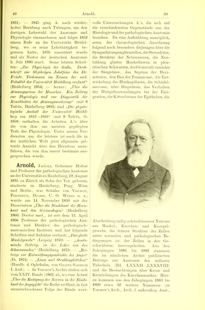 1851). — 1845 ging A. nacli wieder- holter Berufung nach Tübingen, um den dortigen Lelu'Stuhl der Anatomie und Physiologie einzunelimen und folgte 1852 einem Rufe an die Universität Heidel- berg, wo er seine Lehi-thätigkeit be- gonnen hatte, 1876 emeritiert -wurde und als Nestor der deutschen Anatomie 5. Juli 1890 starb. Seine letzten Schrif- ten: „Zur Fhysiulogie der Galle. Denk- schrift zur 50jährigen Jubelfeier des Dr. Friedr. Tiedemnnn im Namen der med. Fakultät der Universität Heidelberg verfasst'-'- (Heidelberg 1854j — ferner: „Tiber die Atmungsgrösse der Menschen. Ein Beitrag zur Physiologie und zur Diagnostik der Krankheiten der Atmungswerkzeuge'-'- (mit 8 Tafeln, Heidelberg 1855) und „Die -physio- logische Anstedt der Universität Heidel- berg von 1853 —1858- (mit 8 Tafeln, ib. 1858) enthalten die Arbeiten A.’s über die von ihm am meisten gepflegten Teile der Physiologie. Unter seinen Ver- diejisten um die letztere ist auch die in der ärztlichen Welt jetzt allgemein gel- tende Ansicht über den Herzstoss anzu- fülu'cn, die von ihm zuerst Ijestimmt aus- gesprochen wm-de. Arnold, Julius, Geh ei mer Hof rat und Professor der pathologischen Anatomie an derUniversitätzu Heidelberg, 19. August 1835 zir Zürich als Sohn des Vor. gel>oren, studierte in Heidelberg, Prag, Wien und Berlin, war Schüler von Virchüw, PniK.nREicir, Uüciiek, C. 0. Wkrer u. a., wurde am 14. November 1859 mit der Dissertation „Uber die Bindehaut der Horn- haut und den Greisenbogen“ (Heidelberg 1860) Doctor med., ist seit dem 13. April 1866 Professor der pathologischen Ana- tomie und Direktor des pathologisch- anatomischen Instituts und hat folgende Schriften und Aufsätze verfasst: „Das glatte Muskelgewebe“ (Leipzig 1870) — „Anato- mische Beiträge zu der Lehre von den Schusswunden“ (Heidelberg 1873) — „Bei- träge zur Entwicklungsgeschichte des Auges“ (Ib. 1874) — „Linse und Sfrahlenplätfchen“ (Handb. d. Ophthalm. von Graefe-Saemisch 1. Auf!.). — In ViRciiow’s Archiv linden sich vomXXIV. Bande (1862) ab, wo eine Arbeit „Uber die Endigung der Nerven in der Binde- haut des Augapfels“ die Reihe eröffnet, in fast ununterlirochener Polge der Bäjide wert- volle Untersuchungen A.’s, die sich auf die verschiedensten Gegenstände aus der Histologie und der pathologischen Anatomie beziehen. Da eine Aufzälüung uimiogHch, seien der cluonologischen Anordnung folgend noch besonders diejenigen über die Sympathicusganglienzellen, die Steissdiüse, die Struktru der Nebennieren, die Neu- bildung glatter Muskelfasern in pleu- ritischen Schwarten, dieGlomeiuli caudales der Säugetiere, das Septimi der Herz- arterien, den Bau der Psammome, die Ent- wickelung der Blutkapillaren, die Sclüidel- sarcome, über Diajiedesis, das Verhalten der Blutgefiisswandungen bei der Emi- gration, die Kittsubstanz der Epithelien, die I Abscheidung indig-schwefelsauren Natrons j aus Muskel-, Knochen- und Knorjiel- gewebe, die feinere Struktm’ der Zellen unter noi-malen rnid ])athologischen Be- düigimgen (sc. der Zellen in den Ge- schwülsten) hervorgehoben. Aus den Jahrgängen 1881 bis 1882 stammen die im niindichen Archiv publizierten Beiträge zur Anatomie des müiaren Tuberkels (Bd. LXXXII-LXXXVILl) rmd die Beobachtungen über Kerne und Kernteilungen des Knochenmarkes. Hier- zu kommen aus den Jahrgängen 1883 bis 1899 etwa 32 weitere Nummern (in ViRcuow’s Arch.., Arch. f. mikroskop. Anat.,