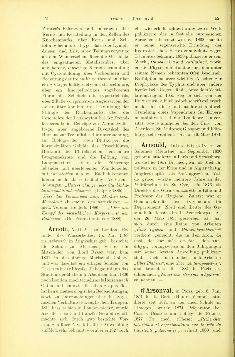 Zieglkr’s Beiträgen und anderswo) über Kerne und Kernteilung in den Zellen des Knocbemnarks, über Kern- und Zell- teilung bei akuter Hyperplasie der Lj^mpli- diüseu und Milz, über Teilungsvorgänge an den WanderzeUen, über die Gescliicke des eingeatmeten Metallstaubes, über angeborene, einseitige Nierensclu-umpfiuig mit Cystenbildiurg, über Vorkommen und Bedeutung der freien Kugeltluomben, über- ein glykogenlialtiges Myoma striocellulare, über ein knorpellialtiges angeborenes Fibrom des Scheitels mit Hypertrichosis, über 2 Fälle voir primärem Angiosarcom der Leber, über kombinierte Erkrankmig der Stränge des Bückenniarks, über die Geschichte der Leukocyten bei der Freind- korperembolie, Beiträge zur Akromegalie- frage, über angeborene Divertikel des Herzens, zm- Technik der Blutuntersuchmrg, zur Biologie der roten Blutkörper, die korpuskularen Gebilde des Froschblutes, Herkrmft der Blutplättchen, lenticuläre Lungennekrose und die Bildung von Lungensteinen, über die Fütterimg lebender und überlebender WanderzeUen mit Farbstoffen u. s. w. Endlich kommen hierzu noch als selbständige Veröffent- lichungen; „ Untersuchungen über Staubinha- lafionund Staubmetaslase^“ (Leipzig 1885) — „Uber das Vorkommen heller Muskeln beim Menschen' (Festschi-, des naturhistor. — med. Vereins Heidelb. 1886) — „Über den Kampf des menschlichen Körpers mit den Bakterien (H. Prorektoratsrede 1888). Arnott, Neil A., zu London, Er- finder des Wasserbettes, 15. Mai 1788 zu Arbroath in Angusshire geb., besuchte die Schule zu Aberdeen, wo er ein )^Ltschüler von Lord Byro.v war, kam 1801 in das dortige Marischal College und war daselbst ein eifriger Schüler von CoPELAND in der Physik. Erbeganndann das Studium der Medizin in Aberdeen, kam 1806 nach London, machte mehrmals Eeisen nach China xmd benutzte dieselben zu physika- lischen u. meteorologischen Beobachtungen, sowie zu Untersuchungen über die hygie- nischen Verhältnisse d. engUschen Truppen. 1811 liess er sich in London nieder, Avurde Arzt der span, und fi-anzös. Gesandtschaft, machte sich durch gut- besuchte Vor- lesungen über Physik in ilu-er Anwendung auf Med. sehr- bekannt, woräber er 1827 auch ein wiederholt schnell aufgelegtes Werk publizierte, das in fast alle em-opäischen Sprachen übersetzt wurde. 1832 machte er seine segensreiche Erfindmig des hydi-ostatischen Bettes zum Schutz gegen Decubitus bekannt. 1838 publizierte er sein Werk „On warmiyig and vetitilating, worin er die Physik der Kamine mid den unter seinem Namen bekannten Ofen beschrieb. Es folgten mehrere wichtige Arbeiten zur Projibylaxe des Typhus und über andere hygienische Gegenstände, besonders Venti- lationsfragen. 1855 zog er sich von der Praxis zm-ück, blieb jedoch scluiftstellerisch noch sehr rührig und machte sich dm’ch Gründung eines Stijjendiums für- Experi- mentalphysik bei der Londoner Univer- sität, sowie älmlicher bei den Univ. von Aberdeen, St. Andi-ews, Glasgow rmd Edin- burgh sehr verdient. A. starb 2. März 1874. Arnould, Juies Hippolyte, zu Salomies (Mem-the) im September 1830 geboren, studierte in Paris imd Strassbm-g, wm-de liier 1857 Dr. med., war als Medecin niilitaire in der Iviim und in Algier thätig, fungiei-te später als Prof, agrege am Val- de gräce, wii-kte melu-ere Jalu-e an der Mihtärschule in St. Cyr, seit 1876 als Direktor des Garnisonlazaretts in Lüle und Professor der Hygiene. Zuletzt war er Generalseki-etär des Hygienerats im Departement Nord und Leiter des Ge- sundheitsdienstes im 1. Armeekorps. A., der 26. März 1894 gestorben ist, hat sich diuch eine Beihe von Arbeiten „ Über Typhen mid „Malariakrankheiten verdient gemacht, die in den Ai-ch. de I med., der Gaz. med. de Paris, den Ann. I d’hyg., vorzugsweise in den Jahrgängen seit seiner letzten Anstellung publiziert sind. Doch sind daneben auch Arbeiten „ Über Phthisis, eine über „Anthropometrie, und besonders die 1881 in Paris er- schienenen „Nouveaux elements d’hygiene“ zu nennen. — d’Arsonval, in Paris, geb. 8. Juni 1851 in la Borie (Haute - Vienne), stu- dierte seit 1871 an der med. Schnle in Limoges, -wurde 1874 Präparator bei Claude Bernard am College de France, 1877 Dr. med. (These: „Becherches theoriques et experimentales sur le röle de l’elasticite imlmonaire), erhielt 1880 (imd