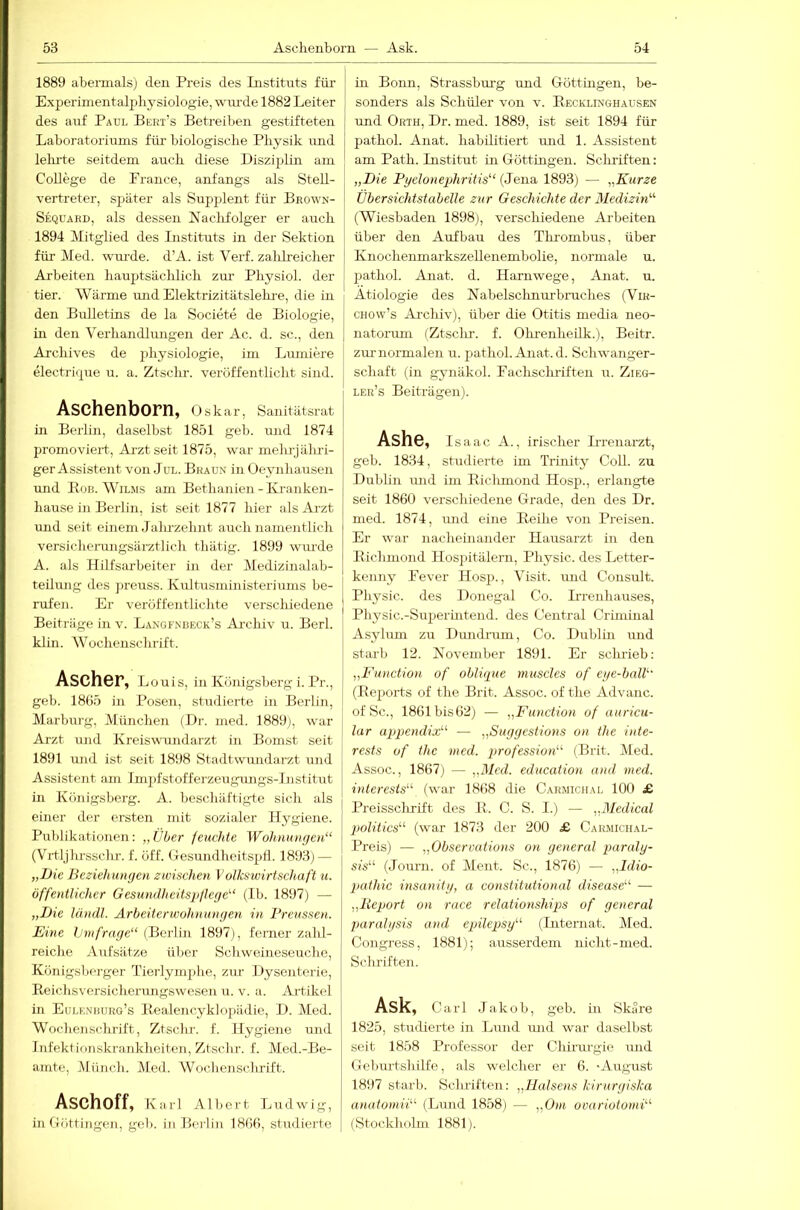 1889 abermals] den Preis des Listituts für Experimentalpbysiologie, wurde 1882 Leiter des auf Paul Bert’s Betreiben gestifteten Laboratoriums für biologische Physik und lelrrte seitdem auch diese Disziplin am College de Prance, anfangs als SteU- vertreter, später als Supjdent für Beown- Seqüaed, als dessen Naclifolger er auch 1894 Mitglied des Instituts in der Sektion für Med. wm'de. d’A. ist Verf. zalilreicber Arbeiten baujjtsäcblicb zm- Pbysiol. der tier. Wärme \md Elektrizitätslebi-e, die m den Bulletins de la Societe de Biologie, in den Verhandlungen der Ac. d. sc., den Arcbives de physiologie, im Lmniere electrif^iie u. a. Ztscbr. veröffentlicht sind. Aschenborn, Oskar, Sanitätsrat in Berlin, daselbst 1851 geh. und 1874 promoviert, Arzt seit 1875, war mehrjähri- ger Assistent von JüL. Braun in Oeynhausen und Bob. WiL.MS am Bethanien-Kranken- hause in Berlin, ist seit 1877 hier als Arzt und seit einem Jalu-zehnt auch namentlich versicherungsärztlich thätig. 1899 wimle A. als Hilfsarbeiter in der Medizinalab- teihmg des preuss. Kultusministeriimis be- rufen. Er veröffentlichte verschiedene Beiträge in v. Längfnbeck’s Ai-chiv u. Berl. klin. Wochenschrift. Ascher, Louis, in Königsberg i. Pr., geh. 18ö5 in Posen, studierte in Berlin, Marburg, München (Dr. med. 1889], war Arzt und Kreiswundarzt in Bomst seit 1891 und ist seit 1898 Stadtwimdarzt und Assistent am Imj)fstofferzeugungs-lnstitut in Küjiigsberg. A. beschäftigte sich als einer der ersten mit sozialer Hygiene. Publikationen: „Über feuchte Wohnungen“ (Vrtljlu-sschr. f. öff. Oesundheitspll. 1893] — „I)ic Beziehungen zwischen Volkswirtschaft u. öffentlicher Gesundheitspflege“ (Ib. 1897) — „I)ie ländl. Arbeiterwohnungen in Freussen. Eine Ijmfrage“ (Berlin 1897], ferner zahl- reiche Aufsätze über Schweineseuche, Königsberger Tierlymjdie, zur Dysenterie, Reichsversicherungswesen u. v. a. Artikel in Eulenhurg’s Bealencyklo])ädie, D. Med. Wocheiischrift, Ztscbr. f. Hygiene und Infektionskrankheiten, Ztsclir. f. Med.-Be- amte, .Münch. Med. Wochenschrift. ASChoff, Karl Albert Ludwig, in Göttingen, geh. in Berlin 18ßfi, studiei'te in Bonn, Strassbm’g und Göttüigen, be- sonders als Schüler von v. Recklinghausen und Orth, Dr. med. 1889, ist seit 1894 für pathol. Anat. habilitiert und 1. Assistent am Path. Institut in Güttingen. Scliriften: „Die Pyelonephritis“ (Jena 1893) — „Kurze Übersichtstabelle zur Geschichte der Medizin“ (Wiesbaden 1898), verschiedene Arbeiten über den Aufbau des Tlu'ombus, über Knocheumarkszellenembolie, normale u. pathol. Anat. d. Hamwege, Anat. u. Ätiologie des Nabelsclinui-bruches (Vih- CHOw’s Ai’chiv), über die Otitis media neo- natormn (Ztsclir. f. Ohrenheilk.), Beitr. zm-normalen u. jjathol. Anat. d. Schwanger- schaft (in gynäkol. Fachscluiften u. Zieg- ler’s Beiträgen). Ashe, Isaac A., irischer Hrenarzt, geh. 1834, studierte im Trinity CoU. zu Dublin und im Riclimond Hosp., erlangte seit 1860 verschiedene Grade, den des Dr. med. 1874, und eine Reihe von Preisen. Er war nacheinander Hausarzt in den Riclimond Hospitälern, Physic. des Letter- kenny Eever Hosp., Visit. und Consult. Physic. des Donegal Co. L'renhauses, Physic.-Suj^erintend. des Central Criminal Asylum zu Dimdram, Co. Dublm und starb 12. Kovember 1891. Er schrieb: „Function of obli<pie muscles of eye-ball“ (Reports of the Brit. Assoc. of the Advanc. ofSc., 1861bis62) — „Function of auricu- lar ap)pendix“ — „Suggestions on the Inte- rests of the med. profession“ (Brit. Med. Assoc., 1867] — „Med. education and med. interests“ (war 1868 die Carmichal 100 £ Preissclirift des R. C. S. I.) — „Medical pwlitics“ (war 1873 der 200 £ Carmichal- Preis) — „Observations on general paraly- sis“ (Journ. of Ment. Sc., 1876) — „Idio- pathic insanity, a constitutional disease“ — „Report on race relationships of general paralysis and epilepsy“ (Internat. Med. Congress, 1881); ausserdem nicht-med. Schriften. Ask, Carl Jakob, geb. in Skare 1825, studierte in Lund mid war daselbst seit 1858 Professor der Chirurgie und Gebm-tshilfe, als welcher er 6. -August 1897 starb. Schriften: „Holsens kirurgiska anatomii“ (Lund 1858) — „Oni ovariotomi“ (Stockholm 1881).