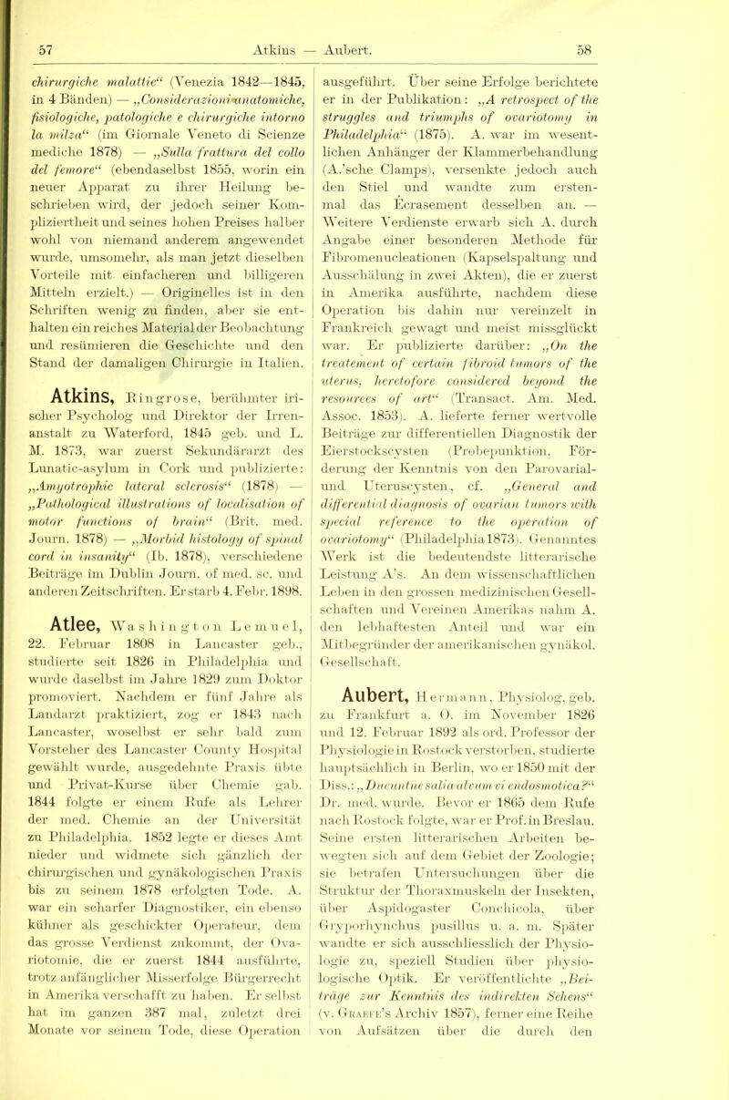 chirurgiche maluttie“ (Venezia 1842—1845, in 4 Bänden) — „Co)isiderazioni’anatomiche, fisiologiche, 2iatoJogiclie e chirurgiche intorno la müza“ (im Giomale Veneto di Scienze mediche 1878) — „Sulla frattura del collo del femore“ (ebendaselbst 1855, worin ein nener Ajjjjarat zu ilu-er Heilmig be- schrieben wird, der jedoch seiner Koui- pliziertheit und seines hohen Preises halber wohl von niemand anderem angewendet wurde, umsomelu’, als man jetzt dieselbe]! Vorteile mit einfacheren und billigeren Mitteln erzielt.) — Originelles ist in den Schriften wenig zu finden, aber sie ent- halten ein reiches Material der Beobachtung mid resümieren die G-eschichto luid den Stand der damaligen Chirm-gie in Italien. Atkins, E i n gr o s e, beriilimter iri- scher Psycholog und Direktor der Irren- anstalt zu Waterford, 1845 geb. und L. M. 1873, war zuerst Sekundärarzt des Lunatic-asylum in Cork und publizierte: „Amgotrojjhic lateral sclcrosis“ (1878) — „Vathologiad illustratio)ts of localisation of molar fuactions of brain“ (Brit. med. Journ. 1878) — „Morbid histologg of spinal cord in insanitg“ (Ib. 1878), verschiedene Beiti'äge im Dublin Joui-n. of ined. sc. und anderen Zeitscbriften. Erstarb 4. Febr. 1898. Atl6G, AV a s h i n g t o n L e m u e 1, 22. Pel)i-uar 1808 in Lancaster geb., studierte seit 182b in Philadelphia und wurde daselbst im Jalu-e 1829 zum Doktor promoviert. Nachdem er fünf .labre ;ds Landarzt 2>i'*iktizicrt, zog er 1843 nach Lancaster, wosoll>st er selir bald zum Vorsteher des Lancaster County Hosjiital gewählt wurde, ausgedehnte Praxis übte und Pi'ivat-Kurse über Chemie gab. 1844 folgte er einem Eufe als Lehrer der med. Chemie an der Univei-sität zu Philadelphia. 1852 legte oi- dieses Amt nieder und widmete sich gänzlich der chirurgischen und gynäkologisclien Praxis bis zu seinem 1878 erfolgten Tode. A. war ein scharfer Diagnostiker, ein ebenso kühner ;ds geschickter Operateur, dem das grosse Vei-dienst zukonnnt, der Ova- riotomic, die er zuer.st 1844 ausführte, trotz anfänglicher Misserfolge Büi'gei'recht in Amerika versidiafft zu haben. Er selbst hat im ganzen 387 mal, zuletzt di-ei Monate vor seinem Tode, diese <)j)eration ausgefülut. Eber seine Erfolge berichtete er in der Publikation : „A retrospect of the struggles and triuvqjhs of ocariotomg in Philadelphia'''' (1875). A. war im wesent- lichen Anhänger der KlammerbehaiuEung (A.’sche Clamjjs), versenkte jedoch auch den Stiel und wandte zum ersten- mal das Ecrasement desselben an. — AA'eitere A^erdienste erwarb sich A. dmch Angabe einer besonderen Alethode für Fibromenucleationen {Kapselspaltung mid Ausschälung in zwei Akten), die er zuerst in Amerika ausführte, nachdem diese Operation bis dahin um- vereinzelt in Frankreich gewagt und meist missglückt war. Er publizierte darüber: „On the treatemeid of certain f ibroid finnors of the Uterus, heretofore co>isidered begond the resources of art“ (Transact. Am. Aled. Assoc. 1853). A. lieferte ferner wertvolle Beiträge zur differentiellen Diagnostik der Eierstockscysten (Probepunktiou, För- derung der Kenntnis von den Parovarial- und Uteruscysten, cf. „General and differential diagnosis of ovarian tuinors with special reference to the Operation, of ovariotomy“ (Philadelphia 1873). (Genanntes AVerk ist die bedeutendste littei'arische Leistung A’s. An dem wissenschaftlichen Leben in den grossen medizinischen Oesell- schaften und A'ereinen Amerikas nahm A. den lebhafteste]! Anteil und war ein Mitbegrii]ider dei' amerika]iischen gxuiäkol. Oesellscli:ift. Aubert, II e luua ]] n, Ph^•siolog, geb. zu Frankfiu't a. O. im November 1826 ui]d 12. Feb]’uar 1892 als ord. Professor der l’hysiologie in Eostock verstorlie]!, studierte iLaujitsächlich in Berlin, wo er 1850 mit der Uiss.: „Ducuntncsalia ulmnn vi laidosnwtica?'' Dr. med. wurde. Bevor er 1865 dem Eufe nacli Eostock folgte, war er Prof. in Breslau. Seine e]'sten litterarischen Arbeiten Ije- wegten sicli auf dem (fel)iet der Zoologie; sie bet]-al'e]i Untei'suchungen ül)er die Struktur der Thoi'a.x]nuskehi der Insekten, über As])idogastei- Conchicola, über (-rry})or]iynchus pusillus u. a. in. Später wandte er sich ausschliesslich der Physio- logie zu, speziell Studien üliei- jhysio- logische Optik. Er veröffentlichte „Bei- träge zur Kcnntjiis des indirekten Sehens“ (v. (.liiAEFids Archiv 1857), ferner eine Eeihe von Aufsätzen üIjc]- die du]-ch den