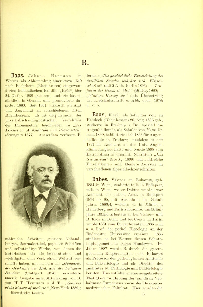 13. Baas, Johann Hermann, in Worms, als Al)kömmling einer etwa 1640 naclr Bechtheim (Blieinhessen) eingewan- derteii holiiindisclien Bamilie („Paes“j hier 24. Okthr. 1868 geboren, studierte haupt- säclüich in Hicssen und jjromovierte da- selbst 1860. Seit 1861 wirkte B. als Arzt und Augenarzt an verschiedenen Orten Bheinhessens. Er ist dei^ Ertinde)- des physikalisch - diagnostischen Verfahrens der Bhonoinetrie, beschrieben in „Zur Ferkussiun, Auskultation und l’hononietric“ (^Stuttgart 1877). Ausserdem verfasste B. zahlreiche Arlieiten, grösscn'e Abhand- lungen, Journalartikel, ])0])uliire Schriften und selbständige Werke, von denen di<! historischen als die l)ekannt(>sten und wichtigsten dem Verf. einen Weltruf ver- schafft haben, am meisten der „Grundriss der Geschichte der Med. und, des heilenden Standes“ (Stuttgart 1876), erweiterte amerik. Ausgabe untfu-Atitwirknng von B. von H. E. Handkhsox u. d. 'I'.: „Outlines of the hislonj of mcd. etc.“ (New-York 1880); Bioj^raphischos I.oxiknn. ferner; „Die fjeschichüiche Entwickelung des ärztlichen Standes und der med. Wissen- schaften“ (mit 2 Ahb. Berlin 1896) — „Leit- faden der Gesch. d. Med.“ (Stuttg. 1880) — „William Harvey etc.“ (mit Übersetzung der Ki-eislaufsschrift u. Ahb. ebda. 1878) u. V. a. Baas, Ka rl, als Solm des Vor. zu Hessloch (Blieinhessen) 20. Aug. 1866 geh., studierte in Ereiburg i. Br., spieziell die Augenheilkunde als Schüler von Manz, Dr. med. 1890, habilitierte sich 1898 für Augen- heilkunde in Ereiburg, nachdem er seit 1891 als Assistent au der Univ.-Augen- klinik fiuigiert hatte und wurde 1898 zum Extraordinarius ernannt. Schriften: „Das Gesichtsfeld“ (Stuttg. 1896) und zahBeiche Einzelarbeiten und kleinere Aufsätze in verschiedenen S))ezialfachzeitschriften. Babes, Victor, in Bukarest, geh. 1854 in Wien, studierte teils in Budapest, teils in Wien, wo er Doktor wurde, war Assistent der 2)athol. Anat. in Budajiest 1874 bis 85, mit Ausnahme des Schul- jahres 1888/4, welches er in München, lieidellierg und Paris zubrachte. Im Schul- jahre 1885 6 arbeitete er bei Virciiow und R. Koch in Berlin und bei Corxil in Paris, wurde 1881 zum Privatdozenten, 1885 zum a. 0. Prof, der pathol. Histologie an der Budapester Universität ernannt. 1886 studierte er bei Pasteur dessen Schutz- impfimgsmethode gegen Hundswut. Im Jahre 1887 wurde B. durch die gesetz- gebenden Körperschaften nach Bukarest als Professor der pathologischen Anatomie und Baktei'iologie und als Direktor des Institutes für Pathologie und Bakteriologie berufen. H ier entfaltet er eine ausgebreitete Thätigkeit zu Hebung der sanitären Ver- hältnisse Bumäniens sowie der Bukarester medizinischen Eakultät. Hier wurden die 8