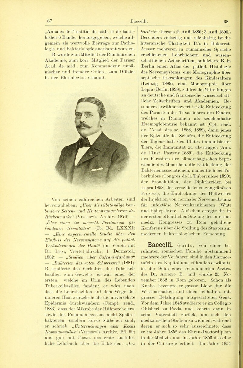 67 ßaccelli. 68 „Aunales de l’Iiistitiit de patli. et de bact.“ bisher 6 Bände, herausgegebeii, welche all- gemein als wertvolle Beiträge zur Patho- logie und Bakteriologie anerkannt wui’den. B. wui’de zum Mitglied derBuniänischen Akademie, zum korr. Mitglied der Pariser Acad. de med., zum Ivommandeiu- rumä- nischer und fremder Orden, zum Offizier in dei- Ehrenlegion ei-nannt. Von seinen zahh-eichen Ai’beiten sind hervorzuheben: „Über die selbständige l>om- binierte Seiten- mid Hinterstrnngsclerose des RücTcenmarks“ (Virchow’s Archiv, 18761 — „Über einen im menschl. Veritoneum ge- fundenen Nematoden“ (Ib. Bd. LXXXI) — „Eine experime)delle Studie über den Einfluss des Nervensystems auf die pathol. Veränderungen der Haut“ (im Verein mit Dr. Irsai, Vierteljahrsclir. f. Dermatol., 1882) — „SUtdien über Safraninfärbung“ — „Bakterien des roten Schweisses“ (1881). B. studierte das Verhalten der Tubei'kel- bazillen zum Oewebe; er war einer der ersten, welche im Urin des Lebenden Tuberkelbazillen fanden; er wies nach, dass die Leprabazillen auf dem Wege der inneren Haarwm'zelscheide die miversehrte Epidermis durchwandern (Compt. rend., 1883) , dass der Miki-obe der Hnhnercholera, sowie der Pneumoniecoccus nicht Sijhäro- bakterien, sondern km-ze Stäbchen sind; er schrieb „ Untersuchungen über Kochs Kommabazillus“ (Virchow’s Ai’chiv, Bd. 99) und gab mit Cornil das erste ausfühi-- liche Lehrbuch über die Bakterien: „Les \ bacteries“ heraus (2. Aufl. 1886; 3. Aufl. 1890.) Besonders vielseitig und reichhaltig ist die litterarische Thätigkeit B.’s in Bukarest. Ausser melmeren in rumänischer Sprache erschienenen Lehrbüchern und wissen- schaftlichen Zeitschriften, publizierte B. in ! Berlin einen Atlas der pathol. Histologie des Nervensystems, eine Monograpliie über septische Erla-ankungen des Kindesalters (Leipzig 1889), eine Monographie über Lepra (Berlin 1898), zaldreicheMitteilungen * an deutsche und französische wissenschaft- j liehe Zeitschriften und Akademien. Be- sonders erwähnenswert ist die Entdeckung ! des Parasiten des Texasfiebers des Eindes, welches in Eumänien als seuchenhafte Haemoglobiiuu’ie bekannt ist (Cpt. rend. de l’Acad. des sc. 1888, 1889), dann jenes der Epizootie des Schafes, die Entdeckung der Eigenschaft des Blutes immunisierter Tiere, die Immunität zu übertragen (Ann. de l’List. Pastem- 1889), die Entdeckmig des Parasiten der hämorrhagischen Septi- caemie des Menschen, die Entdeckung der Bakterienassociationen, namentlich bei Tu- berkulose (Congres de la Tuberculose 1890), der Bronchitiden, der Diphtheriden bei Lepra 1898, der verschiedenen gangränösen Prozesse, die Entdeckung des Heilwertes der Injektion von normaler Nervensubstanz für infektiöse Nervenkrankheiten (Wut) und Epilepsie etc. Aufsehen erregte die in der ersten öffentlichen Sitzung des internat. mediz. Kongi-esses zu Eom gehaltene Konferenz über die Stellung des Staates zur modernen bakteriologischen Forschung. Baccelli, Guido, von einer be- rülimten römischen Familie abstammend (mehrere derVorfahren sind in denMarmor- tafebi des Kapitoliums rühmlich ei’wähnt), ist der Sohn eines renommierten Arztes, des Dr. Antonio B. und wurde 25. No- vember 1832 in Eom geboren. Schon als Knabe bezeugte er grosse Liebe füi- die Wissenschaften und einen lebhaften, mit grosser Befähigrmg ausgestatteten Geist. Vor dem Jalme 1848 studierte er im Collegio Ghislieri zu Pavia und keimte dann in seine Vaterstadt zm-ück, um sich den medizinischen Studien zu widmen, während deren er sich so sehr 'auszeichnete, dass er im Jalixe 1852 das Ehren-Doktordijilom in der Medizin und im Jahi-e 1853 dasselbe in der Chiiamgie erhielt. Im Jahre 1854