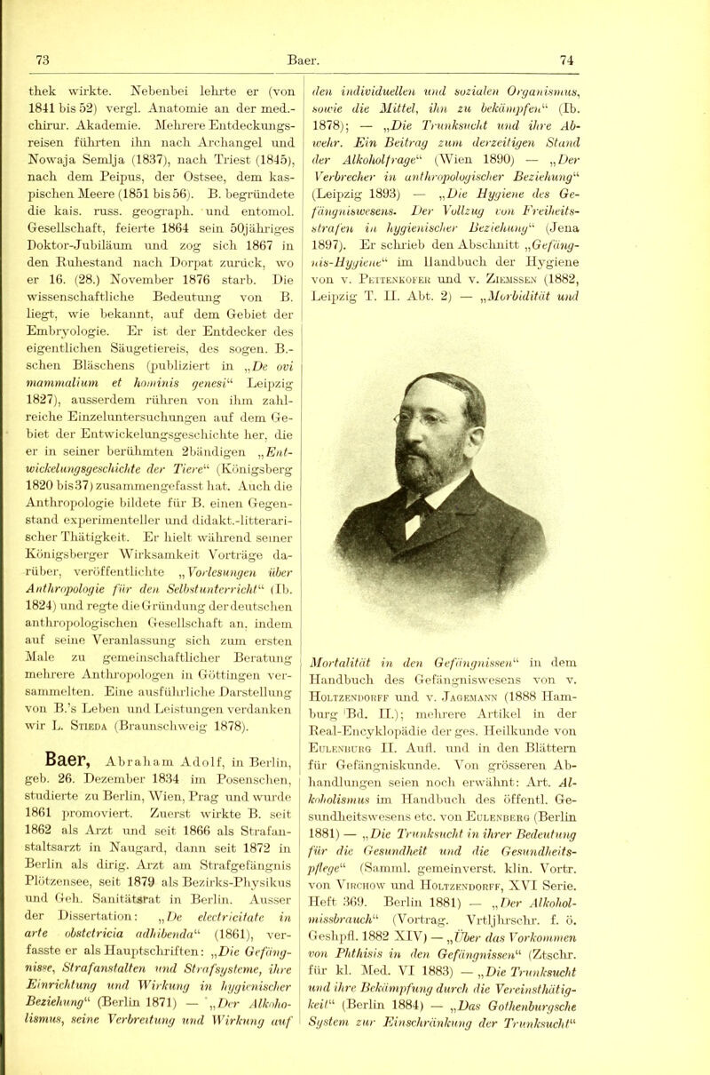 thek wii'kte. Nebenbei lekrte er (von 1841 bis 52) vergl. Anatomie an der med.- chirm'. Akademie. Melu'ere Entdeckmigs- reisen fiüu'ten ilm nach Arcliangel mid Nowaja Semlja (1837), nach Triest (1845), nach dem Peipus, der Ostsee, dem kas- pischen Meere (1851 bis 56j. B. begründete die kais. miss, geograph. und eiitomol. Gesellschaft, feierte 1864 sein 50jähi-iges Doktor-Jubiläum imd zog sich 1867 in den Ruhestand nach Dorpat zmaick, wo er 16. (28.) November 1876 starb. Die wissenschaftliche Bedeutung von B. liegt, wie bekannt, auf dem Gebiet der Embiyologie. Er ist der Entdecker des eigentlichen Säugetiereis, des sogen. B.- schen Bläschens (jjubliziert in „De ovi manirnalium et hominis genesi^'' Leipzig 1827), ausserdem rühren von ihm zahl- reiche Einzelimtersuchnngen auf dem Ge- biet der Entwickelungsgeschichte her, die er in seiner berühmten 2bändigen „Eiit- wickelungsyeschichte der Tiere'''' (Königsberg 1820 bis37) zusaminengcfasst hat. Auch die Anthrojiologie bildete für B. einen Gegen- stand e.xperinienteller und didakt.-litterari- scher Thätigkeit. Er hielt während seiner Königsberger Wirksamkeit Vorträge da- rüber, veröffentlichte Vorlesungen über Anthropologie für den Selbstunterricht''^ (Ib. 1824) und regte dieGründnng derdeutschen anthrojiologischen Gesellschaft an. indem auf seine Veranlassung sich zum ersten Male zu gemeinschaftlicher Beratung melu-ere Anthropologen in Göttingon ver- sammelten. Eine ausführliche Darstellung von B.’s Leben imd Leistungen verdanken wir L. Stieda (Braunschweig 1878). Baer, Abraham Adolf, in Berlin, geb. 26. Dezember 1834 im Posenschen, studierte zu Berlin, Wien, Prag und wurde 1861 promoviert,. Zuerst wirkte B. seit 1862 als Arzt und seit 1866 als Strafan- staltsarzt in Nauga.rd, dann seit 1872 in Berlin als dirig. Arzt am Strafgefängnis Plützensee, seit 1879 als Bezirks-Physikus und Geh. Sanitätsrat in Berlin. Ausser der Dissertation: ,,D« electricitatc in arte obstetricia adhibenda' (1861), ver- fasste er als Ilauptschriften: „Die Gefäng- nisse, Strafanstalten und Strnfsgstcme, ihre Einrichtung und V'irkung in hygienischer Beziehung^'- (Berlin 1871) — „Der Alkoho- lismus, seine Verbreitung und Wirkung auf den individuellen und sozialen Organismus, sowie die Mittel, ihn zu bekümpfeiü^ (Ib. 1878); — „Die Trunksucht und ihre Ab- wehr. Ein Beitrag zum derzeitigen Stand [ der Alkoholfrage''^ (Wien 1890) — „Der Verbrecher in anthrop>ologischer Beziehung^'' I (Leipzig 1893) — „Die Hygiene des Ge- ! fängniswesens. Der Vollzug von Freiheits- I strafen in hygienischer Beziehung''^ (Jena 1897). Er scluieb den Abschnitt ,,Ge/ü«^- nis-Hygiene^ im Handbuch der Hygiene von V. Petienkofer und v. Ziemsse.m (1882, Leipzig T. II. Abt. 2) — „Morbidität umi Mortalität in den GefängnisserV in dem Handbuch des Gefängniswesens von v. HoLTZENnoRFF uiid V. Jage.mann (1888 Ham- burg'Bd. II.); mehrere Artikel in der Real-Encyklopädie der ges. Heilkunde von Eulexduiig II. Aull, und in den Blättem für Gefängniskunde. Von grösseren Ab- handlungen seien noch erwähnt: Art. Al- koholismus im Handbuch des öffentl. Ge- sundheitswesens etc. von Eulenberg (Berlin 1881)— „Die Trunksucht in ihrer Bedeutung für die Gesundheit und die Gesundheits- pflege'-^ fSamml. gemein verst. kl in. Vortr. von ViKCHOW und Holtzkndorff, XVI Serie. Heft 369. Berlin 1881) — „Der Alkohol- missbrauch- (Vortrag. Vrtljhrschr. f. ö. Geshpfl. 1882 XIV) — „Über das Vorkommen von Phthisis in den Gefängnissen'-'' (Ztsclir. für kl. Med. VI 1883) — „Die Trunksricht und ihre. Bekämpfung durch die Vereinsthätig- keil- (Berlin 1884) — „Das Gothenburgsche System zur Einschränkung der Trunksucht'-'