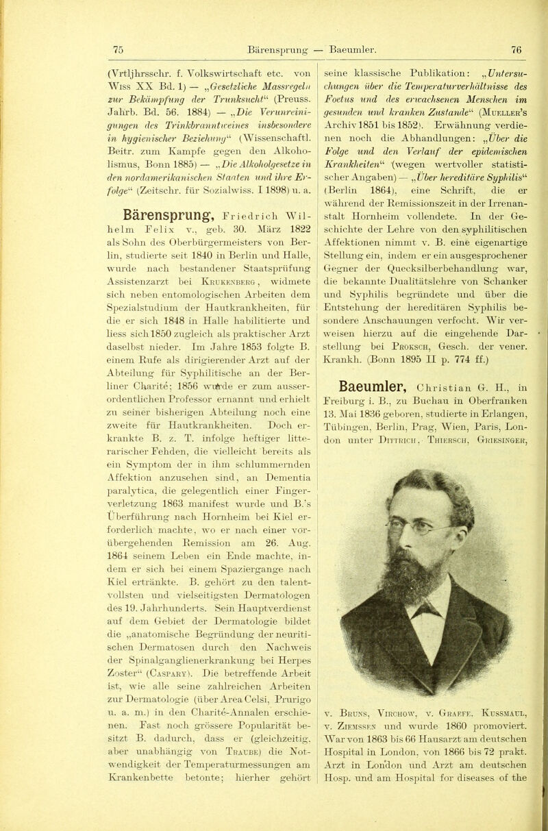 (Vrtljlrrssclir. f. Volkswirtschaft etc. von Wiss XX Bd. 1) — „Gesetzliche Massregeln zur Bekämpfung der Tnmksncht'''' (Preiiss. Jalu'b. Bd. 56. 1884) — „Die Verunreini- gungen des Trinkbranntmeines insbesondere in hygienischer Beziehung'''' (Wissenschaftl. Beitr. zum Kampfe gegen den Alkoho- ILsmus, Bonn 1885)— „Die Alkoholgesetze in den nordamerikanischen Staaten und ihre Er- folge' (Zeitschr. firr Soziahviss. 11898) u. a. Bärensprung, iriedrich wu- hehn Felix v., geh. 30. März 1822 als Sohn des Oherbüi-gerineisters von Ber- lin, studierte seit 1840 in Berlin und Halle, wurde nach bestandener Staatsprüfung Assistenzarzt bei Krukknbehg , widmete sich neben entomologischen Arbeiten dem Spezialstudium der Hautkrankheiten, für die er sich 1848 in Halle habilitierte und liess sich 1850 zugleich als praktischer Arzt daselbst nieder. Im Jahre 1853 folgte B. einem Rufe als dirigierender Ai-zt auf der Abteihmg für Syphilitische an der Ber- liner Charite; 1856 wiAxle er ziun ausser- ordentlichen Professor ernannt und erhielt zn seiner bisherigen Abteihmg noch eine zweite fim Hautkrankheiten. Doch er- krankte B. z. T. infolge heftiger litte- i rarischer Fehden, die vielleicht bereits als | ein Symptom der in ihm schlummernden i Affektion anzusehen sind, an Dementia [ paralytica, die gelegentlich einer Finger- verletzung 1863 manifest wimde imd B.'s Fberführung nach Honiheim bei Kiel er- forderlich machte, wo er nach einer vor- übergehenden Remission am 26. Aug. 1864 seinem Lehen ein Ende machte, in- dem er sich bei einem Spaziergange nach Kiel ertränkte. B. gehört zu den talent- vollsten und vielseitigsten Dermatologen des 19. Jaluliunderts. Sein Hauptverdienst auf dem Gebiet der Dermatologie bildet die „anatomische BegTündung derneuriti- schen Dermatosen durch den Nachweis der Spinalganglienerki-ankung bei Herpes Zoster“ (Caspary). Die betreffende Arbeit ist, wie alle seine zahlreichen Arbeiten zm’Dermatologie (über Ai-ea Celsi, Prurigo u. a. m.) in den Charite-Annalen erschie- nen. Fast noch grössere Popularität be- sitzt B. dadm’ch, dass er (gleiclizeitig. aber unabhängig von Traube) die Not- wendigkeit der Temperatiu'messrmgen am Krankenbette betonte; hierher gehört seine klassische Publikation: „ Untersu- chungen über die Tenrperaturverhältnisse des Foet'us und des erivachsenen Menschen im gesunden und kranken Zustande' (Mueller’s Archiv 1851 bis 1852). Erwähnung verdie- nen noch die Abhandlungen: „Über die Folge und den Verlauf der epidemischen Kra7ikheiten (wegen wex’tvoller statisti- scher Angaben) — „Über hereditäre Syphilis (Berlin 1864), eine Sclirift, die er wälmend der Remissionszeit in der Irrenan- stalt Hornheim vollexidete. Li der Ge- schichte der Lehre von den syphilitischen Affektionen nimmt v. B. eine eigenartige j Stellung ein, indem er ein ausgesprochener Gegner der Quecksilberbehandlung war, i die bekannte Dualitätslehre von Schanker j und Syphilis begründete ixnd über die I Entstehung der hereditären Syphilis be- I sondere Anschauungen verfocht. Wir ver- i weisen hierzu auf die eingehende Dar- I Stellung bei Proksch, Gesch. der vener. Krankh. (Bonn 1895 II p. 774 ff.) Baeumler, Christian G. H., in Freiburg i. B., zu Buchau in Oberfranken 13. Mai 1836 geboren, studierte in Erlangen, Tübingen, Beilin, Prag, Wien, Paris, Lon- don unter Dittricii, Thierscii, Griesinger, V. Bruns, Virchow, v. Grarfe. Kussmäul, V. Ziemsse.n und wurde 1860 promoviert. AVar von 1863 bis 66 Hausarzt am dexxtschen Hospital in London, von 1866 bis 72 prakt. Arzt in London und Arzt am deiltschen Hosp. und am Hospital for diseases of the