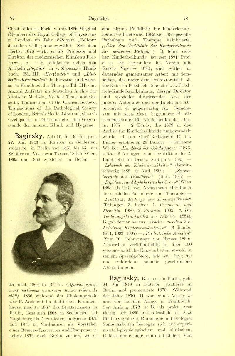 ehest, Viktoria Park, wurde 1866 Mitglied (Member) des Eoyal College of Physicians in London, im Jahr 1878 zum „Fellow“ desselben Collegiums gewählt. Seit dem Herbst 1876 wirkt er als Professor und Direktor der medizinischen Klinik zu Frei- burg i. B. — B. jmblizierte neben den Artikeln „Si/philis‘’‘' in v. Ziejissen’s Hand- buch, Bd. III. „Herzbeutel-^^ und ^.Blut- gefäss-Krankheiten^ in Pknzoldt und Stint- zing’s Hajidbuch der Therapie Bd. III, eine Anzahl Aufsätze im deutschen Archiv für klinische Medizin. Medical Times and (la- zette. Transactions of the Clinical Society, Transactions of the Pathological Society of London, British Medical Journal, Qü.un’s Cyclopaedia of Medicine etc. über Gegen- stände der inneren Klinik und llygieiK'. Baginsky, Adolf, in Berlin, geb. 22. Mai 1848 zu Katibor in Schlesien, studierte in Berlin von 1861 bis 68, als Schüler von ViiiCHOW u. Thaubk, 1864 in Wien, 1865 und 1866 wiederum in Berlin. - Dr. iiK'd. 1866 in Heilin. f„(^uibus causis mors sectionem enesnream secuta tribuenda sif.J 1866 während der Cholera]>eriode war B. Assistent im städtischen Krauken- liause, machte 1867 das Staatsexamen in -Berlin, Hess sich 1868 in Seehausen bei Magdeburg als Arzt nieder, fungierte 1870 und 1871 in Nordliaiisen als Vorsteher eines Reserve-Lazarettes und Etappenarzt, kehrte 1872 nach Berlin zm'ü<'k, wo er eine eigene Poliklinik füi’ Kinderkrank- heiten eröffnete und 1882 sich für' spezielle Pathologie luid Therapie habilitierte. („Über das Verhältnis der Kinderheilhtnde zur gesamten Medizin.) B. lehrt seit- her Kinderheilkunde, ist seit 1891 Prof, e. o. Er begidindete im Verein mit Budolf Virchow 1890, imd seither in dauernder gemeinsamer Arl)eit mit dem- selben, das unter dem Protektorate I. M. der Kaiserin Friedi-ich stehende k. k. Fried- rich-Kinderkrankenhaus, dessen Direktor und spezieller dhigierender Arzt der inneren Abteilung und der Infektions-Ab- teihmgeji er gegenwärtig ist. Gemein- sam mit Alois Moxti begründete B. die Centralzeitung für Kinderheilkimde, Ber- lin 1877 — 2 Bünde, die 1879 in das I Archiv für Kinderheilkunde umgewandelt wvu-de, dessen Chef-Bedakteur B. ist. Bisher erschienen 28 Bünde. — Grössere I M’erke: „Handbuch der Schulhygiene (1876, I seither 8 Auhagen von der dritten der 2. Band jetzt im Druck, Stuttgart 1899) — „Lehrbuch der Kinderkrankheiten' (Braun- schweig 1882. 6. Auh. 1899) — „Seruni- therapie der Diphtherie' (Berl. 1895) — „Diplithei ie uiiddiphtheritischer Croup“ (Wien 1898 als 1'eil von Kothx.-\gel’s Handbuch der speziellen Pathologie und Therapie) — „Braktische Beitrüge zur Kinderheilkunde (Tübingen 8 Hefte: 1. Pneumonie und Pleuritis. 1880. 2. Rachitis. 1882. 3. Die Verdauungskrankheiten der Kinder. 1884). B. gab ferner heraus „Arbeiten aus dem k. k. P'riedrich-Kinderkrankenhnuse (8 Bände, 1891, 1898, — „Paediatrische Arbeiten (Zum 70. Geburtstage von IIe.voch 18901. Ausserdem veröffentlichte P>. über 100 wissenschaftliche Einzelarbeiten sowohl in seinem SpeziaIgelüete, wie zur Hygiene und zahlreiche, jiopuliir gescliriel>ene Aldiaudlnngen. Baginsky, Benno, in Berlin, geb. 24. Mai 1848 in .Katibor, studierte in Berlin und jiromovierte 1870. Während der Jahre 1870 -71 war er als Assistenz- arzt der mobilen Armee in Frankreich. Seit Anfang 1872 ist B. als prakt. Arzt thätig, seit 1880 au.ssch1iesslich als Arzt für l.aryngologie, Bhinologie und (Itologie. Seine Arbeiten bewegen sich auf experi- mentell-])hysiologischem und klinischem Gebiete der elxmgenanuten 8 Fächer. Von