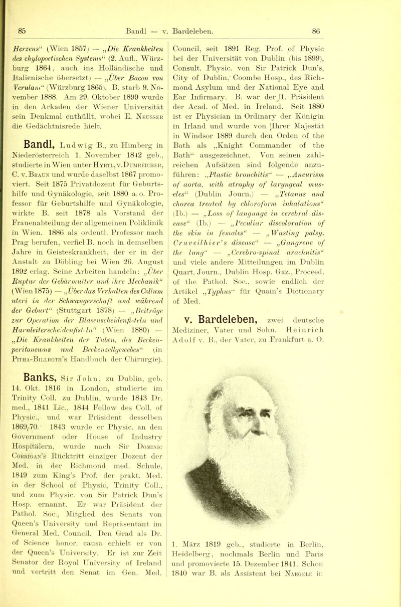 Bandl — v. BardeJeben. Herzens^ (Wien 1857j — iiDie Krankheiten des chylopoethchcn Systems'''- (2. Anfl., Wörz- burg 1864, auch ins Holländische und Italienische übersetzt) — „Über Bacon von Fentla/;/“ (Würzbm’g 1865). B. starb 9. No- vember 1888. Am 29. Oktober 1899 wui'de in den Arkaden der AN'iener Universität sein Denkmal enthüllt, wobei E. Nkdsskr die Gedächtnisrede hielt. Bandl, Ludwig B., zu Himberg in Niederösten-eich 1. November 1842 geb., studierte in Wien unter Hyktl, v.Dumrkichek, C. v.Br.\ux und wurde daselbst 1867 ju-omo- viert. Seit 1875 Privatdozent für Gebui-ts- hilfe und Gynäkologie, seit 1880 a.o. Pro- fessor für Gelmrtshilfe und Gynäkologie, wirkte B. seit 1878 als Vorstand der Frauenabteilung der allgemeinen Poliklinik in Wien. 1886 als oi'dentl. Professor nach Prag beiTifen, verfiel B. noch in demselben Jahre in Geisteskrankheit, der er in der Anstalt zu Döbling bei Wien 26. Aiigust 1892 erlag. Seine Arbeiten handeln: „Uber liuptar der (Jebüniiulter und ihre Mechanik“ (Wien 1875) — „Überdas Verladten des Collum Uteri in der Schieanyerschaft und leährend der Geburt“ (Stuttgart 1878) — „Reitrüge zur Operativ)!, der BlasenschcidenfiOeln und Harnleiterscheidenfist< ln“ (Wien 1880) — „Die K)-anklteiten der 'Buben, des Beeken- peritoneums und Beeke)) zeltgcicebes'''' (in Pitha-Billhoth's Ilandlmch der Chirurgie), j Banks, Sir John, zu Dublin, geb. I 14. Okt. 1816 in London, studierte im ' Trinity Coli, zu Dirblin, wurde 1848 Dr. med., l841 Lic., 1844 Fellow des Coli, of Physic., und war Pi’äsident desselben 1869/70. 1848 wurde er Physic. an den Government oder Ilouse of Industry Hospitälern, wurde nach Sir Domlmc Corhigan’s Bücktritt einziger Dozent der Med, in der Eichmoiid med. Schule, 1849 zum King’s Prof, der ])rakt. Me<l. in der School of Physic, Trinity Coli., i und zum Physic. von Sir Patrick Dun’s Ilosji. ernannt. Er war Präsident der Pathol. Soc., Mitglied des Senats von Queen’s University irnd Bepriiseutant im General Med. Council. Den Grad als Dr. of Science honor. causa erhielt er von der Queen’s University. Er ist zur Zeit Senator der Royal University of Ii’eland und vertritt den Senat im Ge)i. Med. Council, seit 1891 Beg. Prof, of Physic bei der Universität von Dublin (bis 1899), Consult. Physic. von Sir Patrick Dun’s, City of Dublin, Coombe Hosp., des Bich- mond Asylum mid der National Eye and Ear Inllrmary. B. war derjl. Präsident der Acad. of Med. in Ireland. Seit 1880 ist er Physiciau in Ordinaiy der Königin in Irland und wm-de von lllu-er Majestät in Windsor 1889 durch den Orden of the Bath als „Knight Commander of the Bath“ ausgezeichnet. Von seinen zahl- reichen Aufsätzen sind folgende anzu- führen; „Blastic bronchitis“ ■— ,.Aneurisni of ao)'ta, ivith at)'ophy of laryngeal mus- -cles“ (Dublin Journ.) — „Tetanus and chorea treuted by chloi'oforni inhalcdions“ (Ib.) — „Löss of lang nage in ce)-ebral dis- ease“ (II).) — „Beculiur discoloration of the skin in females“ — „Wasting palsy. Cruveilhier’s disease“ — „Ganyrene of the lang“ — „Cerebro-spinal araehnitis“ und viele andere Mitteilmigen im Dublin Quart. Journ., Dublin Hosp. Gaz., Proceed. of the Pathol. Soc., sowie emUich der Artikel „'Typhus für (Juain's' Dictionary of Med. V. Bardeleben, zwei deutsche Mediziner, Vater rrnd Sohn. Heinrich Adolf V. B.. der Vater-, zu Frankfuid a. O. I. März 1819 geh., studierte, in Berliir, Heidelberg, nochmals Berlin und Paris und promovier-te 15. Dezember 1841. Schon 1840 war B. als Assistent bei Naegelf. ir.