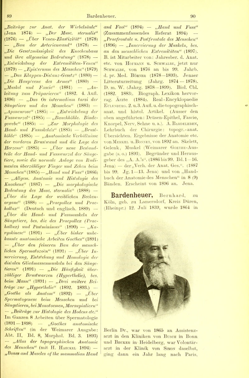 „Beiträge zur Anat. der Wirbelsäule“ (Jena 1874) — „Ber Muse, sternalis“ (1876) — „Vber Venen-ElasfizUät“ (1878) — „Bau der Arterienwand“ (1878) — „Die Gesetzmässigkeit des Knochenbaus und ihre allgemeine Bedeutung“ (1878) — „Entwickelung der Extremitäten-Venen“ (1879) — „Episternum des Menschen“ — „Das Klappen-Distanz-Gesetz“ (1880) — „Die Hauptvene des Armes“ (1880) — „Muskel und Eascie“ (1881) — leitung zum Präparieren“ (1882. 4. Aufl. 1896) — „Das Os intermedium tarsi der j Säugetiere und des Menschen“ (1883) — „Aponeurose“ (188ö) — „Entwickelung der Eusswurzel“ (1885) — „Bauchhöhle. Binde- gewebe“ (1885) — „Zur Morphologie des Hund- und P'ussskelets“ (1885) — „Brust- höhle“ (1885) — „Anatomische Verhältnisse der vorderen Brustwand und die Lage des Herzens“ (1885) — „ILer neue Bestand- teile der Hand- und Eusswurzel der Säuge- tiere, sowie die normale Anlage von Rudi- menten überzähliger Einger und Zehen beim Menschen“— „Hand und Fass“ (1886) — „Allgem. Anatomie und Histologie des Knochens“ (1887) — „Die morphologische Bedeutung des Muse, sternalis“ (1888) — „Uber die Lage der weiblichen Becken- organe“ (1888) — „Praepollex und Frae- hallux“ (Deutscli mul englisdi. 1889) — „Uber die Hund- und Eussmuskcln der Säugetiere, bes. die des Praepollex (Rrae- \ hallux) und Posiminimus“ il890) — ,,ha- rgokinesc“ (1891) — „Über bisher unbe- \ kannte anatomische Arbeiten Croe/Äe.S’“ (1891) — „Über den feineren Bau der 'mensch- lichen Spermatozoen“ (1891) — „Über Jn- nervicrung, Entstehung und Homologie der distalen Gliedmassenmuskeln bei den Säuge- tieren“ (1891) — „Die Häu/igkeit über- zähliger Brustwarzen (Hgperthelie), bes. beim Mann“ (1891) — „Drei weitere Bei- träge zur „Hgperthelie“ (1892. 1893.) — „Goethe als Anatom“ (1892) — „Über Spermatogene.se beim Menschen und bei Säugetieren, bei Monotoem.en, Marsupialiern“ — „Beiträge zur Histologie des Hodens etc.“ Im G-anzen 8 Arlxnteu über S2)erniatologie (1891 —1898) — „Goethes anatomische Schriften“ (in der Weimarer Ausgabe: Abt. n, Bd. 8, iVlorjdio]. Bd. 3. 1893) — „Atlas der topographischen Anatomie des Mensch,en“ (mit 11. Haeckkl 1894) — „Bones and Muscles ofthe mammalian Hand and Foot“ (1894) — „Hand und Fass“ (Zusammenfassendes Bef erat 1894) — „Praefrontale u. Post.frontale des Menschen“ (1896) — „Innervierung der Muskeln, bes. an den menschlichen Extremitäten“ (1897). B. ist Mitarbeiter von: Jalmesber. d. Anat. ' etc. von Hof.mann u. Schwalbe, jetzt nur Schwalbe, von 1876 an bis 99. Jaiu'b. d. pr. Med. Börner (1878—1893). Jenaer I Litteratm-zeitmig (Jalu-g. 1874 — 1878). ' D. m. W. (Jalirg. 1878—1899). Biol. Cbl. (1882. 1883). Biograph. Lexikon hervor- rag. Ärzte (1884). Beal-Encyklojmedie ErLKNBüRe. 2. u.3. Aud. u. die to2)Ogra2)hisch- anat. \md histol. Ai'tikel. (Ausser den ol)en angeführten: Drüsen-Ejjithei, Eascie, Knorpel, Xerv, Sehne u. a.). A. Bardeleben, Ijelii-buch der Chirurgie: tojiogr. - anat. Übersicliten. Ergebnisse der Anatomie etc. von Merkel u.Bo.n’net, von 1892 an. Skelett, Gelenk, Muskel (Weimarer C4oethe-Aus- gabe (s. o.) 1893). Begründer und Heraus- geber des ,,A. A.’s'b (1886 bis 99. Bd. 1 —16. Jena) — der„Verh. der Anat. Ges.“. (1887 j bis 99. Jg. 1—13. Jena) imd von „Hand- buch der Anatomie des Menschen“ in 8 (9) Bänden. Erscheint von 1896 an. Jena. Bardenheuer, Bernhard, zu Köln, geb. zu Laiuersdorf, Kreis Düren, (Bheiinir.) 12. .luli 1839, v\uu'de 1864 in Berlin l)r., war von 1865 an Assistenz- arzt in den Kliniken von Büsch in Bonn und Becker in Heidelberg, Avar Volontär- arzt in der Klinik von Simon dasellist, ging dann ein Jahr lang nach Paris,