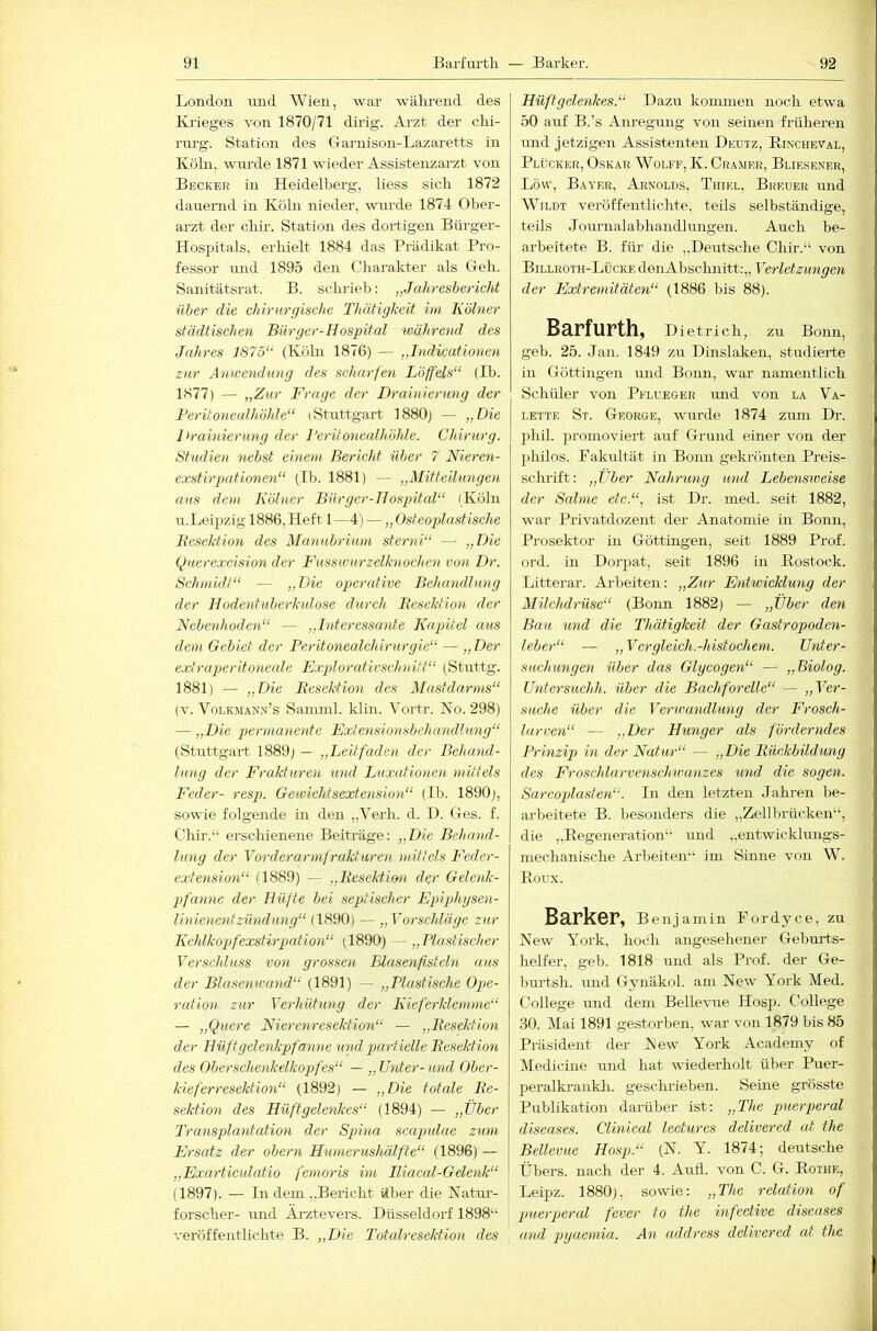 London mid AVien, war wälirend des Krieges von 1870/71 dirig. Arzt der clii- rm-g. Station des Garnison-Lazaretts in Köln, wnrde 1871 wieder Assistenzarzt von Becker in Heidelberg, Hess sich 1872 dairernd in Köln nieder, \vnrde 1874 Ober- arzt der cliir. Station des dortigen Biirger- Hospitals, erhielt 1884 das Prädikat Pro- fessor nnd 1895 den Charakter als Geh. Sanitätsrat. B. schrieb; „Jahresbericht über die chirurgische Thätigkcit im Kölner städtischen Bürger-Hospital während des Jahres J875“ (Köln 1876) — „Indicationen zur Anwendung des scharfen Löffels“ (Ib. 1877) — „Zur Frage der Drainierung der Berüonealhöhle“ (Stuttgart 1880) — „Die Drainierung der l’eritonculhölde. Chirurg. Studien nebst einem Bericht über 7 Nieren- exstirpafionen“ (Ib. 1881) — „Mitteilungen aus dem Kölner Bürger-Hospital“ (Köln u. Leipzig 1886, Heft 1 —4) — „ T»steoplasfische Besektion des Manubrium sterni“ — „Die (Juerexcision der Fusswurzelknochen von Dr. Schmidt“ — „Die ogterafive Behandlung der Hodentuberkulose durch Besektion der Febenhoden“ — „Interessante Kapitel aus dem Gebiet der Peritonealchirurgie“ — „ Der extraperitoneale Explorativschnitt“ (Stuttg. 1881) — „Die Besektion des Mastdarms“ (V. VoLKMAN.v’s Saminl. klin. Vortr. No. 298) — „Die permanente Fxfensionsbehandlung“ (Stuttgart 1889) — „Leitfaden der Behtmd- lung der Frakturen und Luxationen mittels Feder- resp. Gewichtsextension“ (Ib. 1890), sowie folgende in den „A^erh. d. D. Ges. f. Ghir.‘- erschienene Beiträge: „Die Behand- lung der Vorderarmfrakturen mittels Feder- extension“ (1889) — „Besektmi dgr Gelenk- iJ'anne der Hüfte bei septischer Epiphysen- linienentzündung“ (1890) — „Vorschläge zur Keldkopfexstirpation“ (1890) — „Plastischer Verschluss von grossen Elusenfisteln aus der Blasenwand“ (1891) — „Plastische Og>e- ration zur Verhütung der Kieferklemme“ — „Quere Nierenresektion“ — „Besektion der Hüftgelenkpfanne und partielle Besektion des Oberschenkelkopfes“ — „Unter-und Ober- kieferresektion“ (1892) — „Die totale Be- sektion des Hüftgelenkes“ (1894) — „Über Transplantation der Spina scapxdae zum Ersatz der obern Humerushälfte“ (1896) — „Exarticulatio fernoris im Hiacal-Gelenk“ (1897). — In dem „Bericht über die Natm’- forscher- nnd Äj’ztevers. Düsseldorf 1898“ veröffentlichte B. „Die Totalresektion des Hüftgelenkes.“ Dazu kommen noch etwa 50 auf B.’s Anregimg von seinen früheren und jetzigen Assistenten Deutz, Kincheval, Plücker, Oskar AVolff, K. Gramer, Bliesener, Löw, Bayer, Arnolds, Thiel, Breuer und AA^ildt veröffentlichte, teils selbständige, teils Journalabhandlungen. Auch be- arbeitete B. für- die „Deutsche Chir.“ von Billroth-Lücke deiiAbschnitt:,, Verletzungen der Extremitäten“ (1886 bis 88). Barfurth, Dietrich, zu Bonn, geb. 25. Jan. 1849 zu Dinslaken, studierte in Göttingen luid Bonn, war namentlich Schüler von Pflueger imd von la Va- lette St. George, wurde 1874 zum Dr. phil. promoviert auf Grund einer von der philos. Fakultät in Bonn gekrönten Preis- schrift: „Über Nahrung und Lebensxoeise der Salme etc.“, ist Dr. med. seit 1882, war Privatdozent der Anatomie in Bonn, Prosektor in Göttingen, seit 1889 Prof, ord. in Dorpat, seit 1896 in Kostock. Littei’ar. Arbeiten: „Zur Entwicklung der Milchdrüse“ (Bonn 1882) — „Über den Bau und die Thätigkeit der Gastropoden- leber“ — „Ver gleich.-hist ochem. Unter- suchungen über das Glycogen“ — „Biolog. Untersuchh. über die Bachforelle“ — „Ver- suche über die Verwandlung der Frosch- larven“ ■— ,,Dcr Hunger als förderndes Prinzip in der Natur“ — „Die Bückbildung des Froschlarvenschwanzes und die sogen. Sarcoplasten“. In den letzten Jahren be- arbeitete B. besonders die „Zell brücken“, die „Regeneration“ imd „entwicklungs- mechanische Arbeiten“ im Sinne von AV. Roux. Barker, Benjamin Fordyce, zu New York, hoch angesehener Gehmds- helfer, geb. 1818 und als Prof, der Ge- burtsh. und Gynäkol. am New York Med. College und dem Bellevue Hosp. College 30. Mai 1891 gestorben, war von 1879 bis 85 Präsident der New York Academy of Aledicine und hat wiederholt über Puer- peralki’ankh. gescluleben. Seine grösste Publikation darüber ist: „The puerperal diseases. Clinical lectures delivered at the Bellevue Hosp.“ (N. Y. 1874; deutsche Übers, nach der 4. Aufl. von C. G. Rothe, Leipz. 1880), sowie: „The relation of puerperal fever to the infective diseases and pyaemia. An address delivered at the