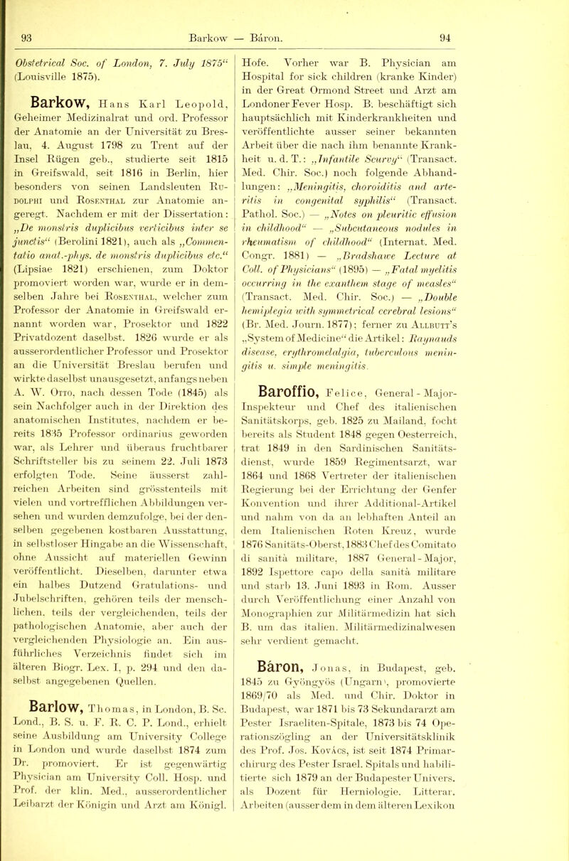 Obstetrical Soc. of London, 7. Julij 1875“ (Lonisville 1875). Barkow, Hans Karl Leopold, Geheimer Medizinalrat und ord. Professor der Anatomie an der LBiiversität zn Bres- lau. 4. August 1798 zu Trent auf der Insel Rügen geh., studierte seit 1815 in Greifswald, seit 1816 in Berlin, hier besonders von seuien Landsleuten Ru- DOLPHi und Rosknthal zur Anatomie an- geregt. Nachdem er mit der Dissertation: „De momtris duplicibus rerticibus inter se junctis“ (Berolini 1821), auch als „Comnien- tatio anut.-phys. de monsiris duplicibus etc.“ (Lipsiae 1821) erschienen, zum Doktor promoviert worden war, wui-de er in dem- selben Jahre bei Rosenthai., welcher zum Professor der Anatomie in Greifswald er- nannt worden war, Prosektor und 1822 Privatdozent daselbst. 1826 wurde er als ausserordentlicher Professor und Prosektor an die Universität Breslau Ijerufen und wirkte daselbst unausgesetzt, anfangs neben A. \V. Otto, nach dessen Tode (1845) als sein Nachfolger auch in der Direktion des anatomischen Institutes, nachdem er be- reits 1835 Professor Ordinarius geworden war, als Lehrer iTud ülieraus fruchtbarer Schj-iftsteller bis zu seinem 22. Juli 1873 erfolgten Tode. Seine iinsserst zahl- reichen Arbeiten sind gi-össtenteils mit vielen und vortrefflichen Al)bihlungen ver- sehen und wurden demzufolge, hei der den- selben gegebenen kostbaren Ausstattung, in selbstloser Hingabe an die Wissenschaft, ohne Aussicht auf matei-iellen Gewinn veröffentlicht. Dieselben, darunter etwa ein halbes Dutzend Gratulations- und Jubelscbriften, gehören teils der mensch- lichen. teils der vergleiclienden, teils der pathologisclien Anatomie, aber auch der vergleichenden Physiologie an. Ein aus- füludiches Vei’zeichnis iiinlet sich im älteren Biogr. Lex. 1, p. 294 und den da- selbst angegebenen Quellen. Barlow, Thomas, in London, B. Sc. Lond., B. S. u. E. R. C. P. Loml., erhielt seine Ausbildung am University College in London und wurde daselbst 1874 zum Dr. promoviert. Er ist gegenwärtig Physician am University Coli. Hos]). und Prof, der kl in. Med., ausserordentlicher Leibarzt der Königin und Arzt am Königl. Hofe. Vorher war B. Physician am Hospital for sick childi-en (ki-anke Kinder) in der Great Ormond Street imd Arzt am Londoner Eever Hosp. B. beschäftigt sich haujAsächlich mit Kinderkrankheiten und veröffentlichte ausser seiner bekannten Arbeit über die nach ihm benannte Krank- heit u. d. T.; „Tnfautile Scurvy“ (Transact. Med. Chir. Soc.) noch folgende Abhand- hrngen; „Meningitis, choroiditis and arte- ritis in congenital Syphilis“ {Transact. Pathol. Soc.) — „Notes on pleuritic effusion in childliood“ — „Subcutaneous nodules in rheumatisni of childliood“ (Internat. Med. Congr. 1881) — „Bradshawe Lecture at Coli, of Physicians“ (1895) — „Fatal myelitis occurring in the exanthem staye of measles“ (Transact. Med. Chir. Soc.) — „Double hemiplegia 7iuth symmetrical cerebral lesions“ (Br. Med. Journ. 1877); ferner zu Allbuit’s „SystemofMedicine“ die Artikel: Paynauds disease, erytliromelalyia, tuberculous inenin- gitis u. simple meningitis. Baroffio, leiice, General - Major- lnsj)ekteur und Chef des italienischen Sanitätskorps, geh. 1825 zu Mailand, focht bereits als Student 1848 gegen Oesterreich, trat 1849 in den Sardinischen Sanitäts- dienst, wurde 1859 Regimentsarzt, war 1864 und 1868 Vertreter der italienischen Regierung bei der Errichtung der Geirfer Konvention und ihrer Additional-Artikel und nahm von da an lebhaften Anteil an dem Italienischen Roten Kreuz, wurde 1876 Sanitäts-( )berst, 1883 Chef des Comitato di sanitä militare, 1887 General-Major, 1892 ls])ettore capo della sanitä militare und starb 13. Juni 1893 in Rom. Ausser durch Veröffentlichung einer Anzahl von Monographien zur Militärmedizin hat sich B. um das italien. Militiirmedizinalwesen sehr verdient gemacht. Baron, jona s, in Budaj^x'st, geh. 1845 zn Gyöngyös (ITngarn', promovierte 1869/70 als .Med. und Chir. Doktor in Budapest, war 1871 Ins 73 Sekundararzt am Pester Israeliten-Spitale, 1873 bis 74 ()pe- i-ationszögling an der Universitätsklinik des I’rof. Jos. KovÄcs, ist seit 1874 Primar- cliirnrg des Pester Israel. Spitalsund habili- tierte sich 1879 an der BudapesterUnivers. als Dozent für Herniologie. Litterar. Ai-beiten (ausser dem in dem ältei-en Lexikon