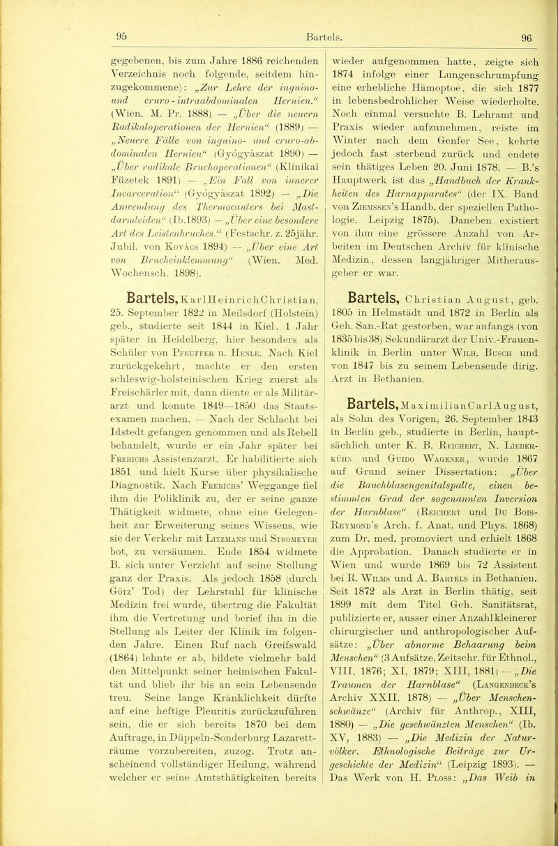 96 gegebenen, bis zum Jahi’e 1886 reiclieiiden Verzeichnis noch folgende, seitdem hin- zugekonunene); „Ztir Lehre der inguino- und cruro-iniraabdominalen Hernien.“ (Wien. M.' Pr. 1888) — „Über die neuern Eadikaloperutio7ien der Hernien“ (1889) — „Neuere Fälle von inguino- und cruro-ah- doininalen Hernien“ (Gryogyäszat 1890) — „Über radikale Bruchoperationen“ (Ivlinikai Piizetek 1891) — „Ein Fall von innerer Incarceration“ (Gryogyäszat 1892) — „Die Anwendung des Tltermocauters bei Mast- darmleiden“ (Lb.l893) — „Über eine besondere Art des Leistenbruches.“ (Pestschr. z. 25jälu-, Jubil. von KovÄcs 1894) — „Über eine Art von Brucheinklenwmng“ (Wien. Med. Wochensch. 1898). Bartels, K a r 1H e i n r i c h C h r i s t i a 11, 25. September 1822 in Meilsdorf (Holstein) geb., studierte seit 1844 in Kiel, 1 Jahr später in Heidelberg, hier besonders als Schüler von Pfeüffek u. Henle. Nach Kiel zurückgekehrt, machte er den ersten sclileswig-holsteinischen Krieg zuerst als Freischärler mit, dann diente er als Militär- arzt und konnte 1849—1850 das Staats- examen machen. — Nach der Schlacht bei Idstedt gefangen genommen und als Rebell behandelt, wui'de er ein Jalu’ später bei Frerichs Assistenzarzt. Er habilitierte sich 1851 und hielt Kiu'se über physikalische Diagnostik. Nach Frerichs’ Weggange fiel ilvm die Poliklinik zu, der er seme ganze Thätigkeit widmete, ohne eine Gelegen- heit zur Erweiterung seines Wissens, wie sie der Verkelu- mit Litzmann und Stro.meyer bot, zu versäiunen. Ende 1854 widmete B. sich rmter Verzicht auf seine Stellung ganz der Praxis. Als jedoch 1858 (dm-ch Götz’ Tod) der Lehrstulil füi’ klinische Medizhi frei wunde, übertrug die Fakultät ilim die Vertretung und berief ihn in die Stellung als Leiter der Ivlinik im folgen- den Jalne. Einen Ruf nach Greifswald (1864) leimte er ab, bildete vielmelu- bald den Mittelpunkt seiner heimischen Fakul- tät und blieb ihr bis an sein Lebensende treu. Seme lange Kränkliclikeit dürfte auf eine heftige Plemitis zimückzuführen sein, die er sich bereits 1870 bei dem Aufträge, in Düppeln-Sonderbm’g Lazarett- räume vorzubereiten, zuzog. Trotz an- scheinend vollständiger Heilung, wälrrend welcher er seuie Amtsthätigkeiten bereits wieder aufgenommen hatte, zeigte sich 1874 infolge emer Lungenschrumpfung eine erhebliche Hämoptoe, die sich 1877 in lebensbedrolüicher Weise wiederholte. Noch einmal versuchte B. Lehramt und Praxis wieder aufzimehmen, reiste im Winter nach dem Genfer See, kehrte jedoch fast sterbend zm-ück und endete sein thätiges Leben 20. Jimi 1878. — B.’s Hauptwerk ist das „Handbuch der Krank- heiten des Harnapparates“ (der IX. Band von Ziemsse.n’s Handb. der speziellen Patho- logie. Leipzig 1875). Daneben existiert von ihm eine grössere Anzahl von Ar- beiten im Deutschen Archiv für klinische Medizin, dessen langjähriger Mitheraus- geber er war. Bartels, Christian August, geb. 1805 in Helmstädt und 1872 in Berlin als Geh. San.-Rat gestorben, war anfangs (von 1835 bis38) Sekundärarzt der Univ.-Frauen- klinik in Berlin unter Wilh. Busch und von 1847 bis zu seinem Lebensende dirig. Arzt in Bethanien. Bartels, MaximilianCarl August, als Solm des Vorigen, 26. September 1843 in Berlin geb., studierte in Berlin, haupt- sächlich unter K. B. Reichert, N. Lieber- KÜH.N und Guido Wagener, wurde 1867 auf Grund seiner Dissertation; „Über die Bauchblasengenitalspalte, einen be- stimmten Grad der sogenannten Inversion der Harnblase“ (Reichert und Du Bois- Reymond’s Arch. f. Anat. und Phys. 1868) zum Dr. med. promoviert und erliielt 1868 die Approbation. Danach studierte er in Wien mid wurde 1869 his 72 Assistent bei R. WiLMs und A. Bartels in Bethanien. Seit 1872 als Arzt in Berlin thätig, seit 1899 mit dem Titel Geh. Sanitätsrat, publizierte er, ausser einer Anzalil kleinerer chirm’gischer und antliropologischer Auf- sätze: „Über abriorme Behaarung beim Menschen“ (3 Aufsätze, Zeitschi’. füi-EtlmoL, VIII, 1876; XI, 1879; XHI, 1881)—„Die Traumen der Harnblase“ (Langenbeck’s Archiv XXII. 1878) — „Über Menschen- schwänze“ (Ai’chiv für Anthrop., XIII, 1880) — „Die geschwänzten Menschen“ (Ib. XV, 1883) — „Die Medizin der Natur- völker. Ethnologische Beiträge zur Ur- geschichte der Medizin“ (Leipzig 1893). — Das Werk von H. Ploss: „Das Weib in