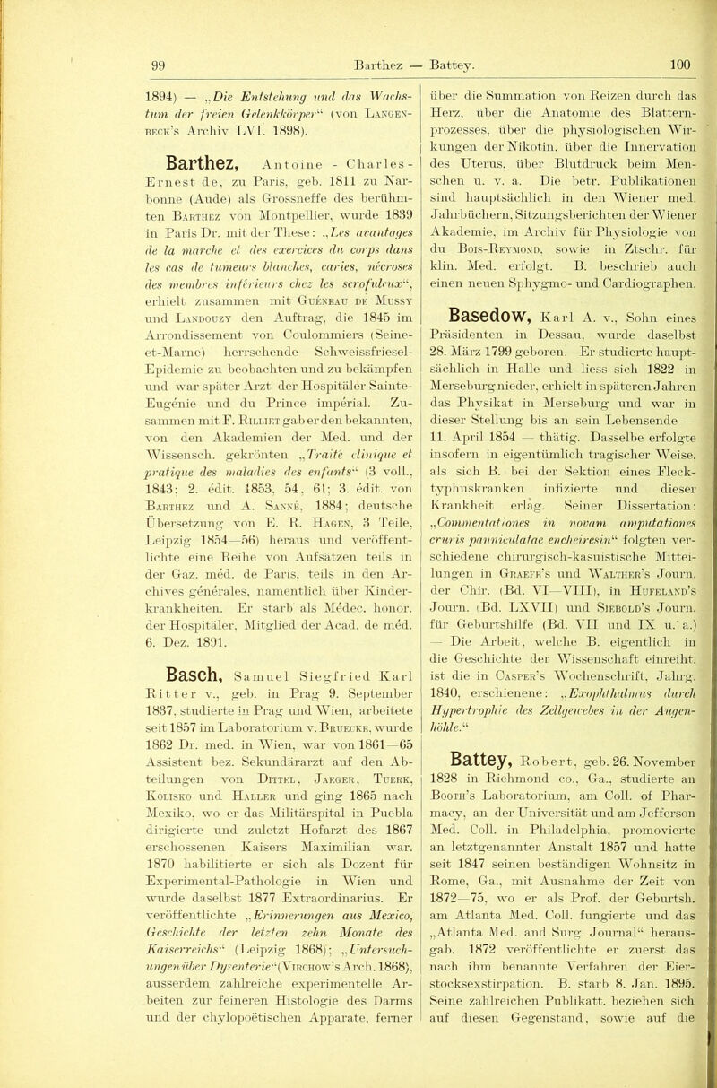 1894) — „Die Entstehung und das Wachs- tum der freien Gelenkkörper'''' (von Lanües- beck’s Arclüv LVI. 1898). BarthBZ, Antoine - Charles- Ernest de, zn Paris, geh. 1811 zn Nar- l)onne (Ande) als G-rossneffe des berühm- ten Barthez von Montjiellier, wnrde 1839 in Paris T)r. mit der These: „Les aimntages de la marche et des exercices du corps dans les cas de tumeurs Manches, caries, necroses des tnembrcs inferieurs chcz les scrofulrux', erhielt zrtsammen mit GIueneau de Mussy und Landouzy den Auftrag, die 1845 im Arrondissement von Coulommiers (Seine- et-Marne) herrschende Schweissfriesel- Epidemie zu beobachten und zu bekämpfen lind war s))äter Arzt der Hospitäler Sainte- Eugenie imd du Prince imperial. Zir- sanimen mit 1^. Billiet gab erden bekannten, von den Akademien der Med. und der Wissensch. gekrönten „Tratte elinique et pratique des nialadies des enfants'^ (3 voll., 1843; 2. edit. 1853, 54, 61; 3. edit. von Barthez und A. Sa.n'xe, 1884; deutsche Übersetzung von E. E. Hagen, 3 Teile, Leipzig 1854—56) heraus und veröffent- lichte eine Keihe von Aufsätzen teils in der Graz. med. de Paris, teils in den Ar- chives generales, namentlich über Kinder- krankheiten. Er starb als Medec. honor. der Hospitäler. Mitglied der Acad. de med. 6. I)ez. 1891. Basch, Samuel Siegfried Karl Eitter v., geb. in Prag 9. Se})teniber 1837, studierte in Prag und Wien, arbeitete seit 1857 im Laboratorium v.Bruecke, wurde 1862 Dr. med. in Wien, war von 1861—65 | Assistent bez. Sekundärarzt auf den Ab- j teilungen von Dittel. Jaeger, Tuerk, Kolisko und Haller nnd ging 1865 nach Mexiko, wo er das Militärspital in Puebla dirigierte nnd zuletzt Hofarzt des 1867 erschossenen Kaisers Maximilian war. 1870 habilitierte er sich als Dozent für Experimental-Pathologie in Wien und wurde daselbst 1877 Extraordinarius. Er veröffentlichte „Erinnerungen aus Mexico, Geschichte der letzten zehn Monate des Kaiserreichs^'- (Leipzig 1868); „Entersuch- ungenüber Dyfe?!fcrie“(ViRCHOw’s Ai'ch. 1868), ausserdem zahlreiche experimentelle Ar- beiten zur feineren Histologie des Darms und der chylopoetischen Apparate, ferner über die Smnmation von Eeizen durch das Herz, über die Anatomie des Blattern- prozesses, über die physiologischen Wir- I kungen der Nikotin, über die Innervation des Uterus, über Blutdruck beim Men- schen u. V. a. Die betr. Publikationen sind hauptsächlich in den Wiener med. Jahrbüchern, Sitzmigsberichten der Wiener Akademie, im Archiv für Physiologie von du Bois-Eey.mo.vd, sowie in Ztschr. fiü- klin. Med. erfolgt. B. beschrieb auch einen ne^ien S2)hygmo- mid Cardiographen. Basedow, Karl A. v., Sohn eines Präsidenten in Dessau, wurde daselbst 28. Mäi-z 1799 geboren. Er studierte haupt- sächlich in Halle und liess sich 1822 in Merseburg nieder, erhielt in späteren Jahren das Physikat in Mersebiirg und war in dieser Stellung bis an sein Lebensende — 11. April 1854 — thätig. Dasselbe erfolgte insofern in eigentümlich tragischer Weise, als sich B. bei der Sektion eines Fleck- tyj)huskranken infizierte und dieser Krankheit erlag. Seiner Dissertation: „Commentationes in novam ampntationes cruris panniculatae enchciresin''' folgten ver- schiedene chirurgisch-kasuistische Mittei- lungen in Gtraefe’s und Walther’s Journ. der CJiir. (Bd. VI—VIII), in Hufeland’s Journ. (Bd. LXVII) mid Siebold’s Journ. füi- Ueburtshilfe (Bd. VII und IX u.'a.) — Die Arbeit, welche B. eigentlich in die Geschichte der Wissenschaft einreiht, ist die in Casper’s Wochenschrift, Jahrg. 1840, erschienene: „Exophthalmus durch Hgpertrophie des Zellgetrebes in der Augen- höhle.'-'' Battey, E o b e r t, geb. 26. November 1828 in Eichmond co., Ga., studierte an Booth’s Laboratorimn, am Coli, of Phar- macy, an der Universität und am Jefferson Med. Coli, in Philadelphia, promovierte an letztgenannter Anstalt 1857 und hatte seit 1847 seinen beständigen Wohnsitz in Eome, Ga., mit Ausnahme der Zeit von 1872—75, wo er als Prof, der Gebiu’tsh. am Atlanta Med. Coli, fungierte und das „Atlanta Med. and Stirg. Journal“ heraus- gab. 1872 veröffentlichte er zuerst das nach ihm benannte Verfahren der Eier- stocksexstirpation. B. starb 8. Jan. 1895. Seine zahlreichen Publikatt. beziehen sich auf diesen Gegenstand, sowie auf die