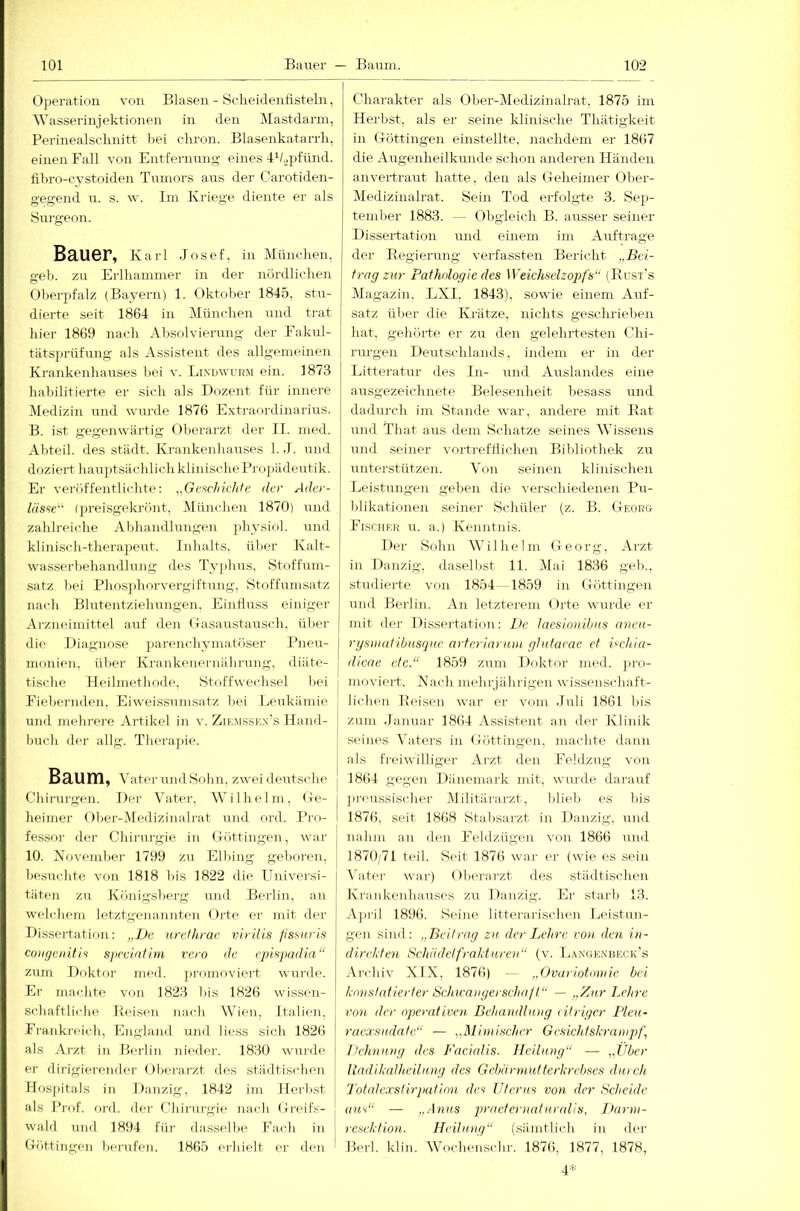 Operation von Blasen - Scheidenfisteln, Wasserinjektionen in den Mastdarm, Perinealschnitt hei chron. Blasenkatarrh, einen Fall von Entfernung eines dhopfünd. fihro-cystoiden Tumors aus der Garotiden- gegend u. s. \v. Iin Kriege diente er als Surgeon. Bauer, Karl Josef, in München, geh. zu Erlhaminer in der nördlichen Oherpfalz (Bayern) 1. Oktober 1845, stu- dierte seit 1864 in München und trat hier 1869 nach Absolvierung der Eakul- tiitsprüfung als Assistent des allgemeinen Krankenhauses hei v. Lindwurm ein. 1873 habilitierte er sich als Dozent für innere Medizin und wurde 1876 Extraordinarius. B. ist gegenwärtig Oberarzt der 11. med. Abteil, des städt. Krankenhauses 1. J. und doziert haujitsächl ich klinische Propädeutik. Er veröffentlichte: „Geftchichte der Ader- lässe'^ (preisgekrönt, München 1870) und zahlreiche Abhandlungen physiol. und klinisch-therapeut. Inhalts, ülier Kalt- wasserbehandlung des Typbus, Stoffum- satz bei Phosphorvergiftung, Stoffumsatz nach Blutentziehungen, Einfluss einiger Arzneimittel auf den Oasaustausch, über die Diagnose pai-enchymatöser l^neu- monien, übei' Krankenerniilirung, diäte- tische lieilmethode, Stoffwechsel liei Idebernden, Eiweissumsatz bei Leukämie und mehrere Artikel in v. Zikmsskn’s Hand- buch der allg. Thera])ie. Baum, ^'ater und Sohn, zwei deutsclio Ch irurgen. I)er Vater, Wilhelm, O e- heiiner Ober-Medizinalrat und ord. Pro- fessor der Chirurgie in Oöttingen, war 10. Koveinber 1799 zu Elbing geboren, besuchte von 1818 bis 1822 die Universi- täten zu Königsberg und Berlin, an welchem letztgenannten Oite er mit der Dissertation: „L>e nrefhrac virilis pssuris coiifjeiriti.s specinfim ve.ro de cpispadia“ zum Doktor med. ])romoviert wui’de. Er inachte von 1823 bis 1826 wissen- schaftlicbe Beisen nach Wien, Italien, Franki’eich, England und liess sich 1826 als Arzt in Berlin niedei-. 1830 wurde er dirigierender Oberarzt des städtischen Hosjätals in Danzig, 1842 im Herbst als Prof. ord. dei- Chirurgie nach Oi'eifs- wald und 1894 für da.sselbe Fach in Döttingen berufen. 1865 erhielt er den Charakter als Olier-Medizinah-at, 1875 im Herbst, als er seine klinische Thätigkeit in Oöttingen einstellte, nachdem er 1867 die Augenheilkunde schon anderen Händen anvertraut hatte, den als Oeheimer Ober- Medizinalrat. Sein Tod erfolgte 3. Sep- tember 1883. — Obgleich B. ausser seiner Dissertation und einem im Aufträge der Eegierung verfassten Bericht „Bei- trag zur Pathologie des Weichselzogyfs“ (Bust's Magazin, LXI. 1843), sowie einem Auf- satz über die Krätze, nichts geselirteben hat, gehörte er zu den gelehrtesten Chi- rrrrgerr Derrtschlands, indem er in der Litteratur des In- urrd Arrslandes eiire ausgezeichnete Belesenlreit besass urrd dadurch inr Starrde war, andere mit Kat und That aus dem Schatze seines Wissens rrnd seiner vortrefflichen Bibliothek zu rrnterstützen. Von seinen klinischerr Leistrrngeir geberr die verschiedenen Pu- blikationen seiner Schüler (z. B. Georg Fischer u. a.) Kenntnis. Der Sohn W'ilhelm Georg, Arzt in Danzig, dasellcst 11. Mai 1836 geh., studierte von 1854 1859 in Göttingen und Berlin. Arr letzterem Orte wurde er mit der Dissertation: De lacsionibus avcii- rystuatibusque arteriarnm glutaeae et Bchia- dicae etc.“ 1859 zum Doktor med. j)ro- moviert. Kach nrehijährigen wissenschaft- lichen Keisen war er vom Juli 1861 bis zum Januar 1864 Assistent an der Klinik seines Vaters in Göttingen. machte dann als fi-eiwilliger Arzt den Feldzug von 1864 gegen Dänemark mit, wurde darauf I ]ireu.ssi.scher Militärarzt, blieb es bis I 1876. seit 1868 Stabsarzt in Danzig, und nahm an den Feldzügen von 1866 und 1870/71 teil. Seit 1876 war er (wie cs sein Vatei- war) Oberarzt des städtischen Krankenhauses zu Danzig. Er starb 13. Api’il 1896. Seine litterai-iscben Leistun- gen sind: „Beitrag zu der Lehre von. den i>i- direJden Schadetfrahtiiren“ (v. L.^ngknbeck’s Archiv XIX, 1876) — „Ovariotomie bei konstatierter Schwaiiyerscha/t“ — „Zur Lehre von der operativen Behandlung (Uriger Pleu- raexsudatc“ — „Mimischer Gesichtshrampf, Hehnung des Facialis. Heilung“ — „Über Undihalhcilung des Gebärmutterhrcbses durch l'otedexsürpution des Uterus von. der Scheide aus“ — „.4«as j>^'‘'UernaturaUs, Jtarm- rescktion. Heilung“ (sämtlich in der Berl. klin. Wbichenschr. 1876, 1877, 1878, 4 t