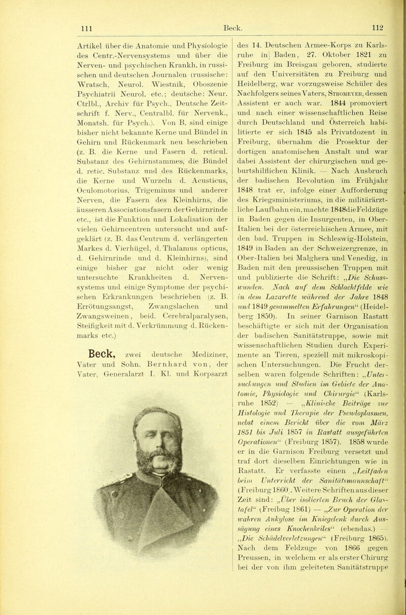 Artikel über die Anatomie und Physiologie des Gentr.-Nervensystems und über die Nerven- und psycliiscben Krankli. in russi- schen und deutschen Journalen (russische: Wratsch, Neurol. Wiestnik, Oboszenie Psychiatrii Nem'ol. etc.; deutsche: Neur. Ctrlbh, Archiv für Psycli., Deutsche Zeit- sclu-ift f. Nerv., Centralbl. für Nervenk., Monatsh. fiü- Psj^ch.). Von B. sind einige bisher nicht bekannte Kerne und Bündel in Gehirn und Rückenmark neu beschrieben (z. B. die Kerne und Fasern d. reticul. Substanz des Gehirnstammes, die Bündel d. retic. Substanz und des Rückenmarks, die Kerne und Wurzeln d. Acusticus, Oculomotorius, Trigeminus und anderer Nerven, die Fasern des Kleinhhns, die äusseren Associationsfasern der Gehirnrinde etc., ist die Funktion und Lokalisation der vielen Gehhiicentren untersucht und auf- geklärt (z. B. das Centrum d. verlängerten Markes d. Vierhügel, d. Thalanms opticus, d. Gehirnrinde mid d. Kleinhirns), sind einige l)isher gar nicht oder wenig untersuchte IVrankheiten d. Nerven- systems und einige Symj)tome der psychi- schen Erkrankungen hescludeben (z. B. Errötrmgsangst, Zwangslachen und Zwangsweinen, beid. Cerebralparalysen, Steifigkeit mit d. Verkrümmimg d. Rücken- marks etc.) Beck, zwei deutsche Mediziner, Vater mid Sohn. Bernhard von, der Vater, Generalarzt I. Kl. und Korpsarzt des 14. Deutschen Ai-mee-Korps zu Karls- ruhe iiij Baden, 27. Oktober 1821 zu Freibm'g im Breisgau geboren, studierte auf den Universitäten zu Freibm-g imd Heidelberg, war vorzugsweise Schüler des NacMolgers semes Vaters, Steomeyer, dessen Assistent er auch war. 1844 promoviert mid nach einer wissenschaftlichen Reise dm-ch Deutschland und Österreich habi- litierte er sich 1845 als Privatdozent in Freihm-g, übernahm die Prosektur der dortigen anatomischen Anstalt und war dabei Assistent der chirurgischen und ge- bm-tshilflichen Klinik. — Nach Ausbruch der badischen Revolution im Frühjahr 1848 trat er, infolge einer Aufforderung des Kriegsministeriuins, in die militärärzt- liche Laufbahn ein, machte 1848dieFeldzüge in Baden gegen die Insm’genten, in Ober- Italien bei der österreichischen Armee, mit den bad. Truppen in Sclileswig-Holstein, 1849 in Baden an der Schweizergrenze, in Ober-Italien bei Malghera und Venedig, in Baden mit den preussischen Trup2)en mit und publizierte die Scluift: „Die Schiiss- icimden. Nach auf dem Schlachtfelde wie in dem Lazarette während der Jahre 1848 und gesammelten Erfahrungen'''' (Heidel- berg 1850). In seiner Garnison Rastatt beschäftigte er sich mit der Organisation der badischen Sanitätsti’uppe, sowie mit wissenschaftlichen Studien durch Experi- mente an Tieren, speziell mit miki-oskopi- schen Untersuchungen. Die Frucht der- selben waren folgende Schi’iften: „Dnter- suchungen und Studien im Gebiete der Ana- tomie, Physiologie und Chirurgie'''' (Karls- rulie 1852) — „Klinüche Beiträge zur Histologie und 'J'herapie der Pseudoplasmen, nebst einem Bericht über die vom März 1851 bis Juli 1857 m Bastatt ausgeführten Operationen (Freibm-g 1857). 1858 wurde er in die Gai-nison Freibm-g versetzt und traf dort dieselben Eim-ichtungen wie in Rastatt. Er verfasste einen „Leitfaden beim Unterricht der Sanitätsmannschaft (Freibm-g 1800;. Weitere Schriften aus dieser Zeit sind: „Uber isolierten Bruch der Glas- tafel“ (Freibug 1861) — „Zur Operation der icahren Ankylose im Kniegelenk durch Aus- säg img eines Knochenkeiles'''' (ebendas.) — „Die SchädelverletZungen''' (Freibm-g 1865). Nach dem Feldzuge von 1866 gegen Preussen, in welchem er als erster Chirurg bei der von ilun geleiteten Sanitätstruppe