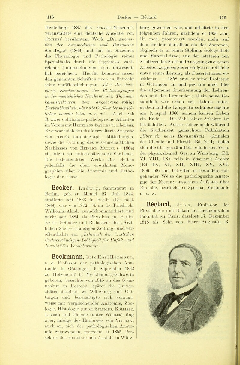 Heidelberg 1887 das „(IRAEFE-Miiseuni“, veranstaltete eine deutsche Ausgabe von Hoxders’ berülimtem Werk „Die Anoma- lien der Accomodation und RefraMion des Auges“ (1866) mid hat im einzelnen die Physiologie und Pathologie seines Spezialfachs dm’ch die Ergebnisse zahl- reicher PTiitersiichungen nicht unwesent- lich bereichert. Hierfür kommeii ausser den genannten Schriften noch in Betracht seine Veröffentlichungen „Uber die siclif- haren Erscheininigen der Blutbeicegangen in der ine')iscldichen Netzhaut, über Thränen- hanalstrikturcn, über angeborene völlige Farbenblindheit, über die (tefässe der mensch- lichen macida lutea u. s. ic.“ Auch gab B. zwei ophthalmo-jDathologische Atlanten ini Verein mit Heiiz.mann, Sattler u. a. heraus. Er erwarb sich durch die erweiterte Ausgalje von Arlt’s aiTtobiograph. Mitteilungen, sowie die (frtbiung des wissenschaftlichen Nachlasses von Heinrich Müller (f 1864) ein nicht zu unterschätzendes Verdienst. Die liedeutendsten Werke B.'s bleiben jedenfalls die oben erwähnten Mono- graphien über die Anatomie und Patho- logie der Linse. Becker, Ludwig, Sanitätsrat in Berlin, geb. zu Memel 27. Juli 1844, studierte seit 1863 in Berlin (Dr. med. 1868), war von 1872- 75 an die Eriedrich- Wilhelms-Akad. zurückkonunandiert und wirkt seit 1884 als Physikus in Berlin. Er ist Griinder und Hedaktem- der ..Ärzt- lichen Sachverständigen-Zeitung-‘ und ver- öffentlichte ein „Lehrbuch der ärztlichen Snchversiändigen-Thätigkeit für Unfall- und Invaliditäts-Versicherung“. Beckmann, 011o Ka rl H erm an 11, a. o. Professor der pathologischen Ana- tomie in CTÖttingen, 9. September 1832 zu Holzendorf in Mecklenburg-Schwei’in geboren, besuchte von 1845 an das G-ym- nasium in Rostock, später die LTniver- sitäten daselbst, zu Würz bürg imd Göt- tingen und beschäftigte sich vorzugs- weise mit vergleichender Anatomie, Zoo- logie, Histologie (imter Stannius, Kölliker, Leydig) und Chemie (unter Wöhler), fing aber, infolge des Einflusses von Virchow, auch an, sich der jJathologischen Anato- mie zuzuwenden, trotzdem er 1855 Pro- sektor der zootomischen Anstalt in Würz- burg geworden war, und arbeitete in den folgenden Jahren, nachdem er 1856 zum Dr. med. promoviert worden, mekr auf dem Gebiete derselben als der Zootomie, obgleich er in seiner Stellung Gelegenheit und Material fand, aus der letzteren den Studierenden Stoff undAnregungzu eigenen Arbeiten zu geben, deren einige vortreffliche unter seiner Leitung als Dissertationen er- schienen. — 1858 trat er seine Professur in Göttingen an und gewann auch hier die allgemeine Anerkennung der Lelu-en- den und der Lernenden; allein seine Ge- sundheit war schon seit Jahren unter- graben und die Lungentuberkulose machte am 2. April 1860 seinem km’zen Leben ein Ende. — Die Zahl seiner Arbeiten ist beträchtlich. Ausser seiner noch während der Studienzeit gemachten Publikation „Über ein neues Harnstoffsalz“ (Annalen der Chemie und Physik, Bd. XCI) finden sich die übrigen sämtlich teils in den Verli. der physikal.-nied. Ges. zu Würzburg (Bd. V4, VIII, IX >, teils in Virchow’s Archiv (Bd. IX, XI, XII, XIII, XV, XVI, I 1856—58) und betreffen in besonders ein- gehender Weise die pathologische Anato- mie der Nieren; ausserdem Aufsätze über Embolie, iietrüiciertes Sperma, Melanämie u. s. w. Beclard, Jules, Professor der Physiologie und Dekan der medizinischen Pakultät zu Paris, daselbst 17. Dezember 1818 als Sohn von PieiTe-Augustin B.