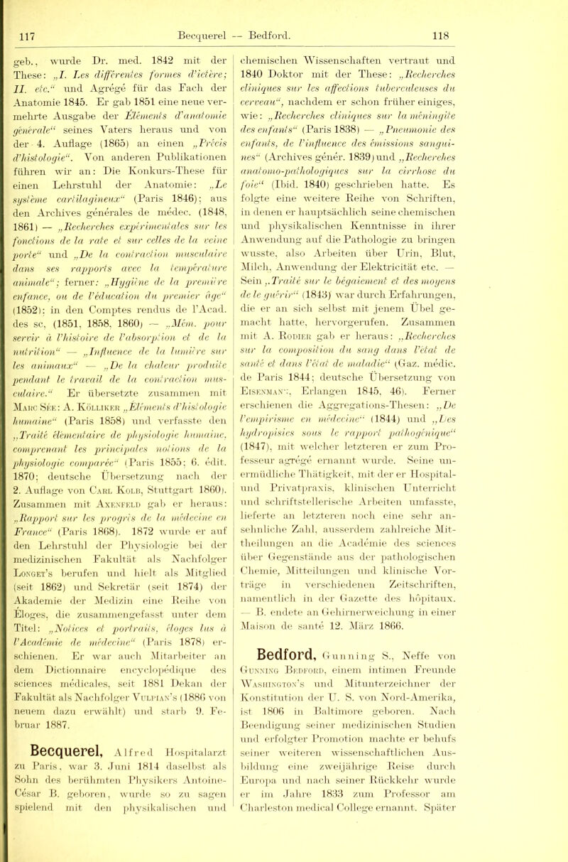 geb., wiu-de Dr. med. 1842 mit der These: „I. Les differentes fonnes d’ictere; II. etc.“ und Agrege für das Fach der Anatomie 1845. Er gab 1851 eine neue ver- mehrte Ausgabe der Elements d\nuttomie generule“ seines Vaters heraus und von der 4. Auflage (1865) an einen „Freds d’Justologie“. Von anderen Pulilikationen führen wir an: Die Konkurs-These für einen Lelu’stuhl der Anatomie: „Le Systeme cartilayi)tenx“ (Baris 1846); aus den Archives generales de medec. (1848, 1861) — „liedierchcs experimentales snr les fonctions de lu rate et sur edles de la reine porte“ ixnd „De la cuntraction musealaire dans ses rapports avee la temperatnre animale“; ferner; „Flygiine de la premüre cnfance, oh de redneafiou du premier dge“ (1852): in den Comptes remhxs de l'Acad. des sc, (1851, 1858, 1860, - ..Mein, ponr servir ä l’histoire de l’ahsorption et de la nutrition“ — „Infhienee de la lamitre snr les animnnx“ — „De la ehalenr prodnite pendant Ic trarail de la cimfradioii m.ns- enlaire.“ Er übersetzte zusammen mit Mahc Si'.K: A. Küllikku „Elements d’histologie humaine“ (Paris 1858) ixnd veidasste den „Traite elementaire de phgslulogie hnmaine. comprenant les prineip/des nntions de la Physiologie eomparee“ (Paris 1855; (i. edit. 1870; deutsclie Ln)ersetzung nadi der 2. Auflage von Caiu- Kolb, Stuttgart 1860). Zusammen mit Axk.n'fkld gab er heraus: „liapport snr les progris de la mededne en France“ (Paris 1868). 1872 wurde ei- auf den Lelirstuhl der Physiologie hei der medizinischen Fakultät als Kachfolger Longet’s berufen und hielt als Mitglied (seit 1862) ujid Sekretär (seit 1874, der Akademie der iMedizin eine Keihe von Eloges, die zusammengefasst untei- dem Titel: „Notiecs et porlraiis, eloges las d l’Academie de mededne“ (Paris 1878, er- schienen. Er war auch .Mitarbeitei- an dem Dii-tionnaire encyclo|)edi(j^ue des Sciences medicales, seit 1881 Dekan der Fakultät als Nachfolger Vulwan’s (1886 von neuem dazu erwählt) und starl) 1). Fe- bruar 1887. Becquerel, Alfred Uosiutalarzt zu Paris, war 3. Juni 1814 d.aselhst als Sohn d(is herühiuteu Physiki-rs Antoine- Cesar B. geboren, wurde so zu sagen spielend mit den jiliysikalischen und chemischen Wissenschaften vertraut und 1840 Doktor mit der These: „Itecherches cliniques sur les affections tubercnleuses du cerreau“, nadidem er schon früher einiges, wie: „Becherches clinieques sur la meningite desenfants“ (Paris 1838) — „Pnenmonie des enfants, de l’influence des emissions sangui- nes“ (Ai-chives gener. 1839,und „Becherehes anatoino-qnithologiques snr la drrhose du foie“ (Ibid. 1840) geschrieben hatte. Es folgte eine weitere Eeihe von Schriften, in denen er hauptsächlich seine chemischen und physikalischen Kenntnisse in ihrer Anwendung auf die Pathologie zu bringen wusste, also Arbeiten über Erin, Blut, IMilch, Amvendung der Elektricitiit etc. — Sein j.Trrtite sur le begaiement et des inoyens de le gw'rir“ (1843) war dm'ch Erfahrnngen, die er an sich selbst mit jenem Übel ge- macht hatte, hervorgerufen. Zusammen mit A. PoniEU gab er heraus: „Becherches snr lu composition du sang dans l’etat de sante et dans l’etat de nailadic“ (tiaz. medic. de Pai-is 1844; deutsche Übersetzung von Eise.v.ma.v;. Erlangen 1845. 46). Ferner erschienen die Aggregations-Thesen: „De l’empirisme en mededne“ (1844) und „Des hydropisies sons le rapport qjathoyeniqnc“ (1847), mit welcher letzteren er zum Pro- fesseur a.gn'ge ernannt wurde. Seine un- ermüdliche Thätigkeit, mit derer llospital- und Privat]ii-axis. klinischen Tlnterricht und schriftstellerische Arbeiten umfasste, lieferte an letzteren noch eine sehr an- sehnliche Zahl, ausserdem zahlreiche IMit- theilungen an die Academie des Sciences über (iegeiLstände aus der ])atbologischen Chemie, IMitteihuigen und klinische A’or- ti'äge in verschiedenen Zeitschriften, namentlich in der Cazette des hojiitaux. - - B. endete an (lehirnerweichung in einer Maison de sante 12. Aläi'z 1866. Bedford, (t u n n i n g S., Neffe von Gun.n'ixg BrnFOiü), einem intinuni Frennde WasiiIiNgton's und iMitunterzeichm'r der Konstitxition der U. S. von Nord-Amerika, isl 1806 in Baltimore geboi-en. Nach BiHnidigung seiner medizinischen Studien und erfolgtiM- Pnunotion macht(> ('r behufs seiner weitei'en wissenschaftlichen Aus- bildung eine zweijiihi-ige Keise durch Europa, und nach seiner Httckkebr wurde er im .Jahre 1833 zum Pi'ofessor am Charleston medical College ernannt. Sjuiter