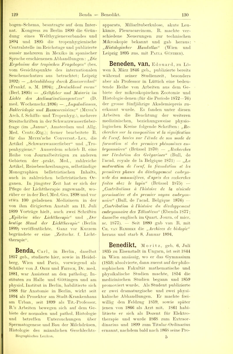 bogen-Sciiema, beantragte auf dem Inter- nat. Kongress zu Berlin 1890 die Grün- j düng eines Weltliygieneverbandes iind 1894 und 1895 die tropenlivgieniscbe Centralstelle im Roicli.stage und publizierte ausser mehreren in Mexiko in spanischer Sprache erschienenen Abliandlungen; „Die Ergehniftse der tropischen Fragebogen“ (bes. vom Gesichts]lunkte des inteiaiationalen Seuchenschiitzes aus beti-achtet; Leipzig 1892) —„Arfenbildioig durch Zonenn-echsel“ (Brankf. a. ]\L 1894); „Deutschland voran“ (Berl. 1895) — „Gelbfieber und Malaria im Lichte des Acclimatisationsgesetzes“ (D. med. Wochenschr. 1896) — „Impaludismus, Bakteriologie und Rassenresistenz“ (1\£exse’s Arch. f. Schiffs- und Tropenhyg.), mehrere Streitscliriften in der Schwarzwasseitiebei'- frage (im „Janus“, Amsterdam und Allg. Med. Centr.-Ztg.); ferner bearbeitete B. für das IVlRVER’sche Conversat.-Lex. die Artikel „Scliwarzwasserfieber“ und „Ti-o- penhygiene.“ Ausserdeni schrieb B. eine Beilie von Journalbeitriigen zu anderen Gelhete]! der -j)rakt. Med., zahlreiche Artikel, Roisebeschreibungen, selbständige Monogra])liien belletristischen Inhalts, aucli in zahlreichen belletristischen Or- ganen. ln jüng.ster Zeit hat er sich der RHege der Lichttherapie zugewandt, wo- rüber er in der Berl. Med. Ges. 1898 und vor etwa 100 geladenen Medizinern in der von ihm dirigierten Anstalt am 11. Juli 1899 Vorträge hielt, auch zwei Schriften „Epikrise über Lichttherapie“ und „Der heutige Stand der Liehttherapie“ (Berlin 1899) veröffentlichte. Ganz, vor Kurzem begrÜTidete er eine „Zeitschr. f. Licht- therapie“. Bcndä, Carl, in Berlin, daselbst 1857 geb., .studierte hier, sowie in Heidel- berg, Wien mid Baris, vorwif^gend als Scliüler von J. Orth und Fritsch, Dr. med. 1881, war Assistent an den patholog. In- stituten zn llalle und Göttingen und am physiol. Institut in Berlin, babilitierte sich 1888 für Anatomie in Berlin, wirkt seit 1894 als Prosektor am Stadt-Krankenhaus am Urban, seit 1899 als Tit.-Professor. B.’s Arbeiten bewegen sich aiit dem Ge- biete der normalen und jiathol. Histologie und betreffen Untersuchungen über Spermatogenese und Bau der Milciidrüsen, Histologie des männlichen Geschlechts- Biographisches Loxikon. apparats, Miliarltuberkulose, akute Leu- kämie, Pleuracarcinom. B. machte ver- schiedene Keuemngen zm- technischen Mikroskopie bekannt imd gab heraus: „Histologischer Handatlas“ (Wien und Leipzig 1895 zus. mit P.\üla Günther). Beneden, van, Edouard, zu Lö- wen 5. März 1846 geh., publizierte bereits während seiner Studienzeit, besonders aber als Professor in Lüttich eine bedeu- tende Reihe von Arbeiten aus dem Ge- biete der miki-oskopischen Zootomie mid Histologie denen (für die Periode 1872—76) der grosse fünfjährige Akademiepreis zu- erkannt wurde. Es fanden iinter diesen Arlieiten die Beachtung der weiteren medizinischen, beziehungsweise physio- logischen Kreise folgende Schriften: „lie- cherches sur la composition et la signification de l'oeuf, basees sur Vetude de son mode de formatinn et des premiers phenonunes em- bryonnaires“ (Brüssel 1870i — „Itecherches sur l'evdutimi des Gregarines“ (Bull, de lacad. royale de la Belgirpie 1871) — „La matumtim de l’oeuf. la fecondation et les premieres phases du developpement embryo- nale des mammiferes, d'apres des recherches faites ehez le lapin“ (Brüssel 1875) — „Confributions n Vhisteyire de la vesicule ycrminatiuc et du premier noyau embryon- naire“ (BitII. de l’acad. BelgäpTC 1876) - „Contribntion ä l'histoire du developpement embryonnaire des Teleosfeens“ (Ebenda 1877; dasselbe englisch im Guart. Journ. of micr. sc. 1877). — Seit 1880 gab van B. mit Ch. van Bamiseke die „Archives de binlogie“ heraus und starb 8. .lanuar 1894. Benedikt, Moritz, geb. 6. .luli 1835 zu Eisenstadt in Ungarn, ist seit 1844 in Wien ansässig, wo er das Gymnasium (1853) absolvierte, dann zuerst auf der philo- sophischen Fakultät mathematische und physikalische Studien machte, 1854 die medizinischen Studien begann und 1859 ju'omoviert wurde. Als Student jmlJizierte er zwei dramaturgische und zwei ])hysi- kalisohe Abhandhmgen. Er machte frei- willig den Feldzug 1859, sowie später jenen von 1866 als Arzt mit. 1861 habi- litierte er sich als Dozent für Elektro- therajiie und wurde 1868 zum Extraor- dinarius und 1899 zum Titular-Ordinarius ernannt, nachdem bald nach 1868 seine Pro- 5