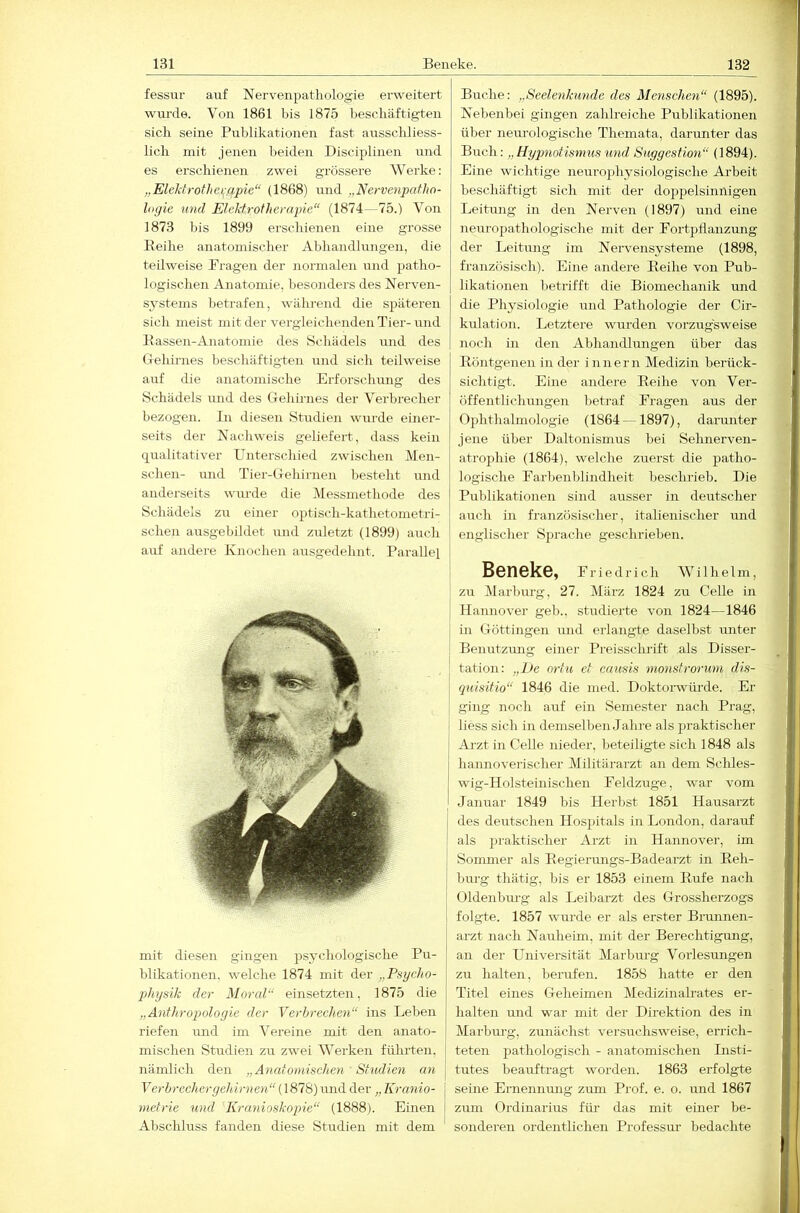 fessur auf Nervenpatliologie erweitert wui-de. Von 1861 bis 1875 beschäftigten sich seine Publikationen fast ausschliess- lich mit jenen beiden Disciplinen und es erschienen zwei grössere Werke: „Eleldrothe>;ßpie“ (1868) und „Nervenpaflin- logie und Elektrotherapie (1874— 75.) Von 1873 bis 1899 erschienen eine grosse Beihe anatomischer Abhandlungen, die teilweise Prägen der normalen und patho- logischen Anatomie, besonders des Nerven- systems betrafen, während die späteren sieh meist mit der vergleichenden Tier-mid Bassen-Anatomie des Schädels und des Gehirnes beschäftigten und sich teilweise auf die anatomische Erforschung des Schädels und des Gehhnes der Verbrecher bezogen. In diesen Studien wurde einer- seits der Nachweis geliefert, dass kein qualitativer Unterschied zwischen Men- schen- und Tier-Gehirnen l)esteht und anderseits wurde die Messmethode des Schädels zu einer optisch-kathetometri- schen ausgebihlet und zuletzt (1899) auch mit diesen gingen psychologische Pu- blikationen. welche 1874 mit der „Psycho- 2>hysik der Moral einsetzten, 1875 die „Anthropologie der Verhreehen ins Leben riefen mid im Vereine mit den anato- mischen Studien zu zwei Werken führten, nämlich den „Anatoomchen Studien an Verbrechergehirnen (1878) und der „ Kranio- metrie und Kranioskopie (1888). Einen Abschluss fanden diese Studien mit dem Buche: „Seelenkunde des Menschen (1895). Nebenbei gingen zahlreiche Publikationen über neiu’ologische Themata, darimter das Buch: „Hypnotismus und Suggestion (1894). Eine wichtige neurophysiologische Arbeit beschäftigt sich mit der doj)pelsinnigen Leitung in den Nerven (1897) und eine neuropathologische mit der Fortpflanzung der Leitimg im Nervensysteme (1898, französisch). Eine andere Beihe von Pub- likationen betrifft die Biomechanik und die Physiologie und Pathologie der Cir- kulation. Letztere wurden vorzugsweise noch in den Abhandlungen über das Böntgenen in der innern Medizin berück- sichtigt. Eine andere Beihe von Ver- öffentlichmigen betraf Fragen aus der Ophthalmologie (1864 —1897), darimter jene über Daltonismus bei Sehnerven- atrophie (1864), welche zuerst die patho- logische Farbenblindheit beschrieb. Die Publikationen sind ausser in deutscher auch in französischer, italienischer und englischer Sprache geschrieben. Beneke, Friedrich Wilhelm, zu Marburg, 27. März 1824 zu Celle in Hannover geb., studierte von 1824—1846 j in Göttingen mid erlangte daselbst unter ! Benutzimg einer Preisscluift als Disser- ' tation: „L)e ortu et eausis nionsfrorutn dis- I quisitio“ 1846 die med. Doktoi’würde. Er I ging noch auf ein Semester nach Prag, i Hess sich in demselben Jahre als praktischer ! Arzt in Celle nieder, beteiligte sich 1848 als I hannoverischer Militärai-zt an dem Schles- wig-Holsteinischen Feldzuge, war vom j Januar 1849 bis Herbst 1851 Hausarzt j des deutschen Hospitals in London, darauf I als praktischer Arzt in Hannover, im Sonmier als Begiermigs-Badeai’zt in Beli- j bürg thätig, bis er 1853 einem Bufe nach j Oldenbm-g als Leibarzt des Grossherzogs I folgte. 1857 wurde er als erster Brunnen- I arzt nach Nauheim, mit der Berechtigmig, ' an der Universität Marburg Vorlesungen j zu halten, berufen. 1858 hatte er den I Titel eines Geheimen Medizinalrates er- I halten mid war mit der Direktion des in I Marbm-g, zunächst versuchsweise, enlch- I teten pathologisch - anatomischen Listi- I tutes beauftragt worden. 1863 erfolgte j seine Ernennmig zmn Prof. e. o. und 1867 j zum Ordinarius für das mit einer be- sonderen ordentlichen Professur bedachte