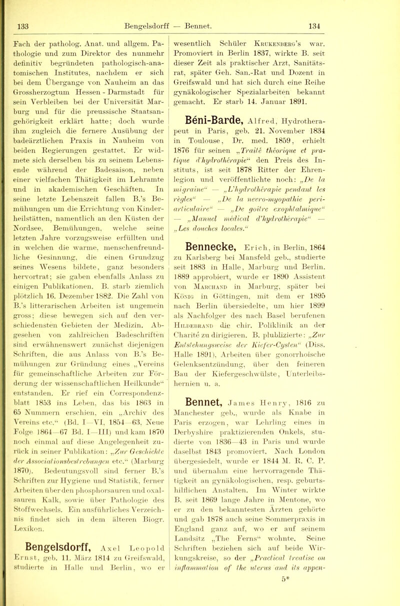 Bach der jjatholog. Anat. und allgem. Pa- thologie und zum Direktor des nunmelir definitiv begründeten pathologisch-ana- tomischen Institutes, nachdem er sich hei dem Übergänge von üauheim an das Grossherzogtum Hessen - Darmstadt für sein Verbleiben bei der Universität Mar- burg und fiü- die j)reussische Staatsan- gehörigkeit erklärt hatte; doch wui'de ihm zugleich die fernere Ausübung der badeärztlichen Praxis in Nauheim von beiden Regierungen gestattet. Er wid- mete sich derselben bis zu seinem Lebens- ende während der Badesaison, neben einer vielfachen Thätigkeit im Lehramte und in akademischen Geschäften. In seine letzte Lebenszeit fallen B.’s Be- mühungen um die Errichtung von Kiniler- heilstätten, namentlich an den Küsten der Nordsee, Bemühungen. welche seine letzten Jahre vorzugsweise erfüllten und in welchen die wai'ine. menschenfreund- liche Gesinnung, die einen Grundzug seines Wesens bildete, ganz besonders hei'vorti'at; sie gaben ebenfalls Anlass zu einigen Publikationen. B. starb ziemlich ])lötzlich 16. Dezember 1882. Die Zahl von B.’s litterai'ischen Ai'beiten ist ungemein gi'oss; diese bewegen sich auf den ver- schiedenstem (iebieten dei- Medizin. Ab- ge.schen von zahlreichen Badeschriften sind erwähnenswert zunächst di(>jenigen Schriften, die aus Anlass von B.'s Be- mühungen zur Gründung eines „Vero'ins für gemeinschaftliche Arbeiten zur Bör- dei'ung der wissenschaftlichen Heilkunde“ entstanden. Er rief ein CV)rres]>ondenz- blatt 1853 ins L<‘hen, das bis 1863 in 65 Nummern erschien, ein „Ai'chiv des Vereins etc.“ (Bd. I VI, 1854 -63, Neue Böige 1864 -67 Bd. I -111) und kam 1870 noch einmal auf diese Angelegenheit zu- rück in seiner Publikation: „Zur Geschichte der AssocintioHshesfrcbtDifjcn etc.“ (Marburg 1870). Bedeutungsvoll sind ferner B.’s Schriften zur Hygiene und Statistik, ferner Arbeiten überden ])hos])lioi-sani-en nndoxal- sauren Kalk, sowie über Pathologie des Stf)ffwechsels. Ein ausführliches Verzeich- nis lindet sich in dem iilter(>n Biogr. Lexikon. Bengelsdorff, Axei Leopold Ernst, geh. 11. jMärz 1814 zu Greifswald, studierte in Halle und Berlin, wo er wesentlich Schüler Krükenberg’s war. Promoviert in Berlin 1837, wirkte B. seit dieser Zeit als praktischer Arzt, Sanitäts- rat, später Geh. San.-Rat tuid Dozent in Greifswald und hat sich dmch eine Reihe gynäkologischer Spezialarbeiten bekannt gemacht. Er starb 14. Januar 1891. Beni-Barde, Alfred, Hydrothera- peut in Paris, geb. 21. November 1834 in Toulouse, Dr. med. 1859, erhielt 1876 für seinen „Traite theorique et pra- fiqne d'hydrotheraqjie^^ den Preis des In- stituts, ist seit 1878 Ritter der Ehren- legion und veröffentlichte noch: „De ln migraine“ — „L'hgdrotherapie pendanf les rhjles“ — „De la nevro-myopathic i)eri- articidnire“ — „De goitre e.roqjhfaliniqne“ — „Manuel medical d’hydrotherapie“ — „Les doHchcs locales.“ Bennecke, Erich, in Berlin, 1864 zu Karlsberg bei Mansfeld geb., studierte seit 1883 in Halle, Marburg und Berlin. 1889 approbiert, wurde er 1890 Assistent von Makch.wd in Mai'burg, später bei König in Göttingen, mit dem er 1895 nach Berlin übersiedelte, um hier 1899 als Naidifolger des nach Basel berufenen lliuiEiiHANi) die chir. Poliklinik an der Charite zu dirigieren. B. plubÜzierte: „Zar Kntstehiinysweise der Kiefer-Cysten“ (Diss. Halle 1891), Arbeiten über gonorrhoische Gelenksentzündung, über den feineren Bau der Kiefergeschwülste, Lnteideibs- hernien u. a. Bonnot, James Henry, 1816 zu l\lanchester geh., wurde als Knabe in Paris erzogen, war Lehrling eines in Derbyshire praktizierenden Unkels, stu- dierte von 1836—43 in Paris und wurde daselbst 1843 promoviert. Nach London übergesiedelt, wurde er 1844 M. R. C. P. und übernahm eine hervorragende Tliä- tigkeit an gynäkologischen, re.sj). geburts- hilflidien Anstalten. Im Winter wirkte B. seit 1869 lange Jahre in Mentone, wo er zu den bekanntesten Ärzten gehörte und gal) 1878 auch seine Bommerpraxis in Lngland ganz auf, wo er auf seinem Landsitz „The Berns“ wohnte. Seine Scliriften beziehen sich auf beide Wir- kungskreise, so der „Practicid treafise on in/tnnnnatiou of the tderus and. its appen- 5*