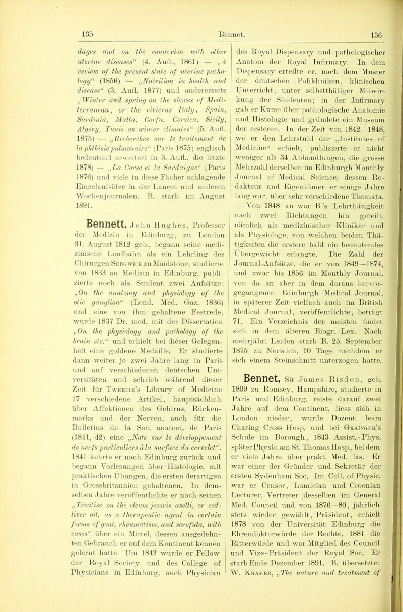 dages and on the connexion ivüh other uterine diseases“ (4. Auf!., 1861) — „A review of the present state of uterine pcdho- logy“ (1856) — „Nutrition in health and disease“ (3. Auti. 1877) und andererseits „ Winter aiul spring on the shores of Medi- terranean, or the rivieras Italy, Spain, Sardinia, Malta, Corfu, Corsica, Sicily, Algery, Tunis as winter dimates“ (5. Aufl. 1875) — „Secherches sur le truitement de lapththisie puhnonaire“ (Paris, 1875; englisch bedeirtend erweitert in 3. Auth, die letzte 1878) — „La Corse et la Sardaigne“ (Paris 1876) und viele in diese Fächer schlagende Einzelaufsätze in der Lancet und anderen Wochenjoumalen. B. starb im August 1891. Bennett, .Jolin Hughes, Professor der Medizin in Edinbm-g, zu London 31. Augirst 1812 geb., begann seine medi- zinische Laufbahn als ein Lehrling des Chirurgen Sedgwick zu Maidstone, studierte von 1833 an Medizin in Edinbnrg, publi- zierte noch als Student zwei Aufsätze; „On the anafomy and physiology of the otic ganglion“ (Lond. Med. G-az. 1836) und eine von ihm gehaltene Festrede, wurde 1837 Dr. med. mit der Dissertation „On the physiology and pathology of the brain etc.“ und erhielt bei dieser Gelegen- heit eine goldene Medaille. Er studierte dann weiter je zwei Jahre lang in Paris und auf verschiedenen deutschen Uni- versitäten imd schrieb während dieser Zeit fiu- Tvveedie’s Library of Medicine 17 verschiedene Artikel, hauptsäclilich über Affektionen des Gehirns, Eücken- marks und der Nerven, arrch für die Bulletins de la Soc. anatom. de Paris (1841, 42) eine „Note sur le developpenient de nerfs particidiers ä la sur face du cervelet“. 1841 kelu'te er nach Edinbm-g zurück und begami Vorlesungen über Histologie, mit praktischen Übungen, die ersten derartigen in Grossbritamiien gehaltenen. In dem- selben Jahre veröffentlichte er noch seinen „Treatise on the oleum jeeoris aselli, or eod- liver oil, as a therapeidic agent in certain forms of gout, rheumatism, and serofula, with cases“ über ein Mittel, dessen ausgedehn- ten Gebrauch er auf dem Kontinent kennen gelernt hatte. Um 1842 wurde er Fellow der Royal Society und des College of Physicians in Edinburg, auch Physician des Royal Dispensary mid pathologischer Anatom der Royal Iniirmary. In dem Dispensary erteilte er, nach dem Muster der deutschen Polikliniken, klinischen Unterricht, unter selbstthätiger Mitwir- kung der Studenten; in der Iniirmary gab er Km-se über pathologische Anatomie und Histologie und gründete ein Museum der ersteren. In der Zeit von 1842—1848, wo er den Lelustuhl der „Institutes of Medicine“ erhielt, publizierte er nicht weniger als 34 Abhandlungen, die grosse Mehrzalü derselben im Edinburgh Monthly Journal of Medical Science, dessen Re- dakteur und Eigentümer er einige Jahre lang war, über sehr verschiedene Themata. — Von 1848 an war B.’s Lehrthätigkeit nach zwei Richtungen hin geteilt, nämlich als medizinischer Kliniker und als Physiologe, von welchen beiden Thä- tigkeiten die erstere bald ein bedeutendes Übergewicht erlangte. Die Zahl der JoTunal-Auf Sätze, die er von 1849—1874, und zwar bis 1856 im Monthly Journal, von da an aber in dem daraus hervor- gegangenen Edinburgh (Medical Journal, in späterer Zeit vielfach auch im British Medical Journal, veröffentlichte, beträgt 71. Ein Verzeichnis der meisten findet sich in dem älteren Biogr. Lex. Nach mehrjähr. Leiden starb B. 25. September 1875 zu Norwich, 10 Tage nachdem er sich einem Steinschnitt unterzogen hatte. Bennet, Sir .lames Risdon, geb. 1809 zu Romsey, Hampshii-e, studierte in Paris mid Edinburg, reiste darauf zwei Jalue auf dem Continent, liess sich in London nieder, wurde Dozent beim Charing Cx’oss Hosp. xuid bei Graixger’s Schule im Borough, 1843 Assist.-Phys. später Physic. am St. Thomas Hosp., bei dem er viele Jalue über prakt. Med. las. Er war einer der Gründer und Sekretär der ersten Sydenham Soc. Im Coli, of Physic. war er Censor, Lumleian und Croonian Lectiuer, Verti-eter [desselben im General Med. Council luid von 1876—80, jährlich stets wieder gewählt, Präsident, erhielt 1878 von der Universität Edinburg die Ehrendoktorwürde der Rechte, l88l die Ritterwüi'de und war Mitglied des Council und Vize-Präsident der Royal Soc. Er starb Ende Dezember 1891. B. übersetzte: W. Kramer, „The nature and treatment of