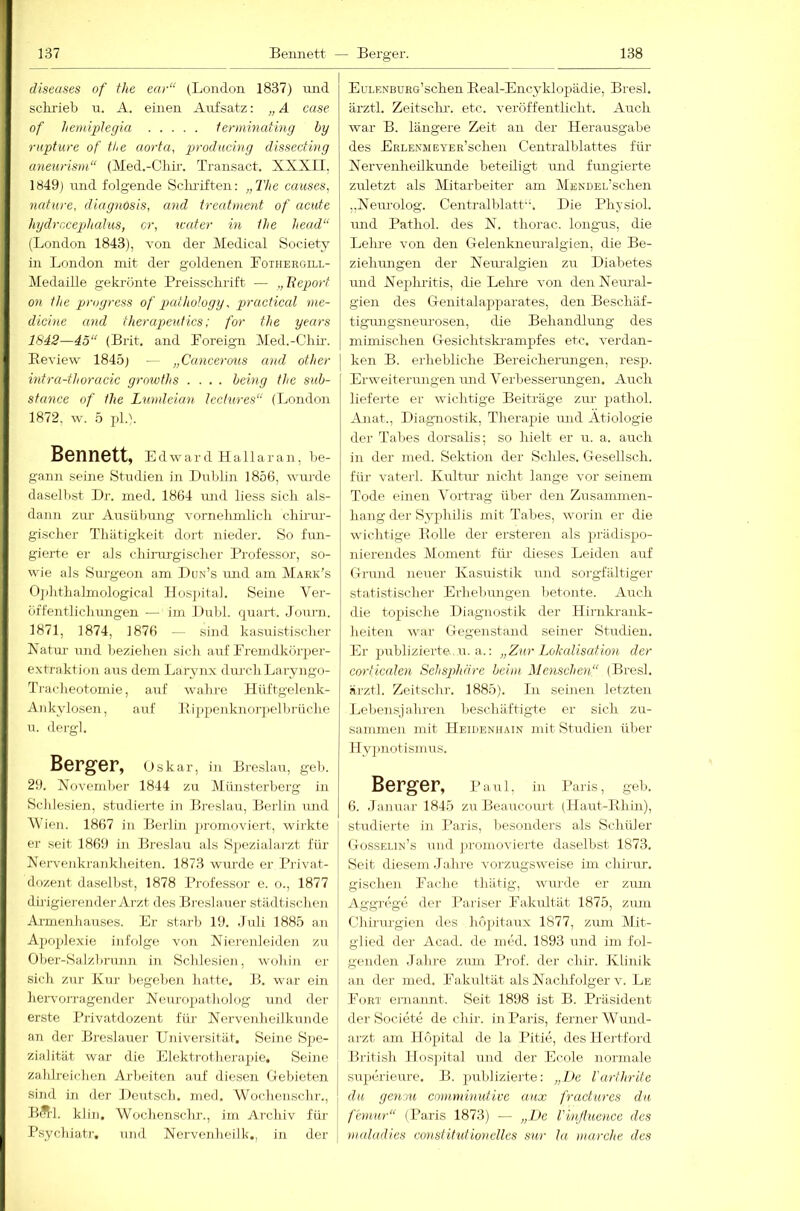 diseases of the ear“ (London 1837) luid sckrieb u. A. einen Aufsatz; „ A case of hemiplegia ierminating by rupture of the aorta, producing disseeting aneurism“ (Med.-Chir. Transact. XXXII, 1849) mid folgende Sclu'iften: „The causes, nature, diagnosis, and treatment of acute hydrncephalus, er, icater in the head“ (London 1843), von der Medical Society in London mit der goldenen Lotheegill- Medaille gekrönte Preissclirift — „Beport on the progress of pathology, practical me- diexne and therapeutics: for the years 1842—45“ (Brit. and Loreign Med.-Olm-. Eeview 1845) — „Cancerous and other intra-thoracic growfhs .... behig the sub- stance of the Lumleian leclures“ (London 1872, w. 5 ])1.\ Bennett, Edward Hallaran, be- gann seine Studien in Dublin 1856, wurde daselbst Dr. med. 1864 imd liess sicli als- dann zur Ausübung vornebmlicli cliirm- gischer Tliätigkeit dort nieder. So fun- gierte er als cliiim-giscber Professor, so- wie als Surgeon am Dun’s luid am Mark’s Ojditlialmological Ilosi)ital. Seine Ver- üffentliclmngen — im Dubl. qTiart. Journ. 1871, 1874, 1876 — sind kasuistisclier Xahu- und beziehen sich auf Premdkörper- extraktion aus dem Larynx durchLaryngo- Ti-acheotomie, auf wahre Hiiftgelenk- Ankylo.sen, auf lüppenknorpelhriiclie u. dergl. Berger, Oskar, in Breslau, geh. 29. Xovemher 1844 zu Münsterberg in Schlesien, studierte in Breslau, Berlin und M'ien. 1867 in Berlin promoviert, wiihte er seit 1869 in Breslau als Spezialarzt für Nervenkrankheiten. 1873 wurde er Piavat- dozent da.selbst, 1878 Professor e. o., 1877 dirigierender Arzt des Breslauer städtischen Ai-menliauses. Er starb 19. .Tuli 1885 an A2)02)lexie infolge vojr Nierenleiden zu Ober-Salzbrnnn in Schlesien, wohin er sich zur Kur hegeheji hatte. B. war ein hervoi’ragender Neuropatholog und der erste Privatdozent für Nervenheilkunde an der Breslauer Universität. Seine Spe- zialität war die Elekti-otherapie. Seine zahlreichen Arbeiten auf diesen Gebieten sind in der Deutsch, med. Wochenschr., BÄl. klin. Wochensclir., im Archiv für- P.sychiatr. und Nervenheilk., in der EuLRNBüse’schen Beal-Encyklopädie, Bresl. ärztl. Zeitsclu-. etc. veröffentlicht. Auch war B. längere Zeit an der Herausgabe des ERLENMEYER’schen Gentralblattes für Nervenheilkunde beteiligt rmd fmigierte zuletzt als Mitarbeiter am MBNDEL’schen „Neurolog. Centralblatt'x Die Physiol. luid Pathol. des N. thorac. longvis, die Leime von den Gelenkneuralgien, die Be- ziehimgen der Nem-algien zu Diabetes und Nejihritis, die Lehre von den Neimal- gien des Genitalapparates, den Beschäf- tigimgsneru-osen, die Behandlung des mimischen Gesichtski-ampfes etc. verdan- I ken B. erhebliche Bereicherungen, resp. Erweiterungen und Verbesserungen. Auch lieferte er wichtige Beiträge zm- pathol. Anat., Diagnostik, Therapie und Ätiologie der Tabes dorsalis; so hielt er u. a. auch in der med. Sektion der Schles. Gesellsch. für vaterl. Kultm' nicht lange vor seinem Tode einen Vortrag über den Zusammen- hang der Syphilis mit Tabes, worin er die wichtige Polle der erstereai als prädispo- nierendes Moment für dieses Leiden auf Grund neuer Kasuistik und sorgfältiger statistischer Erhebiuigen betonte. Auch die topische Diagnostik der Hirnkrank- heiten war Gegenstand seiner Studien. Er jmblizierte, u. a.: „Zur LoludisaHon der corticaten Sehsphdx-e beim Menschexi“ (Bresl. äj’ztl. Zeitsclu-. 1885). In seinen letzten Lel)ensjahren beschäftigte er sich zu- sainme]! mit IIeihenhain mit Studien über Hy])notismus. Berger, Paul, in Paris, geh. 6. .lanuar 1845 zu Beaucoiirt (llaut-Ehin), studierte in I’aris, besonders als Schüler (.Iosseun’s und ])romovierte daselbst 1873. Seit diesem Jahre vorzugsweise irn chirur. gischen Eache thätig, wurde er zum Aggrege der Pariser Pakiütät 1875, zum Chiriu-gien des hopitaux 1877, zum Dlit- glied der Acad. de med. 1893 und ini fol- genden Jahre zum Prof, der chir. Klinik an der med. Fakultät als Nachfolger v. Le Poet ernannt. Seit 1898 ist B. Präsident der Societe de chir. in Paris, ferner Wund- arzt am Ilöpital de la Pitie, des llertford Bi’itish llosjntal und der Ecole normale superieure. B. publizierte: „De farthrite du gentu cmnminuUvc uxix fractures da faimr“ (Paris 1873) — „De l'inßuence des maladies consfitutionelles sur la marche xlcs