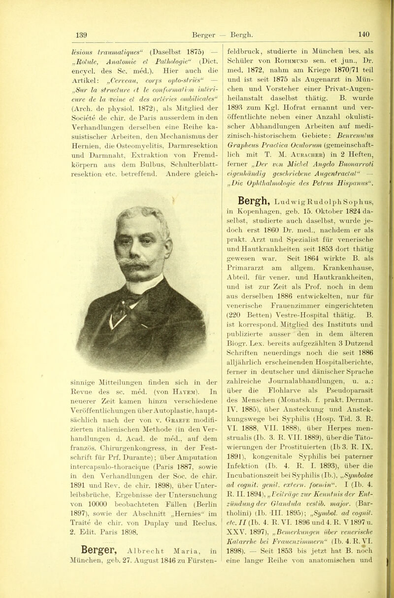 Usions traumatiques“ (Daselbst 1875) — „Roiule, Anatomie et Pathologie“ (Dict. eiicycl. des Sc. med.). Hier auch die Artikel; „Cerveau, corjps opfo-stries“ — „Sur la sfructure (t le conformali'in mteri- eure de la 'Veine et des arteries omhilicales“ (Areli. de physiol. 1872), als Mitglied der Societe de clür. de Paris ausserdem in den Verhandlungen derselben eine Reihe ka- suistischer Arbeiten, den Mechanisnius der Hernien, die Osteomyelitis, Darmresektion und Darnmaht, Extraktion von Fremd- körpern aus dem Bulbus, Schulterblatt- resektion etc. betreffend. Andere gleich- sinnige Mitteihmgen finden sich in der Revue des sc. med. (von Hayem). In neirerer Zeit kamen hinzu verschiedeiie Veröffentlichungen über Autoplastie, hauj)t- sächlich nach der von v. Graefe modifi- zierten italienischen Methode (in denVer- handhmgen d. Acad. de med., auf dem französ. Chirurgenkongress, in der Fest- sclrrift für Prf. Durante); über Amputation intercapsulo-thoracique (Paris 1887, sowie in den Verhandlungen der Soc. de chir. 1891 undEev. de chü’. 1898), über Unter- leibsbrüche, Ergebnisse der üntersuclumg von 10000 beobachteteii Fällen (Berlin 1897), sowie der Abschnitt „Heraies“ im Traite de chir. von Duplay und Eeclus. 2. Edit. Paris 1898. feldbruck, studierte in München bes. als Schüler von Rothmünd sen. et jun., Dr. med. 1872, nahm am Kriege 1870/71 teil und ist seit 1875 als Augenarzt in Mün- chen und Vorsteher einer Privat-Augen- heilanstalt daselbst thätig. B. wm-de 1893 zum Kgl. Hofrat ernannt und ver- öffentlichte neben einer Anzahl okulisti- scher Abhandlungen Arbeiten auf medi- zinisch-historischem Gebiete: Benvenutus Grapheus Practica Ocidoruin (gemeinschaft- lich mit T. M. Auraciier) in 2 Heften, ferner „Der von Michel Angela Buonarroti eigenhändig geschriebene Augentractat“ — „Die Ophthalmologie des Pelrus Hispanus“. Bergh, l irdwigRudolph Sophus, in Kopenhagen, geh. 15. Oktober 1824 da- selbst, studierte auch daselbst, wurde je- doch erst 1860 Dr. med., nachdem er als prakt. Arzt und Spezialist für venerische und Hautkrankheiten seit 1853 dort thätig gewesen war. Seit 1864 wirkte B. als Primararzt am allgem. Krankenhause, Abteil, für vener. und Hautkrankheiten, iTiid ist zur Zeit als Prof, noch in dem airs derselben 1886 entwickelten, nur für venerische Frauenziimner eingerichteten (220 Betten) Vestre-Hospital thätig. B. ist korrespond. Mitglied des Instituts und pirblizierte ausser den in dem älteren Biogi'. Lex. bereits aufgezählten 3 Dutzend Schriften neuerdings noch die seit 1886 alljährlich erscheinenden Hospitalberichte, ferner in deutscher imd dänischer Sprache zahlreiche Journalabhandhuigen, u. a.: über die Flohlarve als Pseudoparasit des Menschen (Monatsh. f. prakt. Dermat. IV. 1885), über Ansteckung und Anstek- kungswege bei Syphilis (Hosp. Tid. 3. E. VI. 1888, VII. 1888), über Herpes men- strualis (Ib. 3. E. VII. 1889), über die Täto- wierungen der Prostituierten (Ib 3. R. IX. 1891), kongenitale Syphilis bei patemer Infektion (Ib. 4. E. I. 1893), über die Incubationszeit bei Syphilis (Ib.), „Syinbolae ad cognit. genit. extern, foemird''. I (Ib. 4. R. II. 1894), „ Feiträge zur Kenntnis der Ent- zündung der Glandula vestib. major. (Bar- tholini) (Ib. III. 1895); „Symbol, ad cognit. etc. II (Ib. 4. E. VI. 1896 und 4. R. V1897 u. XXV. 1897), „Bemerkungen über venerische Katarrhe bei Frauenzimmern“ (Ib. 4. R.VI. 1898). — Seit 1853 bis jetzt hat B. noch eine lange Reihe von anatomischen und Berger, Albrecht Maria, in München, geh. 27. August 1846 zu Fürsten-