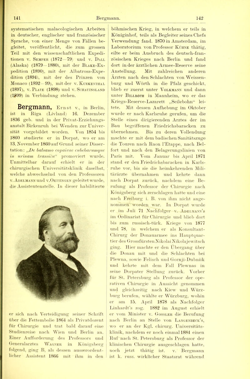 systematischen malacologischen Arbeiten in deutscher, englischer und französischer Sprache, von einer Menge von Bällen be- gleitet, veröffentlicht, die zum grossen Teil mit den wissenschaftlichen Expedi- tionen V. Semper (1872—79) und v. Ball (Alaska) (1879—1880), mit der Blake-Ex- pedition (1890), mit der Albatross-Expe- dition (1894), mit der des Prinzen von Monaco (1892—99), mit der v. Kuekenthal (1897), V. Plate (1898) rmd v. Schauinsland (1899) in Verbindung stehen. Bergmann, Ernst V., in Berlin, ist in Kiga (Livlandi 16. Dezember 1836 geb. und in der Pilvat-Erzielumgs- anstalt Birkenruh bei Wenden zur Univer- sität vorgebildet worden. Von 1854 bis 1860 studierte er in Dor[>at, wo er am 13. November 1860 auf tTi-mid seiner Disser- tation: „De hulsamo copairac cuhchanuuqnc in urinain tranfsiin“ jiromoviert wurde. Unmittelbar darauf erhielt er in der chirui-gischeu Universitätsklinik daselbst, welche abwechselnd von den Professoren V. Adelmann und v.Dettingen geleitet wurde, die Assistentenstelle. In dieser habilitierte er sich nach Verteidigung seiner Schrift über die Bettembolie 1864 als Privatdozent für Chinirgie und trat bald dai'anf eine Studienreise nach Wien und Berlin an. Einer Aufforderung des Professors und (Teneralarztes Wagner in Königsberg folgend, ging B, als dessen ausserordent- licher Assistent 1866 mit ihm in den böhmischen Krieg, in welchem er teils in Königinhof, teils als Begleiter seines Chefs Verwendung fand. 1870 in Amsterdam, im Laboratorium von Professor Kühne thätig, eilte er beim Ausbruch des deutsch-fran- zösischen Krieges nach Berlin und fand dort in der ärztlichen Armee-Eeserve seine Anstellung. Mit zahlreichen anderen Ai’zten nach den Schlachten von Weissen- hurg und Wörth in die Pfalz geschickt, blieb er zuerst unter Volkmann und dann unter Billroth in Mannheim, wo er das Kriegs-Eeserve-Lazarett „Seilebolm“ lei- tete. Mit dessen Aufhebung im Oktober wurde er nach Karlsruhe gerufen, um die Stelle eines dirigierenden Arztes der im Bau begriffenen Friedrichsbaracken zu übernehmen. Bis zu deren Vollendung machte er mit dem badischen Sanitätszuge die Touren nach Eaon TEtappe, nach Bei- fort und nach den Belagerungslinien von Paris mit. Vom Januar bis April 1871 stand er den Briedrichsbaracken in Karls- ruhe vor, bis sie die heimkehrenden Mili- tärärzte übernahmen und kehrte dann nach Dorpat zurück, nachdem eine Be- rufung als Professor der Chirui-gie nach Königsberg sich zerschlagen hatte und eine nach Breiburg i. B. von ihm nicht ange- nommen woi-<len wai-. In Dorpat wurde er im .luli 71 Nachfolger v. Adelmann’s im Ordinariat für Chirurgie und blieb dort bis zum russisch-türk. Kriege von 1877 und 78. in welchem er als Konsultant- Chirurg der Donauarmee ins Haupti|uar- tier des OrossfürstenNikolai Nikolajewitsch ging. Hier madite er den Übergang über i die Donau mit und die Schlachten bei Plewna. sowie Felisch und Gornji-Dubniik und kehrte mit dem Ball Plewnas in seine Doi-jiater Stellung zurück. Vorher fiii’ St. Petersburg als l’rofessor der ope- rativen Chirurgie in Aussicht genommen und gleichzeitig nach Kiew und Würz- burg benifen, wählte er W^ürzburg, cvohin er am 15. April 1878 als Nachfolger Linhardt's zog. 1882 im August erhielt ei- vom Minister v. Oossler die Berufung nach Berlin an Stelle von Langenbeok’s, wo er an der Kgl. chirurg. Universitäts- klinik, nachdem er noch einmal 1884 einen Euf'nach St. Petersburg als Professor der klinischen Chirurgie ausgeschlagen hatte, noch jetzt thätig ist. v. Bergmann ist k. russ. wirklicher Staatsrat während
