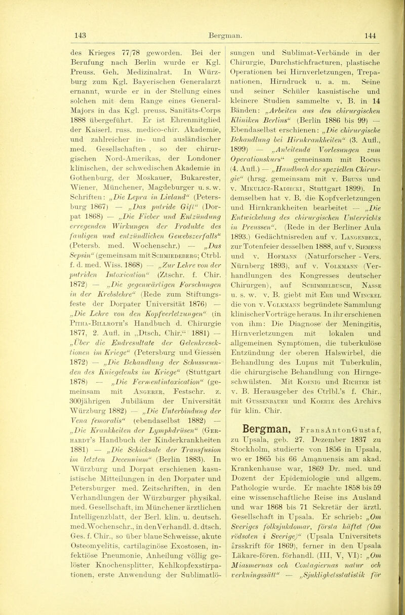 des Krieges 77/78 geworden. Bei der Berufung nacli Berlin wurde er Kgl. Prenss. Geli. MedizinaKat. In Wiii’z- bui'g zum Kgl. Bayerischen G-eneralarzt ernannt, wurde er in der Stellmig eines solchen mit dem Bange eines General- Majors in das Kgl. prenss. Sanitäts-Corps 1888 übergeführt. Er ist Ehrenmitglied der Kaiser!, russ. medico-chir. Akademie, und zahlreicher in- imd ausländischer med. Gesellschaften , so der chirar- gischen Nord-Amerikas, der Londoner klinischen, der schwedischen Akademie in Gothenbm-g, der Moskauer, Bukarester, Wiener, Münchener, Magdeburger u. s. w. Schriften: „Die Lepra in Livland“ (Peters- bm’g 1867) — „Das putride Gift“ (Dor- pat 1868) — „Die Fieber und Entzündung erregenden Wirlcungen der Produkte des fauligen und entzündlichen Gewebszerfalls“ (Petersb. med. Wochenschr.) — „Das Sty)siw (gemeinsam mit Schmiedeberg; Ctrbl. f. d. med. Wiss. 1868) — „Zur Lehre von der jnttriden Litoxication“ (Ztschr. f. Chir. 1872) — „Die gegenwärtigen Forschungen in der Krebslehre“ (Bede zum Stiftungs- feste der Dorpater Universität 1876) ■— „Die Lehre von den Kopfverletzungen“ (in Pitju-Billroth’s Handbuch d. Chirurgie 1877, 2. Auh. in ,.Dtsch. Chir.“ 1881) — „Über die Endresultate der Gelenkresek- tionen ini Kriege“ (Petersburg und Giessen 1872) — „Eie Behandhmg der Schusswun- den des Kniegelenks im Kriege“ (Stuttgart 1878) — „Die Fermentintoxication“ (ge- meinsam mit Angerer, Festsclu-. z. 300jährigen Jubiläum der Universität Wüi'zbui-g 1882) — „F>ic Unterbitidung der Vena femoralis“ (ebendaselbst 1882) — „L>ie Krankheiten der Lymjjhdrüsen“ (Ger- hardt’s Handbuch der Kinderkranklieiten 1881) — „Eie Schieksale der Transfusion im letzten Eecennium“ (Berlin 1883). Li Würzhurg und Dorpat erschienen kasu- istische Mitteilrmgen in den DoiYater und Petersburger med. Zeitschi-iften, in den Verhandlungen der Würzbm-ger physikal. med. Gesellschaft, im Münchener ärztlichen Intelligenzblatt, der Berl. klin. u. deutsch, med.Wochenschi'., indenVerhandl. d. dtsch. Ges. f. Chii'., so über blaue Schweisse, akute Osteomyelitis, cartilaginöse Exostosen, in- fektiöse Pneumonie, Anheüung völlig ge- löster Knochensplitter, Kehlkopfexstirpa- tionen, erste Anwendung der Sublimatlö- smigen und Sublimat-Verbände in der Chirurgie, Durchstichfracturen, plastische Operationen bei Hirnverletzungen, Trepa- nationen, Hirndrnck u. a. m. Seine mid seiner Schüler kasuistische mid kleüiere Studien sammelte v. B. in 14 Bänden: „Arbeiten aus den chirurgischen Kliniken Berlins“ (Berlin 1886 bis 99) — Ebendaselbst erschienen: „Die chirurgische Behandlung bei Hirnkrankheite}E (3. Auh., 1899) — „Anleitende Vorlesungen zum Operafionskurs“ gemeinsam mit Brociis (4. Auh.) — „Handbuch der speziellen Chirur- gie“ (lu'sg. gemeinsam mit v. Bruxs mid V. MiKULicz-B.ADiEcia, Stuttgart 1899). In demselben hat v. B. die Kopfverletzmigen und Hirnkrankheiten bearbeitet — „Eie Entwiekehmg des chirurgischen Unterriehts in Preussen“. (Bede in der Berliner Aula 1893.) Gedächtnisreden auf v. Langenbeck, zur Totenfeier desselben 1888, auf v. Siemens und V. Hofmann (Natiuforscher - Vers. Nürnberg 1893), auf v. Voi.kmann (Ver- handlungen des Kongresses deutscher Chirurgen), auf Schimmelbusch, Nasse u. s. w. V. B. giebt mit Erb und Winckel die von v. Voi.kmann begründete Sannnlung klinischerVertrüge heraus. In ihr erschienen von ihm: Die Diagnose der Meningitis, Hirnverletzungen mit lokalen und aUgemeineii Sj^mptomen, die tuberkulöse Entzündung der oberen Halswirbel, die Behandlung des Lupus mit Tuberkulin, die chirm-gische BehamUrmg von Hirnge- schwülsten. Mit Koenig und Bichter ist V. B. Herausgeber des Ctrlbl.’s f. Chir., mit Gussenbauer und Koerie des Archivs für klin. Chh. Bergman, E r ansAntonGustaf, zu Upsala, geh. 27. Dezember 1837 zu Stockholm, studierte von 1856 in Upsala, wo er 1865 bis 66 Amanuensis am akad. Ki-ankenhause war, 1869 Dr. med. mid Dozent der Epidemiologie und allgem. Pathologie wm-de. Er machte 1858 bis 59 eine wissenschaftliche Beise ins Ausland imd war 1868 bis 71 Seki-etär der ärztl. Gesellschaft in Upsala. Er sclu'ieb: „Om Sveriges folksßikdomar, första haftet (Om rödsoten i SverigeJ“ (Upsala Universitets arsskrift för 1869), ferner in den Upsala Läkare-fören. förhandl. (III, V, VI): „Om Miasmernas och Contagiernas ncdur och 1 verkningssätt“ — „Sjuklighetsstatistik für