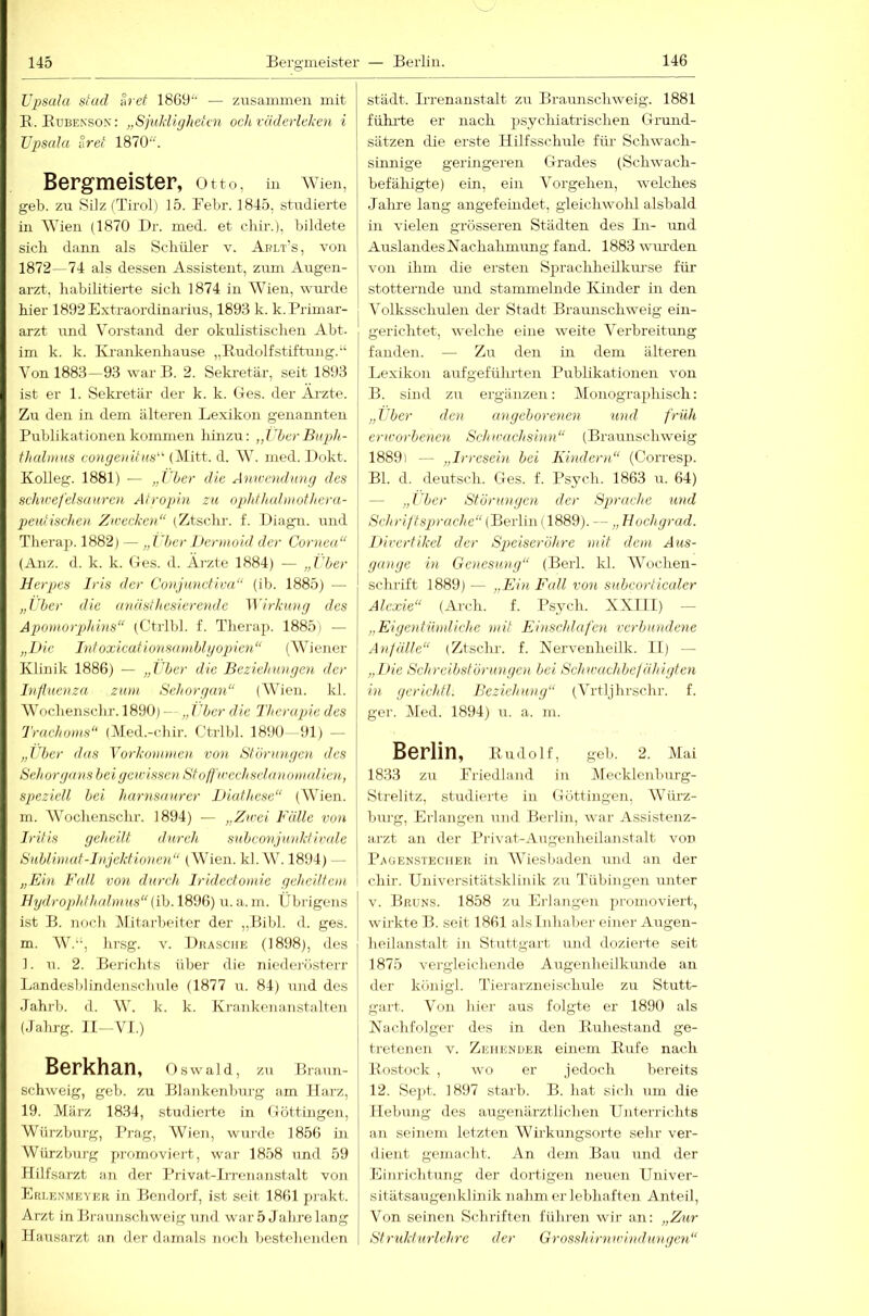 Upsala stad h et 1869'“ — zusammen mit E.Kubenson: „SjuldigJietcn ocJt räderleken i Upsala iivet 1870. Bergmeister, Otto, in Wien, j geb. zu Silz CTirol) 15. Febr. 1845, studierte in Wien (1870 Br. med. et chir.), bildete sich dann als Schüler v. Aplt's, von 1 1872—74 als dessen Assistent, zum Augen- i arzt, habilitierte sich 1874 in Wien, wurde j hier 1892 Extraordinarius, 1893 k. k. Primar- arzt und Vorstand der okulistischen Abt. im k. k. Krankenhause „Budolfstiftung.“ Von 1883—93 warB. 2. Sekretär, seit 1893 ist er 1. Sekretär der k. k. Ges. der Arzte. Zu den in dem älteren Lexikon genannten Publikationen kommen hinzu: „ther Bupth- thalmas congeniiHS' (Mitt. d. AV. med. Bokt. Kolleg. 1881) — „Uber die Aniccndiing des Schwefelsäuren Atropin zu ophfJadinothcra- peutischen Zwecken“ (Ztschr. f. Biagn. und Therap. 1882) — „Uber I>ennoid der Cornea“ (Anz. d. k. k. Ges. d. Ärzte 1884) — „lljer Herpes Iris der Conjunctiva“ (ib. 1885) — „Uber die anästhesierende ^yirkung des Apomorphbis“ (Ctrlbl. f. Therap. 1885) — „Die Infoxicationsamblgopien“ (Wiener Klinik 1886) — „lljer die Beziehungen der hifluenza zum Sehorgan“ (AVien. kl. AVochenschr. 1890) — „ i'ber die Therapie des Trachoms“ (Äled.-clur. Ctrlbl. 1890 91) — „Uber das Vorkommen von Stönoigen des Sehorgans bei gewissen Stoffwechsdanomalien, speziell bei harnsaurcr Diafhese“ (AA^ien. m. AVoclienschr. 1894) — „Zwei Fülle von Iritis geheilt durch subconjunkfivtde Sublimat-Injektionen“ (AVien. kl. W. 1894) - - „Ein Fidl von durch Iridectomie geheilfent Hydrophfhalmus“{ih. 1896) u. a. m. Übrigens ist B. Tiocli Alitarbeiter der ,,Bibl. d. ges. m. AV.“, hrsg. v. Brasche (1898), des 1. u. 2. Berichts über die niederösterr Landesblindenschule (1877 u. 84) und des Jahi'b. d. AV. k. k. Krankenanstalten (Jahrg. 11- A^I.) Berkhan, Oswald, zu Braun- schweig, geb. zu Blankenburg am Harz, 19. Alärz 1834, studierte in Göttirrgeir, Würzbur-g, Prag, AVien, wurde 1856 irr AVürzburg promoviei't, war 1858 und 59 Hilfsarzt arr der Privat-Lrenarrstalt von Erlunmeyer irr Berrdorf, ist seit 1861 prakt. Arzt in Braunschweig und war 5 Jahrelang Hausarzt arr der damals rroch besteherrden städt. Irrenanstalt zu Braurischweig. 1881 fühlte er nach psychiatrischen Grund- sätzen die erste Hilfsschule fiü- Schwach- sinnige geringeren Grades (Schwach- befähigte) ein, ein A'orgeheri, welches Jalire lang angefeindet, gleichwohl alsbald in vielen grösseren Städten des In- und Auslandes Nachalimung fand. 1883 wurden von ihm die ersten Sprachheilkm’se für stotternde und stammelnde Kinder in den A'olksschulen der Stadt Braunschweig ein- gerichtet, welche eine weite A'erbreitung fanden. — Zu den in dem älteren Lexikon aufgeführteri Publikationen von B. sind zu ergänzen: Alonographisch: „Uber den angeborenen und früh erworbenen Schwachsinn“ (Braunschweig 1889) — „Irresein bei Kindern“ (Corresp. Bl. d. deutsch. Ges. f. Psych. 1863 u. 64) — „Uber Störungen der Sprache und Schriftsprache“ (Bevlm (1889). — „ Hochgrad. I>irerfikel der Speiseröhre mit dem Aus- gange in Genesung“ (Betl. kl. AA^ochen- schrift 1889) — „Ein Fall von subcorticaler Alexie“ (Arcli. f. Psych. XX111) — „Eigentümliche mit Einschlafen verbundene Anfälle“ (Ztsclu-. f. Flervenheilk. II) — „Hie Schreibstörungen bei Schirachbefähigten in gcrichtl. Beziehung“ (Ahtljhrschr. f. ger. Aled. 1894) u. a. rn. Berlin, Iludolf, geh. 2. Mai 1833 zu Eriedland in Alecklenburg- Strelitz, studierte in Göttingen, Würz- burg, Erlangen und Berlin, war Assistenz- arzt an der Privat-Airgenheilanstalt vorr Paüenstecher in AAhesbaderi rtnd an der chir. Urriversitätsklinik zu Tübingen irnter V. Brüns. 1858 zu Erlangen promoviert, wii'kte B. seit 1861 als Inhaber eiirer- Arrgerr- heilaristalt iir Stuttgart und dozierte seit 1875 vergleicherrde Arrgenheilkirirde an der königl. Tierarzneischule zu StutG gart. Vorr Irier aus folgte er 1890 als Kachfolger des in den Buhestand ge- tretenen v. Zehender einem Eufe nach Eostock , wo er jedoch bereits 12. Sejit. 1897 starb. B. hat sich um die Hebiuig des augerrärztlicherr Unterrichts an seinem letzteir AVirkurigsorto sehr ver- dierrt gemacht. An dem Barr irrrd der Eiirrichtirng der dortigen nerrerr Urriver- sitätsaugenklinik nahm er lebhaften Anteil, A^on seinen Schriften führerr wir an: „Zur St rukt uriehre der Grosshirnwindungen“