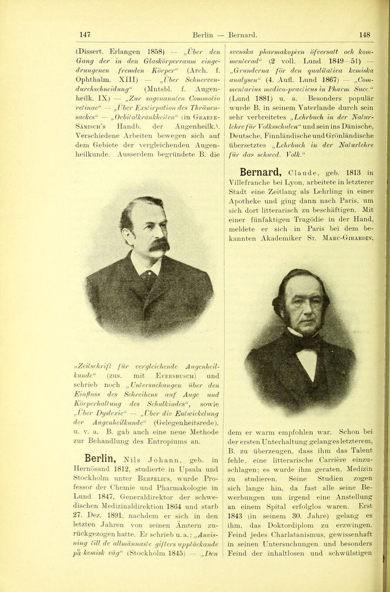 (Dissert. Erlangen 1858) — „Über den Gang der in den Glaskörj)errauni einge- drungenen fremden Köyyer“ (Arcli. f. Opkthalm. XIII) — „Uber Sehnerven- durchschneidung“ (Mntsbl. f. Augen- lieilk. IX) — „Zur sogenannten Comniotio retinae“ — „Uber Exstirpcdion des Thränen- sackes“ —„Orbitcdkrankheitoi“ (in Gtraei'e- Sämisch’s Ilandl). der Augenlieilk.''. Verschiedene Arbeiten bewegen sich anf dem Gebiete der vergleichenden Augen- heilkunde. Ausserdem begründete B. die „Zeitschrift für verglcicheyide Augenheil- kunde“ (zus. mit Eversbüsch) und schrieb noch „Uydersuchuugen über den Einfluss des Schreibens auf Auge und Körperhaltung des Schulkindes“, sowie „Uber Dyslexie“ — „Über die Entwickelung der Augenheilkunde“ (Gelegenheitsrede), u. V. a. B. gab auch eine neue Methode zm- Behandlimg des Entropiums an. Berlin, Xils Johann, geh. in Ilemösand 1812, studierte in Upsala und Stockholm rmter Berzeliüs, wui'de Pro- fessor der Chemie und Pharmakologie in Lund 1847, Generaldirektor der schwe- dischen MedizmaldLrektion 1864 und starb 27. Dez. 1891, nachdem er sich in den letzten Jahi-en von seinen Ämtern zu- rückgezogen hatte. Er sclu-ieb u. a.: „Ayivis- niyig tili de albncumaste gifters ujyptäckayide pa kemisk vag“ (Stockholm 1845) — „Eeyi li !■ sveyiska idiaryyiakopeen öfversatt och koyn- | yyieyiterad“ (2 voll. Lund 1849—51) — „Grimderyia för deyi qualitutiva keyydska f. ayialgseyi“ (4. AuÜ. Lund 1867) — „Coyyi- \ yyieyitarius yncdico-practicus in Pharyyi Suec.“ | (Lund 1881) rr. a. Besonders populär j wurde B. in seinem Vaterlande durch sein ] sehr verbreitetes „Lehrbuch in der Natur- 1 lehre für Volksschiden“ und sein ins Dänische, ;j Deutsche, Einnländische und Grönländische I übersetztes „Lehrbuch in der Naturlehre | für das schwed. Volk.“ Bernard, Clande, geb. I8I3 in i Villefranche bei Lyon, arbeitete in letzterer Stadt eine Zeitlang als Lehrling in einer t Apotheke und ging dann nach Paris, um | sich dort litterarisch zu beschäftigen. Mit « einer fünfaktigen Tragödie in der Hand, :j pr siu.li 171 Pn.ris hpi dem be- I dem er warm empfohlen war. Schon bei der ersten Unterhaltung gelang es letzterem, B. zu überzeugen, dass ihm das Talent fehle, eine litterarische Carriere einzu- sclilagen; es wurde ihm geraten, Medizin zu studieren. Seine Studien zogen sich lange hin, da fast alle seine Be- werbungen um irgend eine Anstellung an einem Spital erfolglos waren. Erst 1843 (in seinem 30. Jahre) gelang es ihm, das Doktordiplom zu erzwingen. Eeind jedes Charlatanismus, gewissenhaft in seinen Untersuchruigen und besonders Eeind der inhaltlosen und schwülstigen