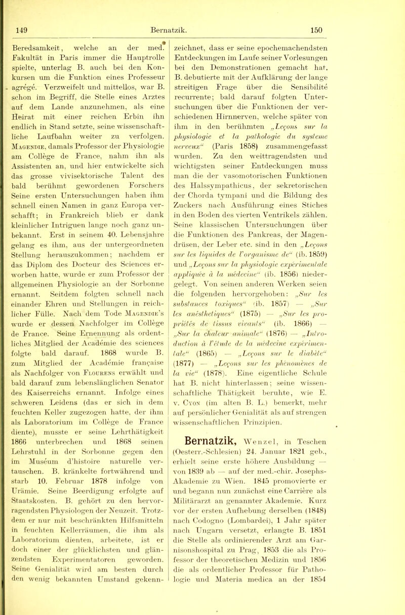 Beredsamkeit, welche an der med* Bakultät in Paris immer die Hauptrolle spielte, unterlag B. auch bei den Kon- kursen um die Pxmktion eines Professeur agrege. Verzweifelt und mittellos, war B. schon im Begriff, die Stelle eines Arztes auf dem Lande anzunehmen, als eine Heirat mit einer reichen Erbin ihn endlich in Stand setzte, seine wissenschaft- liche Laufbahn weiter zu verfolgen. Magendie, damals Professor der Physiologie am College de France, nahm ihn als Assistenten an, und hier entwickelte sich das gi’osse vivisektorische Talent des bald berühmt gewordenen Forschers Seine ersten Untersuchungen haben ihm schnell einen Namen in ganz Europa vei-- schafft; in Frankreich blieb er dank kleinlicher Intriguen lange noch ganz un- bekannt. Erst in seinem 40. Lebensjahre gelang es ihm, aus der untergeordneten Stellung herauszukommen; nachdem er das Diplom des Docteur des Sciences er- worben hatte, wurde er zum Professor der allgemeinen Physiologie an der Sorbonne ernannt. Seitdem folgten schnell nach einander Ehren und Stellungen in reich- licher Fülle. Nach dem Tode Magendie's wurde er dessen Nachfolger im College de France. Seine Ernennung als ordent- liches Mitglied der Academie des Sciences folgte bald darauf. 1868 wurde B. zum Mitglied der Academie francaise als Nachfolger von Floukens erwählt und bald darauf zum lebenslänglichen Senator des Kaiserreichs ernannt. Infolge eines schweren Leidens (das er sich in dem feuchten Keller zugezogen hatte, der ihm als Laboratf)rium im College de France diente), musste er seine Lehrthätigkeit 1866 unterbrechen und 1868 seinen Lehrstuhl in der Sorbonne gegen den im Museum d’histoire naturelle ver- tauschen. B. kränkelte fortwährend und starb 10. Februar 1878 infolge von Urämie. Seine Beerdigung erfolgte auf Staatskosten. B. gehört zu deji hervor- ragendsten Physiologen der Neuzeit. Trotz- dem er nur mit beschränkten Flilfsmitteln in feuchten Kellerräunien, die ihm als Laboratf)rium dienten, arbeitete, ist er doch einer der glücklich.sten und glän- zendsten Experimentatoren geworden. Seine (xenialität wird am besten durch den wenig bekannten Umstand gekenn- zeichnet, dass er seine epochemachendsten Entdeckungen im Laufe seiner Vorlesungen bei den Demonstrationen gemacht hat. B. debütierte mit der Aufklärung der lange streitigen Frage über die Sensibilite recurrente; bald darauf folgten LTnter- suchmigen über die Funktionen der ver- schiedenen Hirnnerven, welche später von ihm in den berühmten ,, Le<;ons sur la Physiologie et la pcdhologie du Systeme nereeux“ (Paris 1858) zusammengefasst wi;rden. Zu den weittragendsten und wichtigsten seiner Entdeckungen muss man die der vasomotorischen Funktionen des Halssympathicus, der seki-etorischen der Chorda t3unpani und die Bildung des Zuckers nach Airsführung eines Stiches in den Boden des vierten Ventrikels zählen. Seine klassischen Untersuchungen über die Fiuiktionen des Pankreas, der Magen- (Irüsen, der Leber etc. sind in den „Lei^ons sur les liquides de Voryanisme de“ (ib. 1859) und „Le{‘ons sur ln physioloyie exq)erim.e)d(de appliquee ä ln medeci)ie (ib. 1856l nieder- gelegt. Von seinen anderen Werken seien die folgenden hervoi'gehoben; „Sur les suhstnnces foxiques“ 'ib. 1857) — „Sur les nm'sfhefiques“ (1875) — „Sur les pro- gn-ictes de fissus vinnits“ (ib. 1866) — „Sur ln chfdeur nuimd.e“ (1876) — „Intro- duction ä rttude de la medechie experimen- tale“ (1865) — „Lepous sur Ic dinbete“ (1877) — „Lc^urns sur les ph'enomenes de la vic“ (1878). Eine eigentliche Schule hat B. nicht hinterlassen; seine wissen- schaftliche Thätigkeit beruhte, wie E. V. Cyon (im alten B. L.) bemerkt, mehr auf persönlicher Genialität als auf strengen wissenschaftlichen Prinzipien. Bernatzik, Wenzel, in Teschen (Oesterr.-Schlesien) 24. «lanuar 1821 geh., erhielt seine erste höhere Ausbildung — von 1839 ab — auf der med.-chir. ,lose])hs- Akademie zu Wien. 1845 promovierte er und begann nun zunächst eine Carriere als Militärarzt an genannter Akademie. Kurz vor der ersten Aufhebung derselben (1848) nach Codügno (Lombardei), 1 Jahr später nach Ungarn versetzt, erlangte B. 1851 die Stelle als ordinierender Arzt am Gar- nisonshos[)ital zu Prag, 1853 die als Pro- fessor der theoretischen Medizin und 1856 die als ordentlicher Professor für Patho- logie und Materia medica an der 1854