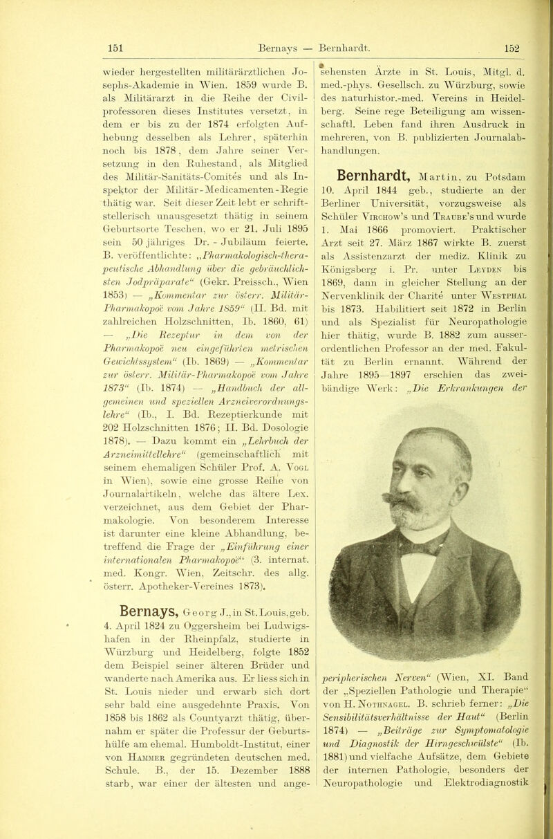 wieder liergesteilten militärärztliclien Jo- sepliS-Akademie in Wien. 1859 wnrde B. als Militärarzt in die Eeilie der Civil- professoren dieses Institutes versetzt, in dena er bis zu der 1874 erfolgten Auf- hebung desselben als Lelu-er, späterhin noch bis 1878, dem Jahre seiner Ver- setzung in den lluhestand, als Mitglied des Militär-Sanitäts-Coniites iind als In- spektor der Militär-Medicamenten-Eegie thätig war. Seit dieser Zeit lebt er schrift- stellerisch unausgesetzt thätig in seinem Gebm-tsoi-te Teschen, wo er 21. Jaili 1895 sein 50jälu'iges Br. - Jubiläum feierte. B. veröffentlichte: „Phannaliologiscli-thera- peutische Abltandlung über die gebränchlich- sten Jodpräparate“ (Gekr. Preissch., Wien 1853) — „Kommentar zur österr. Militär- Fharmakopoe vom Jahre 1859“ (II. Bd. mit zahh-eichen Holzsclmitten, Ib. 1860, 61) — „Die Rezeptur in dem von der Pharmakopoe neu eingeführten metrischen Geicichtssgstem“ (Ib. 1869) — „Kommentar zur österr. Militär-Pharmakopoe vom Jahre 1873“ (Ib. 1874) — „Handbuch der all- gemeinen und speziellen Arzneiverordnungs- lehre“ (Ib., I. Bd. Eezeptierkimde mit 202 Holzsclmitten 1876; II. Bd. Dosologie 1878). — Dazu kommt ein „Lehrbuch der Arzneimittellehre“ (gemeinschaftlich mit seüiem ehemaligen Schüler Prof. A. Vogl in Wien), sowie eine grosse Eeihe von Journalartikehi, welche das ältere Lex. verzeiclmet, aus dem Gebiet der Pliar- makologie. Von besonderem Literesse ist darmiter eine kleine Abhandlung, be- treffend die Präge der „Einführung einer internationalen Pharmakopoe' (3. internat. med. Kongr. Wien, Zeitsclir. des allg. österr. Apotheker-Vereines 1873). Bernays, Georg J.,in St.Louis,geh. 4. Aprü 1824 zu Oggersheim bei Ludwigs- hafen in der Eheinpfalz, studierte in Würzburg und Heidelberg, folgte 1852 dem Beispiel seiner älteren Brüder und wanderte nach Amerika aus. Er liess sich in St. Louis nieder und erwarb sich dort sehr bald eine ausgedehnte Praxis. Von 1858 bis 1862 als Countyarzt thätig, über- nahm er später die Professm- der Gebmls- hülfe am ehemal. Humboldt-Institut, einer von Hammer gegründeten deutschen med. Schule. B., der 15. Dezember 1888 starb, war einer der ältesten und ange- sehensten Ärzte in St. Louis, Mitgl. d. med.-phys. Gesellsch. zu Wüi’zbm'g, sowie des naturlüstor.-med. Vereins in Heidel- berg. Seine rege Beteiligung am wissen- schaftl. Leben fand ilmen Ausdruck in mehi-eren, von B. publizierten Journalab- Landhmgen. Bernhardt, Martin, zu Potsdam y 10. April 1844 geb., studierte an der i Berliner LTniversität, vorzugsweise als Schüler Viechow’s und TRAUBE’smid wiu'de 1. Mai 1866 jnomoviert. Praktischer Arzt seit 27. März 1867 wirkte B. zuerst als Assistenzarzt der mediz. Klmik zu Königsberg i. Pr. unter Leyde.x bis 1869, dann in gleicher Stellung an der Nervenklinik der Charite unter Westphal bis 1873. Habilitiert seit 1872 in Berlin und als Spezialist für Neuropathologie hier thätig, wurde B. 1882 zum ausser- ordentlichen Professor an der med. Pakul- tät zu Bei-lin ernannt. Während der Jalu-e 1895—1897 erschien das zwei- bändige Werk: „ Die Erkrankuyigen der peripherischen Nerven“ (Wien, XI. Band der „Sj^eziellen Pathologie imd Therapie“ von H. Nothnagel. B. sclirieb ferner: „Die Sensibilitätsverhältnisse der Haut“ (Berlin 1874) — „Beiträge zur Symptomatologie und Diagnostik der Hirngeschivülste“ (Ib. i 1881) und vielfache Aufsätze, dem Gebiete i der internen Pathologie, besonders der ! Nem’opathologie und Elektrodiagnostik