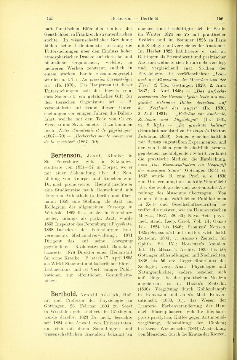 liaft fanatischen Eifer den Einflnss der Geistlichkeit in Frankreich zu unterdrücken suchte. In wissenschaftlicher Beziehung bilden seine bedeutendste Leistung die Untersuchungen über den Einfluss hoher atmosphärischer Drucke auf tierische und pflanzliche Organismen, welche, in mehrei-en Werken zerstreut, endlich in einem starken Bande zrrsammengestellt wurden u. d. T.: „La 2>ression baroMttrique etc.“ (Ib. 1878). Das Haujhresultat dieser Untersuchungen soll der Beweis sein, dass Sauerstoff ein gefährliches Gift für den tierischen Organismus sei. — B. veranstaltete auf Grund dieser Unter- suchungen vor einigen Jahren die Ballon- fahrt, welche mit dein Tode von Croce- Spinelli und Sivel endete. Dazu kommen noch „Kotes d'anatomie et de i)hysiolo(jie“ (1867—70) — „Jiechcrches sur le mouvemcnt de ln sensitive“ (1867 -70). Bertenson, Josef, Kliniker in St. Petersburg, geb. in Nikolajew, studierte von 1854— 57 in Dorpat, wo er mit einer Abhandlung über die Neu- bildung von Knorpel und Knochen zum Dr. med. promovierte. Hierauf machte er eine Studienreise nach Deutschland mit längerem Aufenthalt in Berlin und übei- nahni 1859 eine Stellung als Ai-zt am Kollegium der allgemeinen Fürsorge in Witebsk. 1863 liess er sich in Petersbm-g nieder, anfangs als prakt. Arzt, wurde 1865 Inspektor des Petersburger Physikats, 1868 Inspektor der Petersburger Gou- vernements - Medizinalverwaltung, 1871 Dü'igent des auf seine Anregung gegründeten ßoshdestwenski - Baracken- lazaretts, 1876 Direktor einer Heilanstalt für arme Kranke. B. starb 17. April 1895 als Wirkl. Staatsrat und kaiserlicher Ehren- Leibmedikrrs imd ist Verf. einiger Publi- kationen zur öffentlichen Gesmidheits- pflege. Berthold, Amold Adolph, Hof- rat und Professor der Physiologie zrr Göttingen, 26. Februar 1803 zu Soest in Westfalen geb. studierte in Göttingen, wru’de daselbst 1823 Dr. med., besuchte seit 1824 eine Anzahl von Universitäten, um sich mit deren Sammhuigen rmd wissenschaftlichen Anstalten bekannt zu machen und beschäftigte sich in Berlin im AVinter 1824 bis 25 mit praktischer Medizin und im Sommer 1825 in Paris mit Zoologie und vergleichender Anatomie. Im Herbst 1825 habilitierte er sich zu Göttingen als Privatdozent und praktischer Arzt mid widmete sich fortab neben zoolog. und vergleichend anat. Studien der Physiologie. Er veröffentlichte: „ Lehr- buch der Physiologie des Menschen und der Tiere“ (2 Tie., Göttingen 1829; 2. Aufl. 1837; 3. Aufl. 1848) — „Das Aufrecht- erscheinen der Gesichfsobjekte trotz des um- gekehrt stehenden Bildes derselben auf der Netzhaut des Auges“ (Ib. 1830; 2. Airfl. 1834) — „Beiträge zur Anatomie, Zootomie und Physiologie“ (Ib. 1831, m. 9 Kpf.) — „De gravitate halitus“ (Gratulationsepistel zu Huefland’s Doktor- Jubiläum 1833). Seinen gemeinschaftlich mit Bunsen angestellten Experimenten und der von beiden gemeinschaftlich heraus- gegebenen nachfolgenden Schrift verdankt die jjraktische Medizin die Entdeckung, dass „Ikis Eisenoxydhydrat ein Gegengift der arsenigen Saure“ (Göttingen 1834) ist. 1835 wurde B. zum Prof. e. o. 1836 zum Ord. ernannt, ihm auch die Mitaufsicht über die zoologische und zootomische Ab- teilung des Aluseums übertragen. Von seinen überaus zahlreichen Publikationen in Zeit- und Gesellschaftsschriften be- treffen die meisten, wie im Hannoverischen Magaz., 1827, 28, 30; Nova Acta phys.- med. Acad. Leop. Carol. Vol. 14; Oken’s Isis, 1824 bis 1846; Froriep.s’ Notizen, 1825; SpRENGEL’sLand-midforstwhtschaftl. Zeitschr. 1834; v. Ammon’s Zeitsch. für Ophtli. Bd. IV.; Holscher’s Annalen, Bd. II; Müller’s Archiv, 1835 bis 50; Göttinger Abhandlungen und Naclulchten, 1838 bis 56 etc. Gegenstände aus der Zoologie, vergl. Anat., Physiologie und Naturgeschichte; andere beziehen sich auf Dinge, die der praktischen Medizin angehören, so in Henke’s Zeitsclir. (1830): Vergiftung durch Kohlendanipf; in HohneADM und Jahn’s Med. Konver- sationsbl. (18.30, 31): das Wesen der Lienterie, Farbenveränderung der Haut nach Blasenpflastem, geheilte Blej^haro- ptosis paralytica, Kaffee gegen Antimonial- vergiftung, Behandlung der Cholera; inCASPER’sWochenschr. (1834): Ansteckung von Menschen durch die Krätze der Katzen,