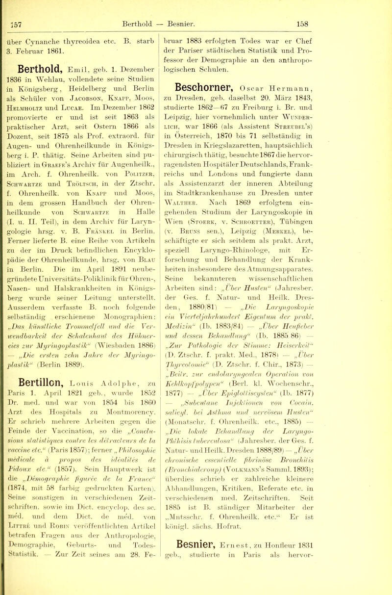 über Cynanche tliyreoidea etc. B. starb 3. Februar 1861. Berthold, Emil, geb. 1. Dezember 1836 in Weblau, vollendete seine Studien in Königsberg, Heidelberg und Berlin als Schüler von Jacobson, Knapp, Moos, Helmholtz und Lucae. Im Dezember 1862 promovierte er und ist seit 1863 als praktischer Arzt, seit Ostern 1866 als Dozent, seit 1875 als Prof, extraord. für j Augen- und Ohrenheilkunde in Königs- j berg i. P. thätig. Seine Arbeiten sind pu- bliziert in Gtraefr’s Archiv für Airgenheilk., im Arch. f. Ohrenheilk. von Politzer, ScHWARTZE und Tröltsch, in der Ztschr. f. Ohrenheilk. von Knapp und Moos, in dem gi'ossen Handbuch der Ohren- heilkunde von SciiWARTZE in Halle (I. u. II. Teil), in dem Archiv für Larvn- gologie hrsg. v. B. Frankel in Berlin. Fenrer lieferte B. eine Beihe von Artikeln zu der im Druck belindlichen Encyklo- pädie der Ohrenheilkunde, hrsg. von Blau in Berlin. Die im April 1891 neube- gründeteUniversitäts-Poliklinik für (Ihren-, Nasen- und Halskraiiklieitc'n in Königs- berg wurde seiner Leitung unterstellt. Ausserdem vei'fasste B. noch folgende selbständig erschienene Monograjihien: „Das künstliche Trommelfell and die Ver- wendbarkeil der Selialenhmd des llülnier- eies zur Myrinfjoplastik“ (Wiesbaden 1886) — „Die ersten zehn Jahre der J\Ii/riuyo- plaslik“ (Berlin 1889). Bertillon, Louis Adoljiho, zu Paris 1. A])iil 1821 geh., wui'de 18.52 Dr. med. und war von 1854 bis 1860 Arzt des Hospitals zu .Montinorency. Er schrieb melii-ere Arbeiten gegen die Feinde dei- Vaccination, so die „Co)icia- sions slalistiques contre les drlracleurs de la Vaccine etc.“ (Paris 1857); fei-ner „ Philosophie nd'dicale ä propos des idhdilcs de Tidoux etc.“ (1857). Sein Hauptwerk ist die „J)emof/rnphie fiyuree de la T'ranee“ (1874, mit 58 farbig godi-uckten Karten). Seine sonstigen in verschiedenen Zeit- schriften. sowie im Dict. ency(do)). des sc. nied. und dem Dict. de med. voti IjIttre und I’oRfx vei-ölTentlicdden Artikel betrafen Fragen aus der Anthrojiologie, Demographie, Oebnrts- und d’odes- Statistik. - Zur Zeit .seines am 28. Fe- bruar 1883 erfolgten Todes war er Chef der Pariser städtischen Statistik und Pro- fessor der Demographie an den anthropo- logischen Schulen. B6SChOFn6F, Oscar Hermann, zu Dresden, geb. daselbst 20. März 1843, studierte 1862—67 zu Freibm-g i. Br. und Leijjzig, liier vornehmlich unter Wunder- lich. war 1866 (als Assistent Strecbel’s) in Österreich, 1870 bis 71 selbständig in Dresden in Kriegslazaretten, hauptsächlich chirurgisch thätig, besuchte 1867 die hervor- ragendsten Hospitäler Deutsclilands, Frank- reichs uml Londons und fungierte dann als Assistenzarzt der inneren Abteilung im Stadtkrankenhause zu Dresden unter Walther. Nach 1869 erfolgtem ein- gehenden Studium der Laryngoskopie in Wien )Stoerk, v. Schroetter), Tübingen (v. Bruns sen.), Leipzig (Merkel), be- schäftigte er sich seitdem als prakt. Arzt, speziell Laryngo-Bhinologe. mit Lr- forsidiung und Behandlung der Krank- heiten insbesondere des Atmnngsaiiparates. Seine bekannteren wissenschaftlichen Ai'beiten sind: „lljcr Husten“ (dahresber. der Oes. f. Natur- und Heilk. Dres- den, 1880/81) — „D/e Lanjuijoskopie ein Vicrtcljalrrhundcrt Eiyenfinn der pr(dd. Medizin“ (Ib. 1883/84) - „jlher Heulieher und dessen Ikhandlumj“ (Ib. 1885 86) - - „Zur Pathologie der Stimme: Heiserkeit“ (I). Ztschr. f. ])rakt. Med., 1878) — „Über Thgreolomie“ (D. Ztschr. f. Chir., 1873) - „Beitr. zur endolargngeiden Operation von Kehlkopf pol gpen“ (Berk kl. Wochenschr., 1877) — „l her Epigloltiseysten“ (Ib. 1877) — „Suljeutanc Injektionen von Cocain. s(dicyl. bei Asthma und nervösem Husten“ (Monatschi-, f. Oln-enlieilk. etc., 1885) „Die lokale Belaualliiny der Ijtrynyo- Phthisis tuberculosa“ (Jaliresber. der Oes. f. Natur-und Heilk. Hresden 1888/89) — „I ber chronische essentielle fbrinöse Bronchitis (Bro/ad/ialcrou.p) (Volkmann's Sainml. 1893); überdies schriel) er zahliciche kleinere Aldnindlungen, Kritiken, Beferate etc. in verschiedenen med. Zeitschriften. Seit 1885 ist H. ständiger Mitarbeiter der „Mntssclii-. f. Ohrenheilk. etc.‘‘ Ei- ist königl. siiclis. Hofrat. Besnier, Emest, zu Honllem- 1831 geh., studierte in Paris als hervor-