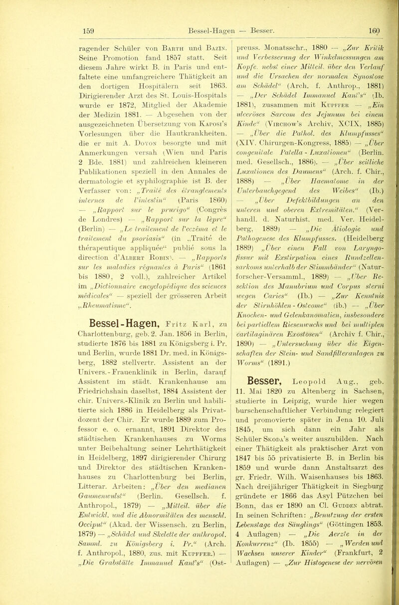 ragender Schüler von Barth und Bazin. Seine Promotion fand 1857 statt. Seit diesem Jahre wirkt B. in Paris und ent- faltete eine umfangreichere Thätigkeit an den dortigen Hospitälern seit 1863. Dirigierender Arzt des St. Louis-Hospitals wm-de er 1872, Mitglied der Akademie der Medizin 1881. — Abgesehen von der ansgezeiclmeten Übersetzung von Kaposi’s Vorlesmigen über die Hantki-ankheiten. die er mit A. Doyon besorgte und mit Anmerkungen versah (MJen und Paris 2 Bde. 1881) mid zahlreichen kleineren Pirblikationen speziell in den Annales de dermatologie et syphilographie ist B. der Verfasser von; „TraUe des etranrjlonenfs internes de l’intestin“ (Paris 1860) — „Rapport sur le pruriyo“ (Congres de Londies) — „Rapport sur la l'epre“ (Berlin) — „Le traitement de Veczenia et le traitement du pso7'iasis“ (in „Traite de therapeutiqire aj)pliquee“ publie soirs la direction d’ArBERT Eobin'. — „Rapports sur les ynaladies regnantes ä Paris“ (1861 bis 1880, 2 voll.), zahlreicher Artikel im „Dictionnaire encgclopedique des Sciences niedicales“ — speziell der grösseren Ai'beit „R/ieumatisnie“. Bessel-Hagen, Pritz Karl, zu Charlottenburg, geh. 2. Jan. 1856 in Berlin, studierte 1876 bis 1881 zu Königsberg i. Pr. und Berlin, wurde 1881 Dr. med. in Königs- berg, 1882 stellvertr. Assistent an der Univers.-Prauenklinik in Berlin, darairf Assistent im städt. Krankenhause am Priedrichshain daselbst, 1884 Assistent der chir. Univers.-Klinik zu Berlin und habili- tierte sich 1886 in Heidelberg als Privat- dozent der Chir. Er wurde 1889 zum Pro- fessor e. o. ernannt, 1891 Direktor des städtischen Krankenhauses zu Worms unter Beibehaltung seiner Lehrthätigkeit in Heidelberg, 1897 dhigierender Chirurg und Dü'ektor des städtischen Ki'anken- hauses zu Charlottenbru'g bei Berlin, Litterar. Arbeiten: „Über deyi mediayien Gaiwieyiwtdst“ (Berlin. Gesellsch. f. AnthropoL, 1879) — „Mitteil, über die Eyitwickl. und die Abnormitäten des yyxenschl. Occiput“ (Akad. der Wissensch. zu Berlin, 1879) — „Schädel und Skelette der anthropol. Saniml. zu Köyiigsberg i. Pr.“ (Arch. f. Anthropol., 1880, zus. mit Kupffee.'i — „Die Grabstätte Inmianuel Kant's“ (Ost- preuss. Monatsschr., 1880 — „Zur Kritik mul Verbesserimg der Winkehnessungen am Kopfe, nebst ehier Mitteil, über den Verlauf ivnd die Grsachm der normalen Sgno.stose am Schädel“ (Arch. f. Antlmop., 1881) — „Der Schädel Immanuel Kajit's“ (Ib. 1881), zusammen mit Kupffer — „Ein tdceröses Sarcom des Jejunwu bei einem Kmde“ (Viechow’s Archiv, XCIX, 1885) — „Uber die Pathol. des Klumpfusses“ (XIV. Chirurgen-Kongress, 1885) — „Über congeyiitule Patella - Luxationeyi“ (Berlin, med. Gesellsch., 1886). — „Über seitliche Liixatioyien des Daumens“ (Arch. f. Chir., 1888) — „Uber Haematome in der Uxiterbauchgegend des Weibes“ (Ib.) — „Uber Defekt bildungen an den unteren und oberen Extreniitälexi.“ (Ver- handl. d. Naturhist. med. Ver. Heidel- berg, 1889) — „Die Ätiologie und Pathogenese des Klumpfusses. (Heidelberg 1889) „Uber einen Fall von Laryngo- fissur mit Exstirpatioxi eines Rundzellen- sarkoms unterhcdb der Stimmbänder“ (Natur- forscher-Versammh, 1889) — „Uber Re- sektioyi des Manubrium mul Corpus sterni ivegen Caries“ (Ib.) — „Zur Kenyitnis der Stiridiöhleyi - Osteome“ (ih.) — „Über IGiochen- mul Gelenkcmoynalien, msbesondere bei partiellem Riesenwuchs und bei ynultiplen cartilaginären Exostosexi“ (Archiv f. Chir., 1890) — „Untersuchung über die Eigen- schafteyi der Stein- und Sandflteraidagen zu Worms“ (1891.) Besser, Leopold Aug., geb. 11. Mai 1820 zu Altenberg in Sachsen, studierte in Leipzig, wurde hier wegen hurschenschaftlicher Verbindung relegiert und promovierte später in Jena 10. Juli 1845, um sich dann ein Jahr als Schüler Skoda’s weiter auszuhilden. Nach einer Thätigkeit als praktischer Arzt von 1847 bis 55 privatisierte B. in Berlin bis 1859 und wurde dann Anstaltsarzt des gr. Priedr. Wilh. Waisenhauses bis 1863. Nach dreijähriger Thätigkeit in Siegburg gründete er 1866 das Asyl Pützchen hei Bonn, das er 1890 an CI. Gudden abtrat. In seinen Schriften: „Berndzung der ersten Lebenstage des Säuglings“ (Göttingen 1853. 4 Auflagen) — „Die Aerzte in der Koyikurretxz“ (Ib. 1855) — „Werden und Wachsen unserer Kinder“ (Prankfm’t, 2 Auflagen) — „Zur Histogenese der nervösen